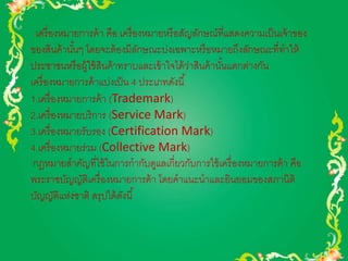 เครื่องหมายการค้า คือ เครื่องหมายหรือสัญลักษณ์ที่แสดงความเป็นเจ้าของ 
ของสินค้านัน้ๆ โดยจะต้องมีลักษณะบ่งเฉพาะหรือหมายถึงลักษณะที่ทาให้ 
ประชาชนหรือผู้ใช้สินค้าทราบและเข้าใจได้ว่าสินค้านัน้แตกต่างกัน 
เครื่องหมายการค้าแบ่งเป็น 4 ประเภทดังนี้ 
1.เครื่องหมายการค้า (Trademark) 
2.เครื่องหมายบริการ (Service Mark) 
3.เครื่องหมายรับรอง (Certification Mark) 
4.เครื่องหมายร่วม (Collective Mark) 
กฎหมายสาคัญที่ใช้ในการกากับดูแลเกี่ยวกับการใช้เครื่องหมายการค้า คือ 
พระราชบัญญัติเครื่องหมายการค้า โดยคาแนะนาและยินยอมของสภานิติ 
บัญญัติแห่งชาติ สรุปได้ดังนี้ 
 