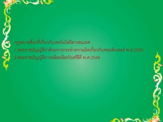 กฎหมายอื่นๆที่เกี่ยวกับเทคโนโลยีสารสนเทศ 
1.พระราชบัญญัติว่าด้วยการกระทาความผิดเกี่ยวกับคอมพิวเตอร์ พ.ศ.2550 
2.พระราชบัญญัติการผลิตผลิตภัณฑ์ซีดี พ.ศ.2548 
 