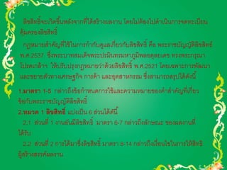 ลิขสิทธิ์จะเกิดขึน้หลังจากที่ได้สร้างผลงาน โดยไม่ต้องไปดาเนินการจดทะเบียน 
คุ้มครองลิขสิทธิ์ 
กฎหมายสาคัญที่ใช้ในการกากับดูแลเกี่ยวกับลิขสิทธิ์ คือ พระราชบัญญัติลิขสิทธ์ 
พ.ศ.2537 ซึ่งพระบาทสมเด็จพระปรมินทรมหาภูมิพลอดุลยเดช ทรงพระกรุณา 
โปรดเกล้าฯ ให้ปรับปรุงกฎหมายว่าด้วยลิขสิทธิ์ พ.ศ.2521 โดยเฉพาะการพัฒนา 
และขยายตัวทางเศรษฐกิจ การค้า และอุตสาหกรรม ซึ่งสามารถสรุปได้ดังนี้ 
1.มาตรา 1-5 กล่าวถึงข้อกาหนดการใช้และความหมายของคาสาคัญที่เกี่ยว 
ข้อกับพระราชบัญญัติลิขสิทธิ์ 
2.หมวด 1 ลิขสิทธ์ิ แบ่งเป็น 6 ส่วนได้ดันี้ 
2.1 ส่วนที่ 1 งานอันมีลิขสิทธิ์ มาตรา 6-7 กล่าวถึงลักษณะ ของผลงานที่ 
ได้รับ 
2.2 ส่วนที่ 2 การได้มาซึ่งลิขสิทธิ์ มาตรา 8-14 กล่าวถึงเงื่อนไขในการให้สิทธิ 
ผู้สร้างสรรค์ผลงาน 
 