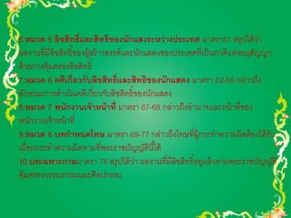 6.หมวด 5 ลิขสิทธ์ิและสิทธิของนักแสงระหว่างประเทศ มาตรา61 สรุปได้ว่า 
ผลงานที่มีลิขสิทธิ์ของผู้สร้างสรรค์และนักแสดงของประเทศที่เป็นภาคีแห่งอนุสัญญา 
ด้วยการคุ้มครองลิขสิทธิ์ 
7.หมวด 6 คดีเกี่ยวกับลิขสิทธ์ิและสิทธิของนักแสดง มาตรา 62-66 กล่าวถึง 
ลักษณะการดาเนินคดีเกี่ยวกับลิขสิทธิ์ของนักแสดง 
8.หมวด 7 พนักงานเจ้าหน้าที่ มาตรา 67-68 กล่าวถึงอานาจและหน้าที่ของ 
พนักงานเจ้าหน้าที่ 
9.หมวด 8 บทกา หนดโทษ มาตรา 69-77 กล่าวถึงโทษที่ผู้กระทาความผิดต้องได้รับ 
เมื่อกกระทาความผิดตามที่พระราชบัญญัตินีไ้ด้ 
10.บทเฉพาะกาลมาตรา 78 สรุปได้ว่า ผลงานที่มีลิขสิทธิ์อยู่แล้วตามพระราชบัญญัติ 
คุ้มครองวรรณกรรมและศิลปกรรม 
 