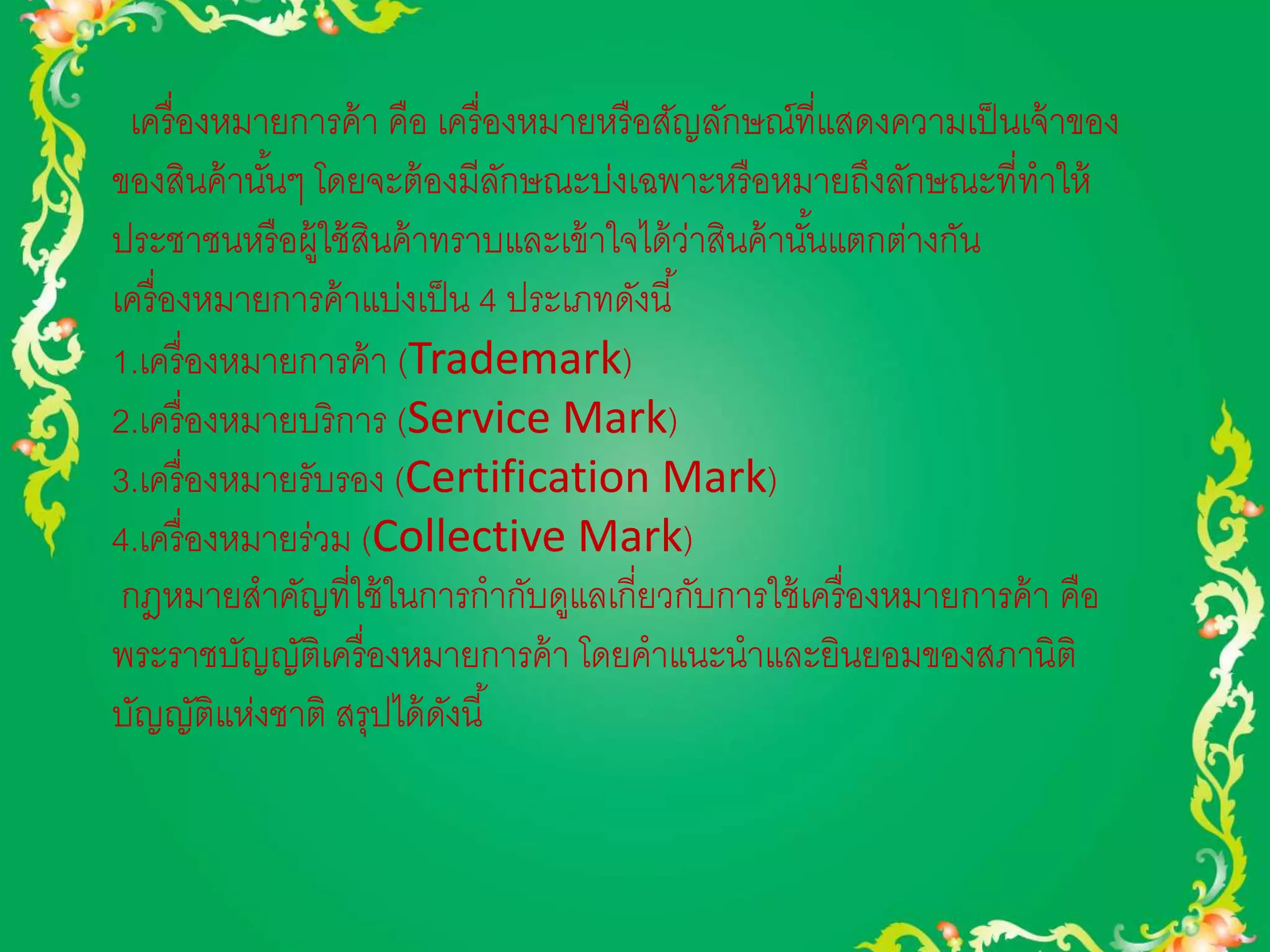 เครื่องหมายการค้า คือ เครื่องหมายหรือสัญลักษณ์ที่แสดงความเป็นเจ้าของ 
ของสินค้านัน้ๆ โดยจะต้องมีลักษณะบ่งเฉพาะหรือหมายถึงลักษณะที่ทาให้ 
ประชาชนหรือผู้ใช้สินค้าทราบและเข้าใจได้ว่าสินค้านัน้แตกต่างกัน 
เครื่องหมายการค้าแบ่งเป็น 4 ประเภทดังนี้ 
1.เครื่องหมายการค้า (Trademark) 
2.เครื่องหมายบริการ (Service Mark) 
3.เครื่องหมายรับรอง (Certification Mark) 
4.เครื่องหมายร่วม (Collective Mark) 
กฎหมายสาคัญที่ใช้ในการกากับดูแลเกี่ยวกับการใช้เครื่องหมายการค้า คือ 
พระราชบัญญัติเครื่องหมายการค้า โดยคาแนะนาและยินยอมของสภานิติ 
บัญญัติแห่งชาติ สรุปได้ดังนี้ 
 