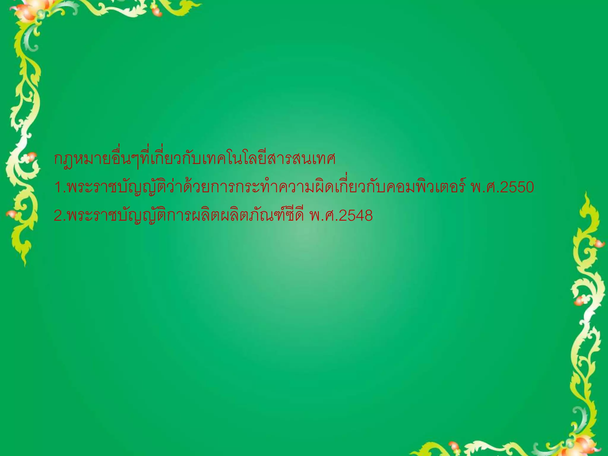 กฎหมายอื่นๆที่เกี่ยวกับเทคโนโลยีสารสนเทศ 
1.พระราชบัญญัติว่าด้วยการกระทาความผิดเกี่ยวกับคอมพิวเตอร์ พ.ศ.2550 
2.พระราชบัญญัติการผลิตผลิตภัณฑ์ซีดี พ.ศ.2548 
 