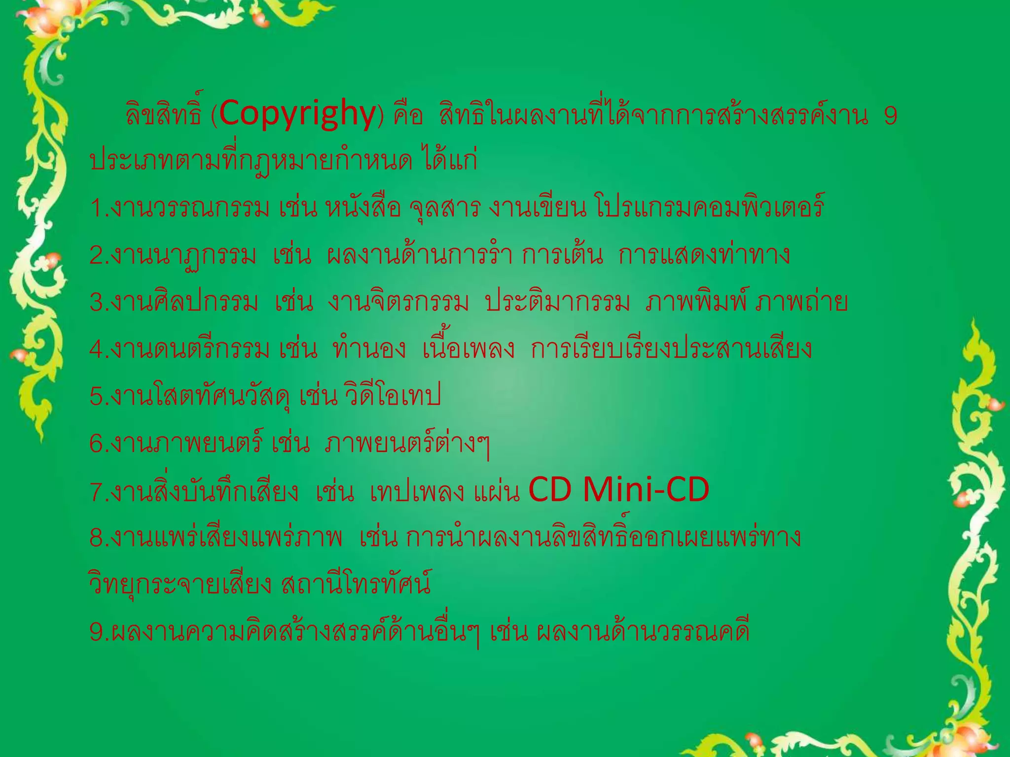 ลิขสิทธิ์ (Copyrighy) คือ สิทธิในผลงานที่ได้จากการสร้างสรรค์งาน 9 
ประเภทตามที่กฎหมายกาหนด ได้แก่ 
1.งานวรรณกรรม เช่น หนังสือ จุลสาร งานเขียน โปรแกรมคอมพิวเตอร์ 
2.งานนาฏกรรม เช่น ผลงานด้านการรา การเต้น การแสดงท่าทาง 
3.งานศิลปกรรม เช่น งานจิตรกรรม ประติมากรรม ภาพพิมพ์ ภาพถ่าย 
4.งานดนตรีกรรม เช่น ทานอง เนือ้เพลง การเรียบเรียงประสานเสียง 
5.งานโสตทัศนวัสดุ เช่น วิดีโอเทป 
6.งานภาพยนตร์ เช่น ภาพยนตร์ต่างๆ 
7.งานสิ่งบันทึกเสียง เช่น เทปเพลง แผ่น CD Mini-CD 
8.งานแพร่เสียงแพร่ภาพ เช่น การนาผลงานลิขสิทธิ์ออกเผยแพร่ทาง 
วิทยุกระจายเสียง สถานีโทรทัศน์ 
9.ผลงานความคิดสร้างสรรค์ด้านอื่นๆ เช่น ผลงานด้านวรรณคดี 
 