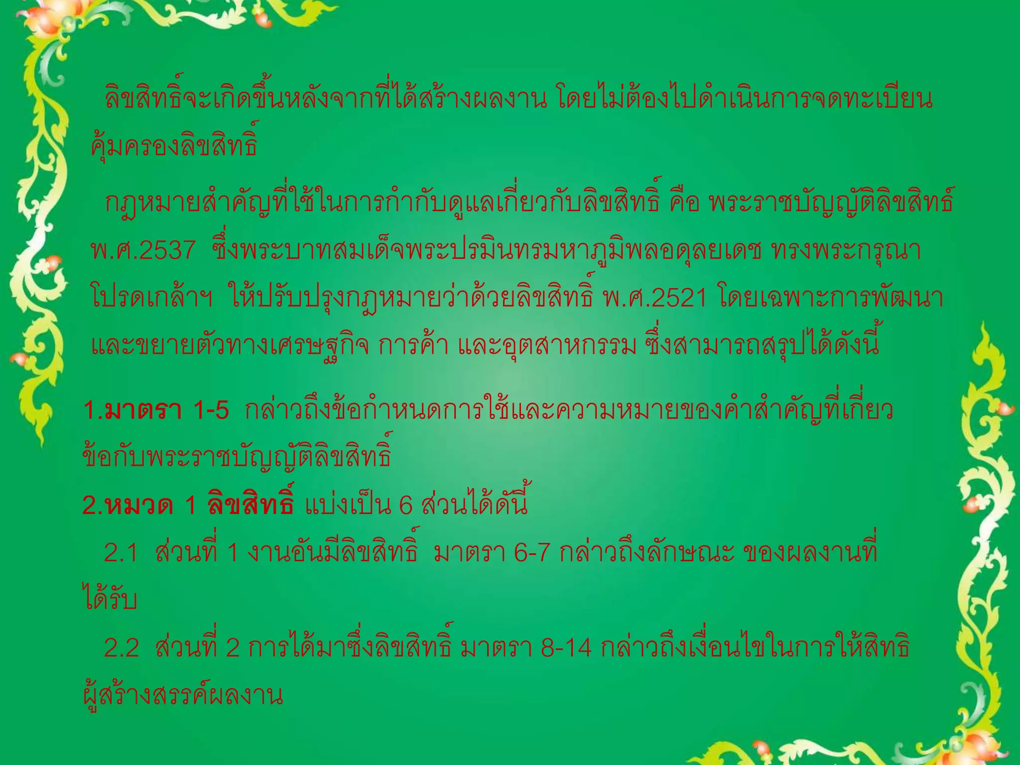 ลิขสิทธิ์จะเกิดขึน้หลังจากที่ได้สร้างผลงาน โดยไม่ต้องไปดาเนินการจดทะเบียน 
คุ้มครองลิขสิทธิ์ 
กฎหมายสาคัญที่ใช้ในการกากับดูแลเกี่ยวกับลิขสิทธิ์ คือ พระราชบัญญัติลิขสิทธ์ 
พ.ศ.2537 ซึ่งพระบาทสมเด็จพระปรมินทรมหาภูมิพลอดุลยเดช ทรงพระกรุณา 
โปรดเกล้าฯ ให้ปรับปรุงกฎหมายว่าด้วยลิขสิทธิ์ พ.ศ.2521 โดยเฉพาะการพัฒนา 
และขยายตัวทางเศรษฐกิจ การค้า และอุตสาหกรรม ซึ่งสามารถสรุปได้ดังนี้ 
1.มาตรา 1-5 กล่าวถึงข้อกาหนดการใช้และความหมายของคาสาคัญที่เกี่ยว 
ข้อกับพระราชบัญญัติลิขสิทธิ์ 
2.หมวด 1 ลิขสิทธ์ิ แบ่งเป็น 6 ส่วนได้ดันี้ 
2.1 ส่วนที่ 1 งานอันมีลิขสิทธิ์ มาตรา 6-7 กล่าวถึงลักษณะ ของผลงานที่ 
ได้รับ 
2.2 ส่วนที่ 2 การได้มาซึ่งลิขสิทธิ์ มาตรา 8-14 กล่าวถึงเงื่อนไขในการให้สิทธิ 
ผู้สร้างสรรค์ผลงาน 
 