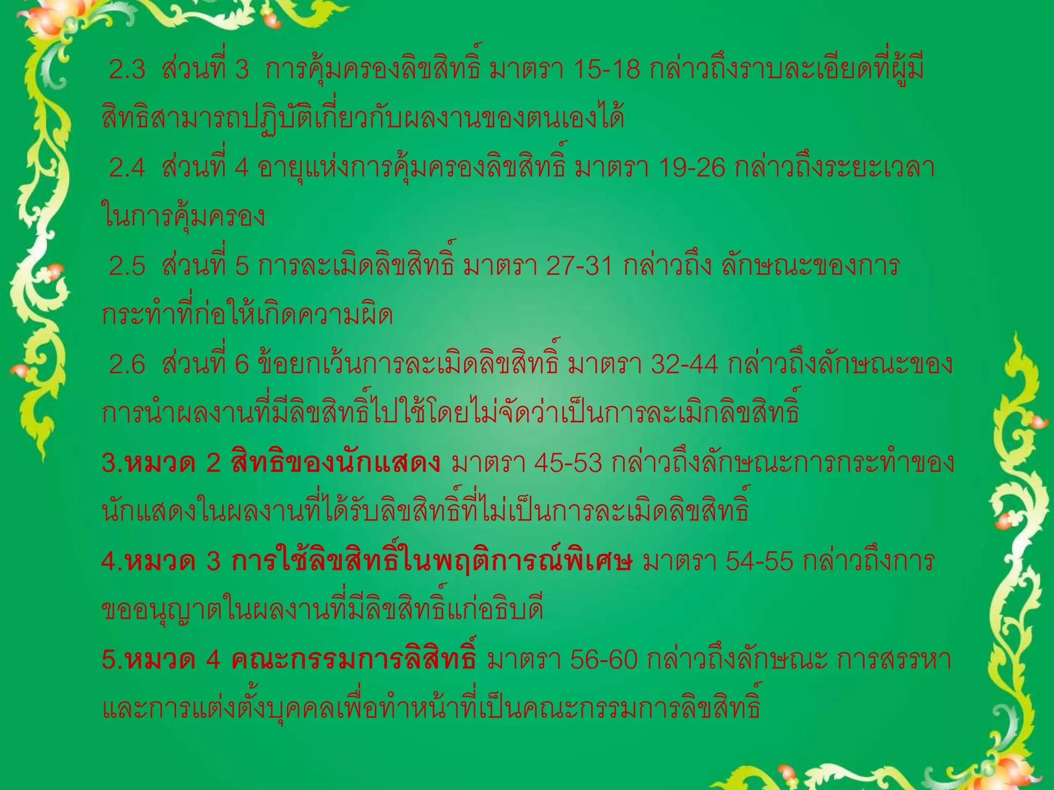 2.3 ส่วนที่ 3 การคุ้มครองลิขสิทธิ์ มาตรา 15-18 กล่าวถึงราบละเอียดที่ผู้มี 
สิทธิสามารถปฏิบัติเกี่ยวกับผลงานของตนเองได้ 
2.4 ส่วนที่ 4 อายุแห่งการคุ้มครองลิขสิทธิ์ มาตรา 19-26 กล่าวถึงระยะเวลา 
ในการคุ้มครอง 
2.5 ส่วนที่ 5 การละเมิดลิขสิทธิ์ มาตรา 27-31 กล่าวถึง ลักษณะของการ 
กระทาที่ก่อให้เกิดความผิด 
2.6 ส่วนที่ 6 ข้อยกเว้นการละเมิดลิขสิทธิ์ มาตรา 32-44 กล่าวถึงลักษณะของ 
การนาผลงานที่มีลิขสิทธิ์ไปใช้โดยไม่จัดว่าเป็นการละเมิกลิขสิทธิ์ 
3.หมวด 2 สิทธิของนักแสดง มาตรา 45-53 กล่าวถึงลักษณะการกระทาของ 
นักแสดงในผลงานที่ได้รับลิขสิทธิ์ที่ไม่เป็นการละเมิดลิขสิทธิ์ 
4.หมวด 3 การใช้ลิขสิทธ์ิในพฤติการณ์พิเศษ มาตรา 54-55 กล่าวถึงการ 
ขออนุญาตในผลงานที่มีลิขสิทธิ์แก่อธิบดี 
5.หมวด 4 คณะกรรมการลิสิทธ์ิ มาตรา 56-60 กล่าวถึงลักษณะ การสรรหา 
และการแต่งตัง้บุคคลเพื่อทาหน้าที่เป็นคณะกรรมการลิขสิทธิ์ 
 
