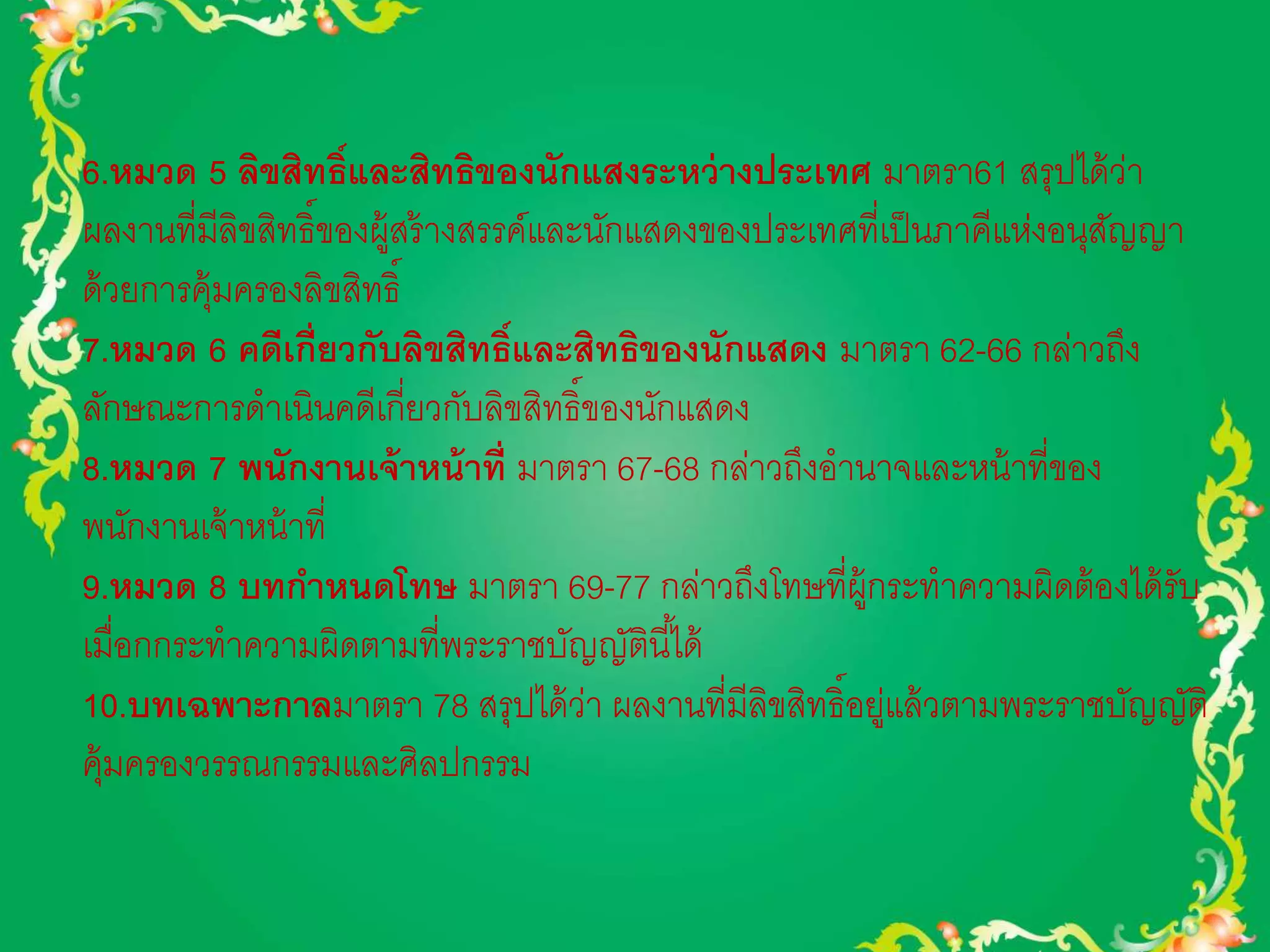 6.หมวด 5 ลิขสิทธ์ิและสิทธิของนักแสงระหว่างประเทศ มาตรา61 สรุปได้ว่า 
ผลงานที่มีลิขสิทธิ์ของผู้สร้างสรรค์และนักแสดงของประเทศที่เป็นภาคีแห่งอนุสัญญา 
ด้วยการคุ้มครองลิขสิทธิ์ 
7.หมวด 6 คดีเกี่ยวกับลิขสิทธ์ิและสิทธิของนักแสดง มาตรา 62-66 กล่าวถึง 
ลักษณะการดาเนินคดีเกี่ยวกับลิขสิทธิ์ของนักแสดง 
8.หมวด 7 พนักงานเจ้าหน้าที่ มาตรา 67-68 กล่าวถึงอานาจและหน้าที่ของ 
พนักงานเจ้าหน้าที่ 
9.หมวด 8 บทกา หนดโทษ มาตรา 69-77 กล่าวถึงโทษที่ผู้กระทาความผิดต้องได้รับ 
เมื่อกกระทาความผิดตามที่พระราชบัญญัตินีไ้ด้ 
10.บทเฉพาะกาลมาตรา 78 สรุปได้ว่า ผลงานที่มีลิขสิทธิ์อยู่แล้วตามพระราชบัญญัติ 
คุ้มครองวรรณกรรมและศิลปกรรม 
 