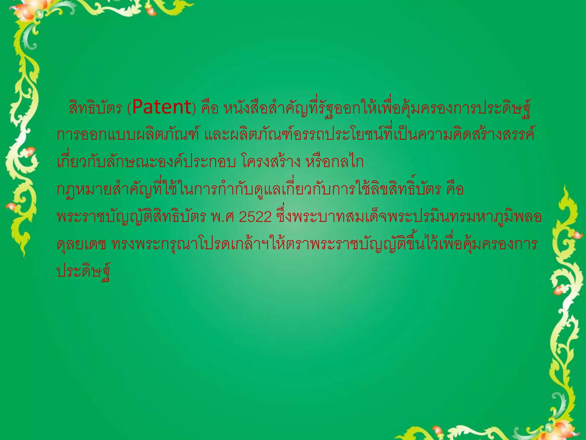 สิทธิบัตร (Patent) คือ หนังสือสาคัญที่รัฐออกให้เพื่อคุ้มครองการประดิษฐ์ 
การออกแบบผลิตภัณฑ์ และผลิตภัณฑ์อรรถประโยชน์ที่เป็นความคิดสร้างสรรค์ 
เกี่ยวกับลักษณะองค์ประกอบ โครงสร้าง หรือกลไก 
กฎหมายสาคัญที่ใช้ในการกากับดูแลเกี่ยวกับการใช้ลิขสิทธิ์บัตร คือ 
พระราชบัญญัติสิทธิบัตร พ.ศ 2522 ซึ่งพระบาทสมเด็จพระปรมินทรมหาภูมิพลอ 
ดุลยเดช ทรงพระกรุณาโปรดเกล้าฯให้ตราพระราชบัญญัติขึน้ไว้เพื่อคุ้มครองการ 
ประดิษฐ์ 
 