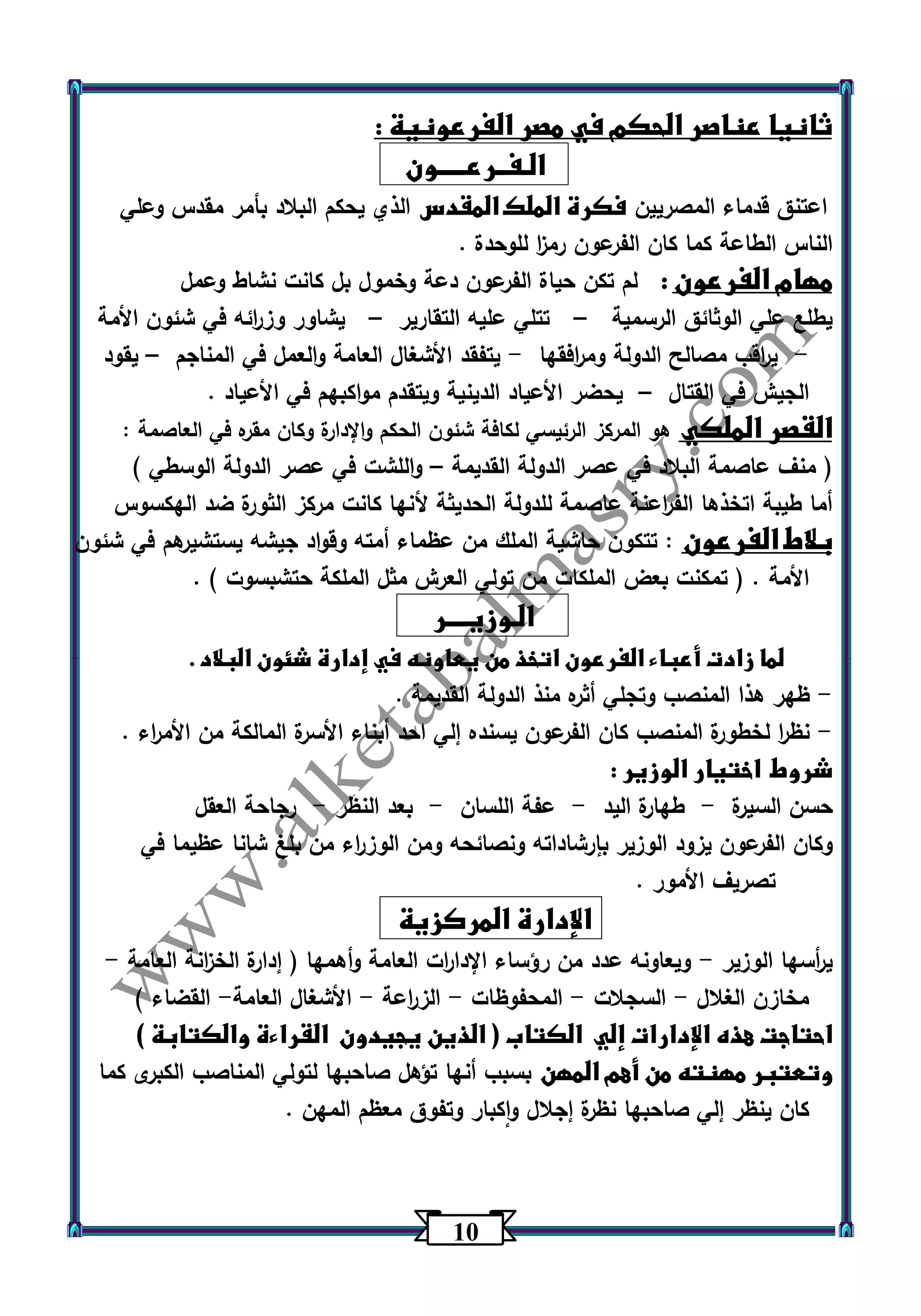 13 
ثانيا عناصر الحكم في مصر الفرعونية : 
الـفــرعـــــون 
اعتنق قدماء المصريين فكرة الملك المقدس الذي يحكم البلاد بأمر مقدس وعلي 
الناس الطاعة كما كان الفرعون رم ا ز للوحدة . 
مهام الفرعون : لم تكن حياة الفرعون دعة وخمول بل كانت نشاط وعمل 
يطلع علي الوثائق الرسمية تتلي عليه التقارير يشاور وز ا رئه في شئون الأمة – – 
ي ا رقب مصالح الدولة وم ا رفقها يتفقد الأشغال العامة ا ولعمل في المناجم يقود - - – 
الجيش في القتال يحضر الأعياد الدينية ويتقدم مواكبهم في الأعياد . – 
القصر الملكي هو المركز الرئيسي لكافة شئون الحكم والإدارة وكان مقره في العاصمة : 
) منف عاصمة البلاد في عصر الدولة القديمة واللشت في عصر الدولة الوسطي ( – 
أما طيبة اتخذها الف ا رعنة عاصمة للدولة الحديثة لأنها كانت مركز الثورة ضد الهكسوس 
بلاط الفرعون : تتكون حاشية الملك من عظماء أمته وقواد جيشه يستشيرهم في شئون 
الأمة . ) تمكنت بعض الملكات من تولي العرش مثل الملكة حتشبسوت ( . 
الـوزيــــر 
لما زادت أعباء الفرعون اتخذ من يعاونه في إدارة شئون البلاد . 
ظهر هذا المنصب وتجلي أثره منذ الدولة القديمة . - 
نظ ا ر لخطورة المنصب كان الفرعون يسنده إلي احد أبناء الأسرة المالكة من الأم ا رء . - 
شروط اختيار الوزير : 
حسن السيرة طهارة اليد عفة اللسان بعد النظر رجاحة العقل - - - - 
وكان الفرعون يزود الوزير بإرشاداته ونصائحه ومن الوز ا رء من بلغ شانا عظيما في 
تصريف الأمور . 
الإدارة المركزية 
ي أ رسها الوزير ويعاونه عدد من رؤساء الإدا ا رت العامة وأهمها ) إدارة الخ ا زنة العامة - - 
مخازن الغلال السجلات المحفوظات الز ا رعة الأشغال العامة القضاء ( - - - - - 
احتاجت هذه الإدارات إلي الكتاب ) الذين يجيدون القراءة والكتابة ( 
وتعتبر مهنته من أهم المهن بسبب أنها تؤهل صاحبها لتولي المناصب الكبرى كما 
كان ينظر إلي صاحبها نظرة إجلال واكبار وتفوق معظم المهن . 
 