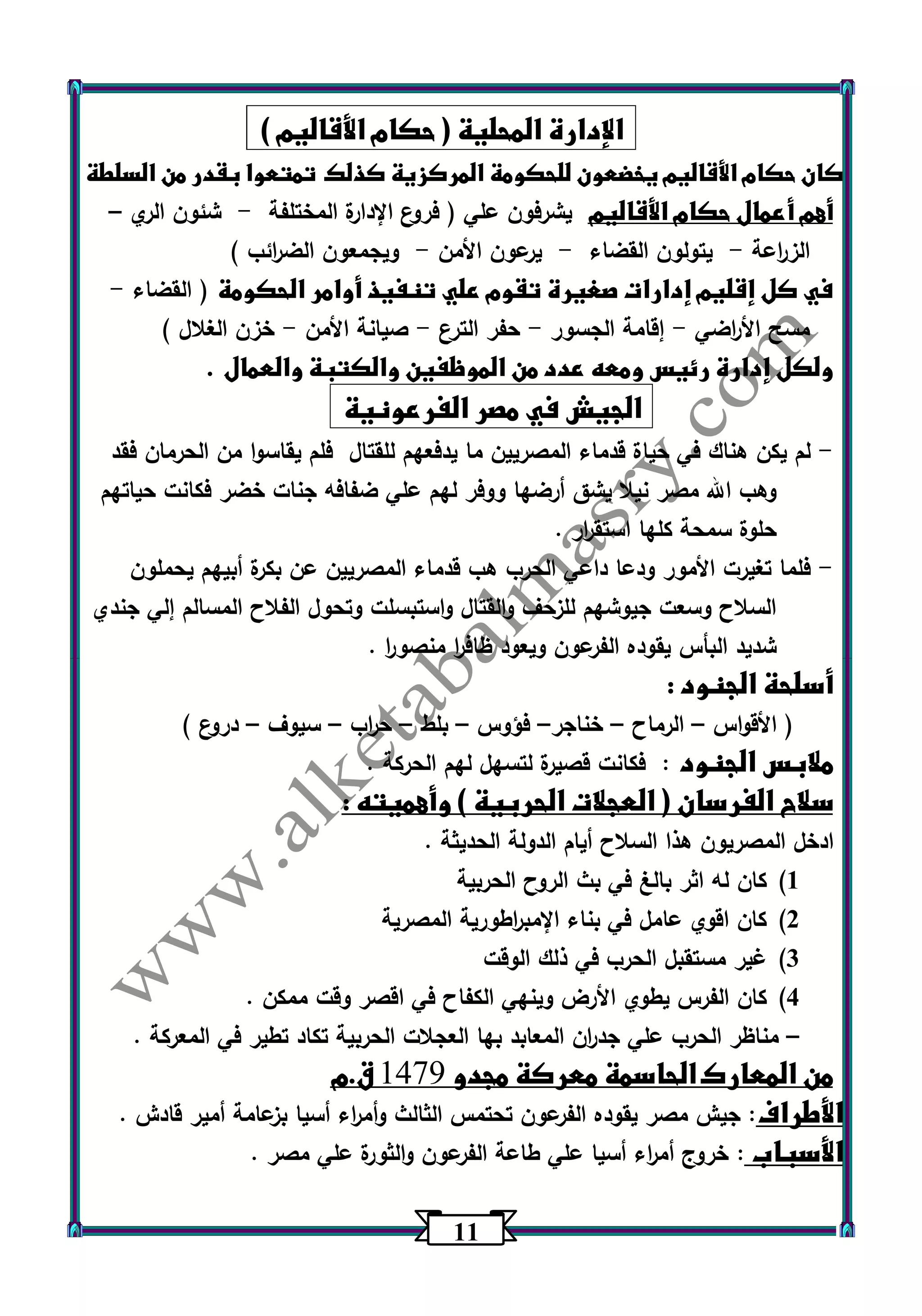 11 
الإدارة المحلية ) حكام الأقاليم ( 
كان حكام الأقاليم يخضعون للحكومة المركزية كذلك تمتعوا بقدر من السلطة 
أهم أعمال حكام الأقاليم يشرفون علي ) فروع الإدارة المختلفة شئون الري - – 
الز ا رعة يتولون القضاء يرعون الأمن ويجمعون الض ا رئب ( - - - 
في كل إقليم إدارات صغيرة تقوم علي تنفيذ أوامر الحكومة ) القضاء - 
مسح الأ ا رضي إقامة الجسور حفر الترع صيانة الأمن خزن الغلال ( - - - - 
ولكل إدارة رئيس ومعه عدد من الموظفين والكتبة والعمال . 
الجيش في مصر الفرعونية 
لم يكن هناك في حياة قدماء المصريين ما يدفعهم للقتال فلم يقاسوا من الحرمان فقد - 
وهب الله مصر نيلا يشق أرضها ووفر لهم علي ضفافه جنات خضر فكانت حياتهم 
حلوة سمحة كلها استق ا رر . 
فلما تغيرت الأمور ودعا داعي الحرب هب قدماء المصريين عن بكرة أبيهم يحملون - 
السلاح وسعت جيوشهم للزحف والقتال واستبسلت وتحول الفلاح المسالم إلي جندي 
شديد البأس يقوده الفرعون ويعود ظاف ا ر منصو ا ر . 
أسلحة الجنود : 
) الأقواس الرماح خناجر فؤوس بلط ح ا رب سيوف دروع ( – – – – – – – 
ملابس الجنود : فكانت قصيرة لتسهل لهم الحركة . 
سلاح الفرسان ) العجلات الحربية ( وأهميته : 
ادخل المصريون هذا السلاح أيام الدولة الحديثة . 
)1 كان له اثر بالغ في بث الروح الحربية 
)2 كان اقوي عامل في بناء الإمب ا رطورية المصرية 
)3 غير مستقبل الحرب في ذلك الوقت 
)4 كان الفرس يطوي الأرض وينهي الكفاح في اقصر وقت ممكن . 
مناظر الحرب علي جد ا رن المعابد بها العجلات الحربية تكاد تطير في المعركة . – 
من المعارك الحاسمة معركة مجدو 9441 ق.م 
الأطراف: جيش مصر يقوده الفرعون تحتمس الثالث وأم ا رء أسيا بزعامة أمير قادش . 
الأسباب : خروج أم ا رء أسيا علي طاعة الفرعون والثورة علي مصر . 
 