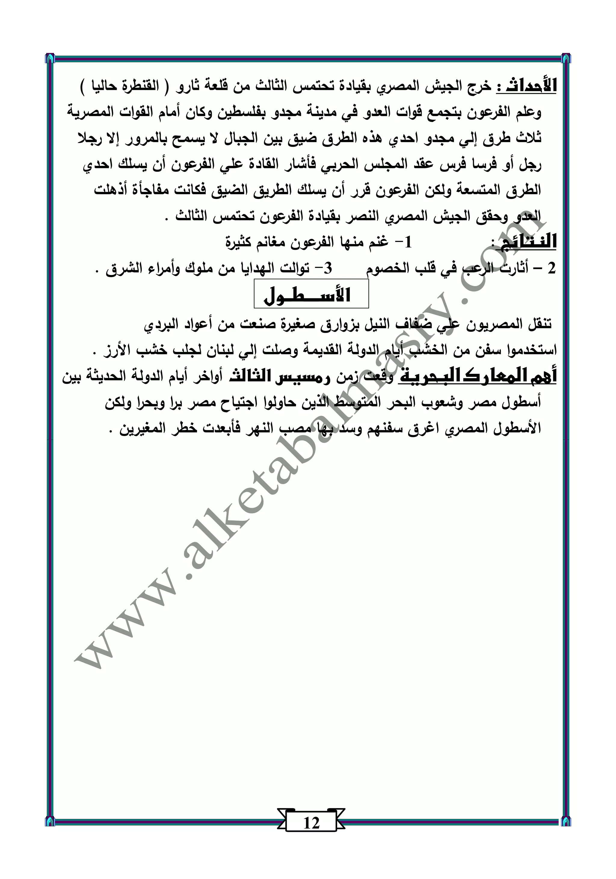 12 
الأحداث : خرج الجيش المصري بقيادة تحتمس الثالث من قلعة ثارو ) القنطرة حاليا ( 
وعلم الفرعون بتجمع قوات العدو في مدينة مجدو بفلسطين وكان أمام القوات المصرية 
ثلاث طرق إلي مجدو احدي هذه الطرق ضيق بين الجبال لا يسمح بالمرور إلا رجلا 
رجل أو فرسا فرس عقد المجلس الحربي فأشار القادة علي الفرعون أن يسلك احدي 
الطرق المتسعة ولكن الفرعون قرر أن يسلك الطريق الضيق فكانت مفاجأة أذهلت 
العدو وحقق الجيش المصري النصر بقيادة الفرعون تحتمس الثالث . 
النتائج : 1 غنم منها الفرعون مغانم كثيرة - 
2 أثارت الرعب في قلب الخصوم 3 توالت الهدايا من ملوك وأم ا رء الشرق . - – 
الأســــطــول 
تنقل المصريون علي ضفاف النيل بزوارق صغيرة صنعت من أعواد البردي 
استخدموا سفن من الخشب أيام الدولة القديمة وصلت إلي لبنان لجلب خشب الأرز . 
أهم المعارك البحرية وقعت زمن رمسيس الثالث أواخر أيام الدولة الحديثة بين 
أسطول مصر وشعوب البحر المتوسط الذين حاولوا اجتياح مصر ب ا ر وبح ا ر ولكن 
الأسطول المصري اغرق سفنهم وسد بها مصب النهر فأبعدت خطر المغيرين . 
 