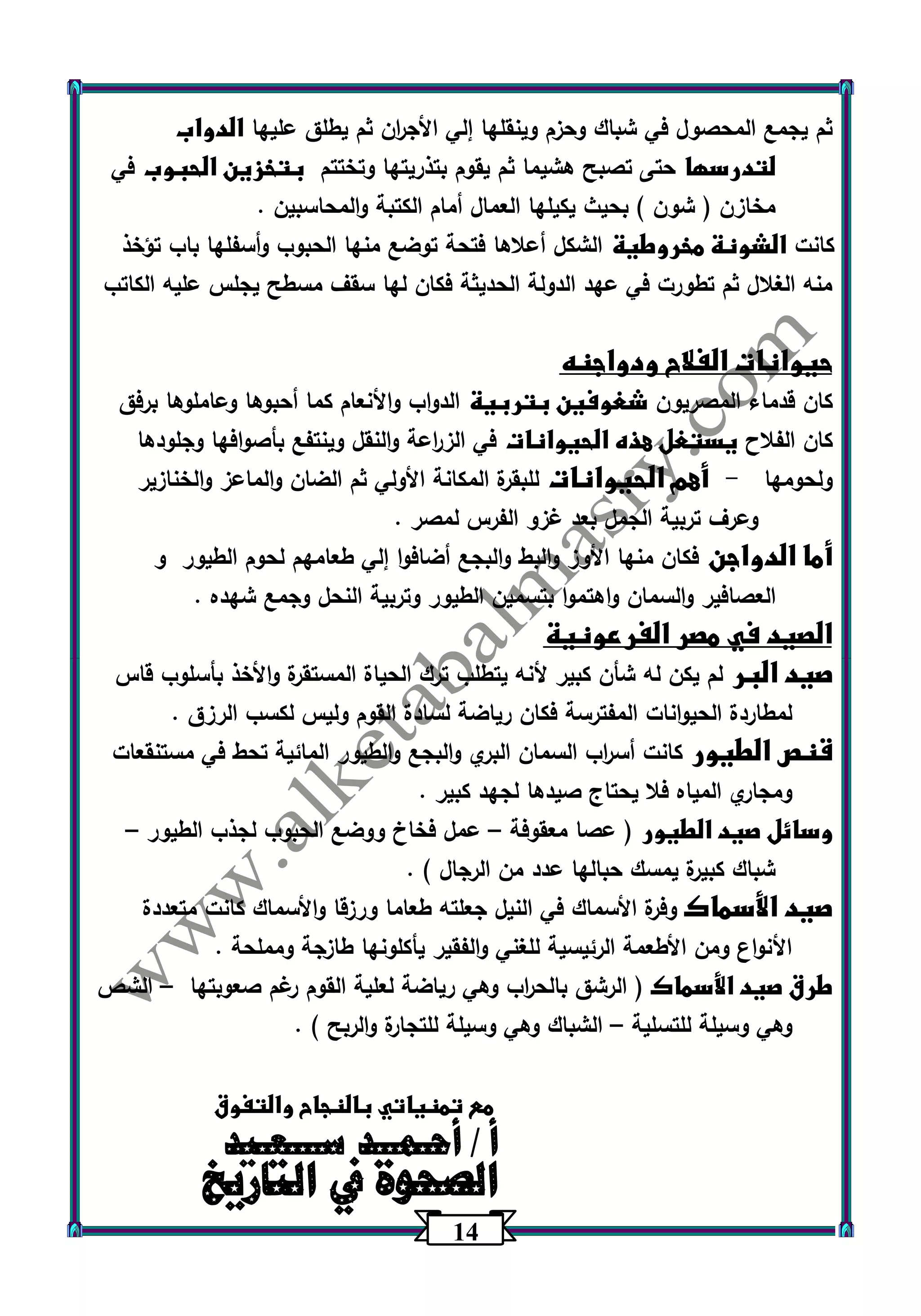 14 
ثم يجمع المحصول في شباك وحزم وينقلها إلي الأج ا رن ثم يطلق عليها الدواب 
لتدرسها حتى تصبح هشيما ثم يقوم بتذريتها وتختتم بتخزين الحبوب في 
مخازن ) شون ( بحيث يكيلها العمال أمام الكتبة والمحاسبين . 
كانت الشونة مخروطية الشكل أعلاها فتحة توضع منها الحبوب وأسفلها باب تؤخذ 
منه الغلال ثم تطورت في عهد الدولة الحديثة فكان لها سقف مسطح يجلس عليه الكاتب 
حيوانات الفلاح ودواجنه 
كان قدماء المصريون شغوفين بتربية الدواب والأنعام كما أحبوها وعاملوها برفق 
كان الفلاح يستغل هذه الحيوانات في الز ا رعة والنقل وينتفع بأصوافها وجلودها 
ولحومها أهم الحيوانات للبقرة المكانة الأولي ثم الضان والماعز والخنازير - 
وعرف تربية الجمل بعد غزو الفرس لمصر . 
أما الدواجن فكان منها الأوز والبط والبجع أضافوا إلي طعامهم لحوم الطيور و 
العصافير والسمان واهتموا بتسمين الطيور وتربية النحل وجمع شهده . 
الصيد في مصر الفرعونية 
صيد البر لم يكن له شأن كبير لأنه يتطلب ترك الحياة المستقرة والأخذ بأسلوب قاس 
لمطاردة الحيوانات المفترسة فكان رياضة لسادة القوم وليس لكسب الرزق . 
قنص الطيور كانت أس ا رب السمان البري والبجع والطيور المائية تحط في مستنقعات 
ومجاري المياه فلا يحتاج صيدها لجهد كبير . 
وسائل صيد الطيور ) عصا معقوفة عمل فخاخ ووضع الحبوب لجذب الطيور – – 
شباك كبيرة يمسك حبالها عدد من الرجال ( . 
صيد الأسماك وفرة الأسماك في النيل جعلته طعاما ورزقا والأسماك كانت متعددة 
الأنواع ومن الأطعمة الرئيسية للغني والفقير يأكلونها طازجة ومملحة . 
طرق صيد الأسماك ) الرشق بالح ا رب وهي رياضة لعلية القوم رغم صعوبتها الشص – 
وهي وسيلة للتسلية الشباك وهي وسيلة للتجارة والربح ( . – 
مع تمنياتي بالنجاح والتفوق 
أا ل/ أ صحـ حموــ ة د في سـاـلـتعاـرييدخ 
 