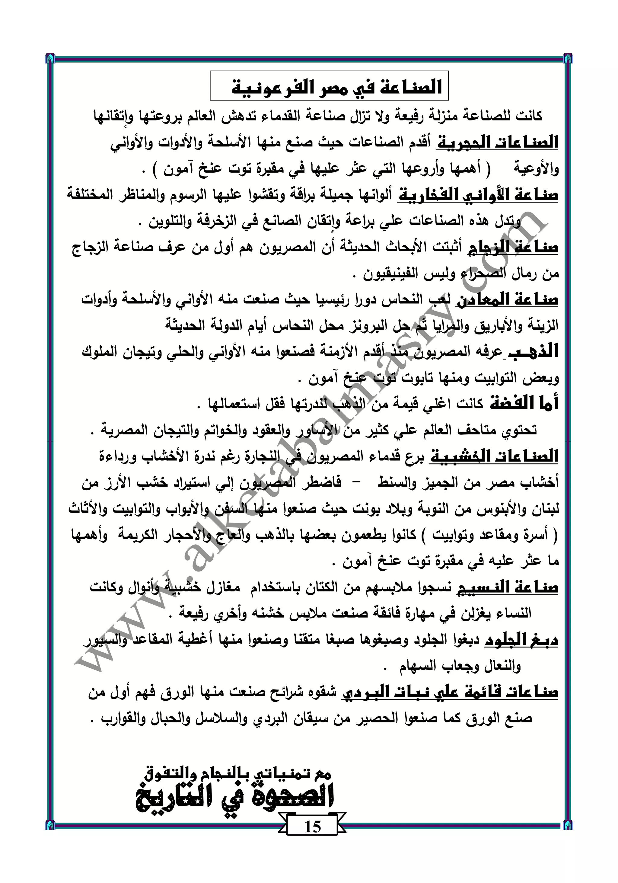 15 
الصناعة في مصر الفرعونية 
كانت للصناعة منزلة رفيعة ولا ت ا زل صناعة القدماء تدهش العالم بروعتها واتقانها 
الصناعات الحجرية أقدم الصناعات حيث صنع منها الأسلحة والأدوات والأواني 
والأوعية ) أهمها وأروعها التي عثر عليها في مقبرة توت عنخ آمون ( . 
صناعة الأواني الفخارية ألوانها جميلة ب ا رقة وتقشوا عليها الرسوم والمناظر المختلفة 
وتدل هذه الصناعات علي ب ا رعة واتقان الصانع في الزخرفة والتلوين . 
صناعة الزجاج أثبتت الأبحاث الحديثة أن المصريون هم أول من عرف صناعة الزجاج 
من رمال الصح ا رء وليس الفينيقيون . 
صناعة المعادن لعب النحاس دو ا ر رئيسيا حيث صنعت منه الأواني والأسلحة وأدوات 
الزينة والأباريق والم ا ريا ثم حل البرونز محل النحاس أيام الدولة الحديثة 
الذهــب عرفه المصريون منذ أقدم الأزمنة فصنعوا منه الأواني والحلي وتيجان الملوك 
وبعض التوابيت ومنها تابوت توت عنخ آمون . 
أما الفضة كانت اغلي قيمة من الذهب لند ترها فقل استعمالها . 
تحتوي متاحف العالم علي كثير من الأساور والعقود والخواتم والتيجان المصرية . 
الصناعات الخشبية برع قدماء المصريون في النجارة رغم ندرة الأخشاب ورداءة 
أخشاب مصر من الجميز والسنط فاضطر المصريون إلي استي ا رد خشب الأرز من - 
لبنان والأبنوس من النوبة وبلاد بونت حيث صنعوا منها السفن والأبواب والتوابيت والأثاث 
) أسرة ومقاعد وتوابيت ( كانوا يطعمون بعضها بالذهب والعاج والأحجار الكريمة وأهمها 
ما عثر عليه في مقبرة توت عنخ آمون . 
صناعة النسيج نسجوا ملابسهم من الكتان باستخدام مغازل خشبية وأنوال وكانت 
النساء يغزلن في مهارة فائقة صنعت ملابس خشنه وأخري رفيعة . 
دبغ الجلود دبغوا الجلود وصبغوها صبغا متقنا وصنعوا منها أغطية المقاعد والسيور 
والنعال وجعاب السهام . 
صناعات قائمة علي نبات البردي شقوه ش ا رئح صنعت منها الورق فهم أول من 
صنع الورق كما صنعوا الحصير من سيقان البردي والسلاسل والحبال والقوارب . 
مع تمنياتي بالنجاح والتفوق 
الصحوة في التاريخ 
 