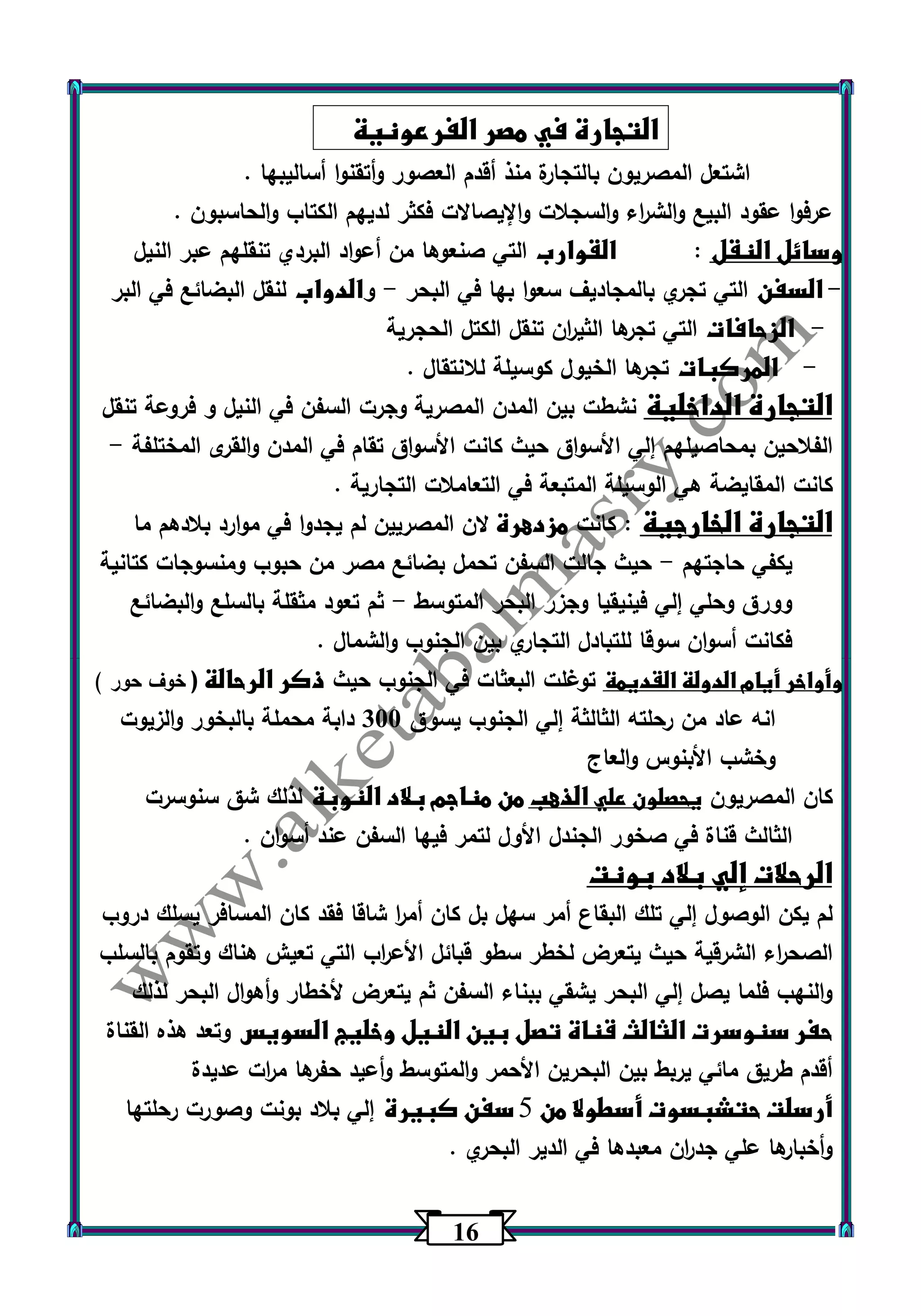16 
التجارة في مصر الفرعونية 
اشتعل المصريون بالتجارة منذ أقدم العصور وأتقنوا أساليبها . 
عرفوا عقود البيع والش ا رء والسجلات والإيصالات فكثر لديهم الكتاب والحاسبون . 
وسائل النقل : القوارب التي صنعوها من أعواد البردي تنقلهم عبر النيل 
السفن التي تجري بالمجاديف سعوا بها في البحر والدواب لنقل البضائع في البر - - 
الزحافات التي تجرها الثي ا رن تنقل الكتل الحجرية - 
المركبات تجرها الخيول كوسيلة للانتقال . - 
التجارة الداخلية نشطت بين المدن المصرية وجرت السفن في النيل و فروعة تنقل 
الفلاحين بمحاصيلهم إلي الأسواق حيث كانت الأسواق تقام في المدن والقرى المختلفة - 
كانت المقايضة هي الوسيلة المتبعة في التعاملات التجارية . 
التجارة الخارجية : كانت مزدهرة لان المصريين لم يجدوا في موارد بلادهم ما 
يكفي حاجتهم حيث جالت السفن تحمل بضائع مصر من حبوب ومنسوجات كتانية - 
وورق وحلي إلي فينيقيا وجزر البحر المتوسط ثم تعود مثقلة بالسلع والبضائع - 
فكانت أسوان سوقا للتبادل التجاري بين الجنوب والشمال . 
وأواخر أيام الدولة القديمة توغلت البعثات في الجنوب حيث ذكر الرحالة ) خوف حور ( 
انه عاد من رحلته الثالثة إلي الجنوب يسوق 333 دابة محملة بالبخور والزيوت 
وخشب الأبنوس والعاج 
كان المصريون يحصلون علي الذهب من مناجم بلاد النوبة لذلك شق سنوسرت 
الثالث قناة في صخور الجندل الأول لتمر فيها السفن عند أسوان . 
الرحلات إلي بلاد بونت 
لم يكن الوصول إلي تلك البقاع أمر سهل بل كان أم ا ر شاقا فقد كان المسافر يسلك دروب 
الصح ا رء الشرقية حيث يتعرض لخطر سطو قبائل الأع ا رب التي تعيش هناك وتقوم بالسلب 
والنهب فلما يصل إلي البحر يشقي ببناء السفن ثم يتعرض لأخطار وأهوال البحر لذلك 
حفر سنوسرت الثالث قناة تصل بين النيل وخليج السويس وتعد هذه القناة 
أقدم طريق مائي يربط بين البحرين الأحمر والمتوسط وأعيد حفرها م ا رت عديدة 
أرسلت حتشبسوت أسطولا من 5 سفن كبيرة إلي بلاد بونت وصورت رحلتها 
وأخبارها علي جد ا رن معبدها في الدير البحري . 
 