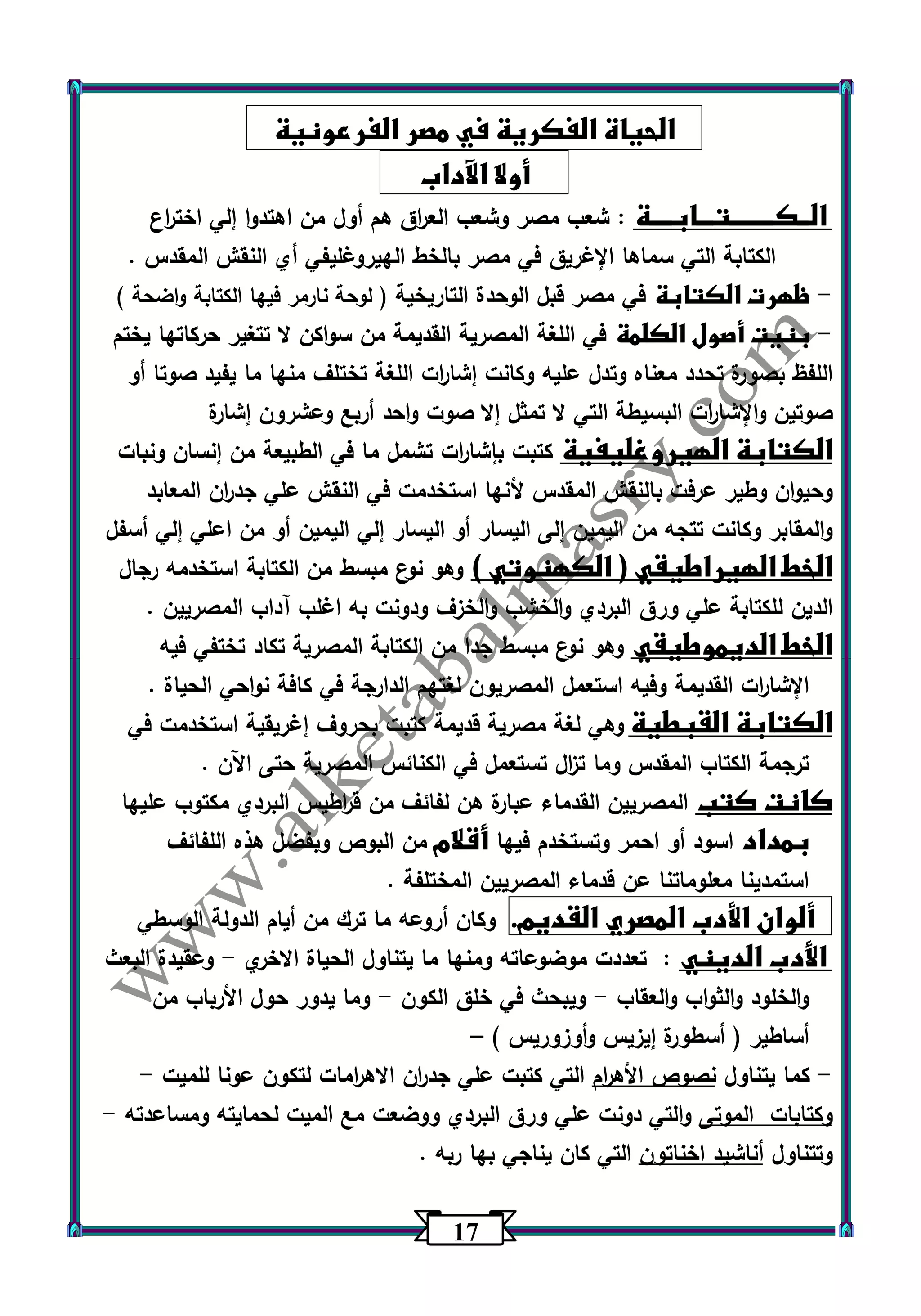 17 
الحياة الفكرية في مصر الفرعونية 
أولا الآداب 
الــكــــــــتـــابــــة : شعب مصر وشعب الع ا رق هم أول من اهتدوا إلي اخت ا رع 
الكتابة التي سماها الإغريق في مصر بالخط الهيروغليفي أي النقش المقدس . 
ظهرت الكتابة في مصر قبل الوحدة التاريخية ) لوحة نارمر فيها الكتابة واضحة ( - 
بنيت أصول الكلمة في اللغة المصرية القديمة من سواكن لا تتغير حركاتها يختم - 
اللفظ بصورة تحدد معناه وتدل عليه وكانت إشا ا رت اللغة تختلف منها ما يفيد صوتا أو 
صوتين والإشا ا رت البسيطة التي لا تمثل إلا صوت واحد أربع وعشرون إشارة 
الكتابة الهيروغليفية كتبت بإشا ا رت تشمل ما في الطبيعة من إنسان ونبات 
وحيوان وطير عرفت بالنقش المقدس لأنها استخدمت في النقش علي جد ا رن المعابد 
والمقابر وكانت تتجه من اليمين إلى اليسار أو اليسار إلي اليمين أو من اعلي إلي أسفل 
الخط الهيراطيقي ) الكهنوتي ( وهو نوع مبسط من الكتابة استخدمه رجال 
الدين للكتابة علي ورق البردي والخشب والخزف ودونت به اغلب آداب المصريين . 
الخط الديموطيقي وهو ن وع مبسط جدا من الكتابة المصرية تكاد تختفي فيه 
الإشا ا رت القديمة وفيه استعمل المصريون لغتهم الدارجة في كافة نواحي الحياة . 
الكتابة القبطية وهي لغة مصرية قديمة كتبت بحروف إغريقية استخدمت في 
ترجمة الكتاب المقدس وما ت ا زل تستعمل في الكنائس المصرية حتى اآلن . 
كانت كتب المصريين القدماء عبارة هن لفائف من ق ا رطيس البردي مكتوب عليها 
بمداد اسود أو احمر وتستخدم فيها أقلام من البوص وبفضل هذه اللفائف 
استمدينا معلوماتنا عن قدماء المصريين المختلفة . 
ألوان الأدب المصري القديم. وكان أروعه ما ترك من أيام الدولة الوسطي 
الأدب الديني : تعددت موضوعاته ومنها ما يتناول الحياة الاخري وعقيدة البعث - 
والخلود والثواب والعقاب ويبحث في خلق الكون وما يدور حول الأرباب من - - 
أساطير ) أسطورة إيزيس أ ووزوريس ( – 
كما يتناول نصوص الأه ا رم التي كتبت علي جد ا رن الاه ا رمات لتكون عونا للميت - - 
وكتابات الموتى والتي دونت علي ورق البردي ووضعت مع الميت لحمايته ومساعدته - 
وتتناول أناشيد اخناتون التي كان يناجي بها ربه . 
 