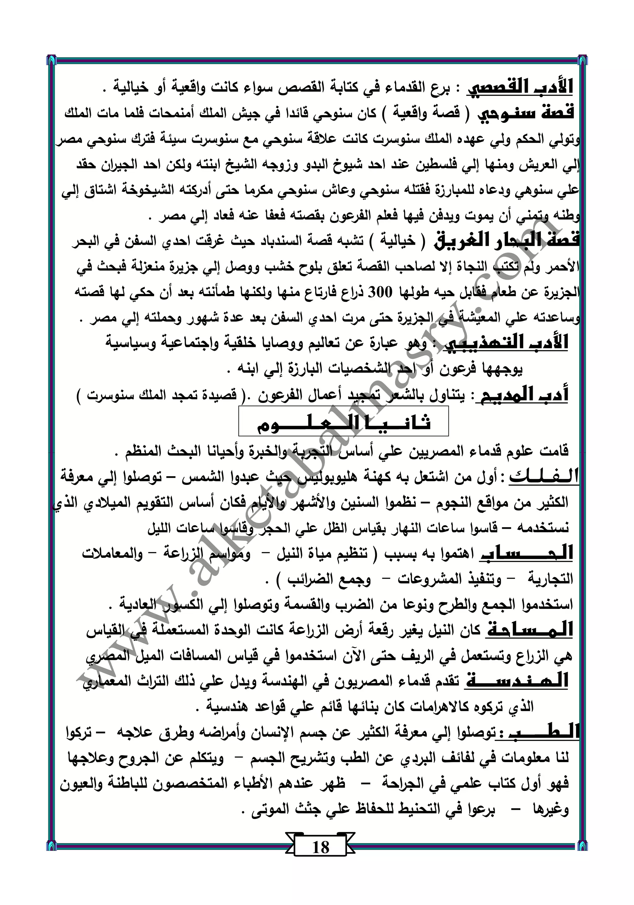 10 
الأدب القصصي : برع القدماء في كتابة القصص سواء كانت واقعية أو خيالية . 
قصة سنوحي ) قصة واقعية ( كان سنوحي قائدا في جيش الملك أمنمحات فلما مات الملك 
وتولي الحكم ولي عهده الملك سنوسرت كانت علاقة سنوحي مع سنوسرت سيئة فترك سنوحي مصر 
إلي العريش ومنها إلي فلسطين عند احد شيوخ البدو وزوجه الشيخ ابنته ولكن احد الجي ا رن حقد 
علي سنوهي ودعاه للمبارزة فقتله سنوحي وعاش سنوحي مكرما حتى أدركته الشيخوخة اشتاق إلي 
وطنه وتمني أن يم وت ويدفن فيها فعلم الفرعون بقصته فعفا عنه فعاد إلي مصر . 
قصة البحار الغريق ) خيالية ( تشبه قصة السندباد حيث غرقت احدي السفن في البحر 
الأحمر ولم تكتب النجاة إلا لصاحب القصة تعلق بلوح خشب ووصل إلي جزيرة منعزلة فبحث في 
الجزيرة عن طعام فقابل حيه طولها 333 ذ ا رع فارتاع منها ولكنها طمأنته بعد أن حكي لها قصته 
وساعدته علي المعيشة في الجزيرة حتى مرت احدي السفن بعد عدة شهور وحملته إلي مصر . 
الأدب التهذيبي : وهو عبارة عن تعاليم ووصايا خلقية واجتماعية وسياسية 
يوجهها فرعون أو احد الشخصيات البارزة إلي ابنه . 
أدب المديح : يتناول بالشعر تمجيد أعمال الفرعون .) قصيدة تمجد الملك سنوسرت ( 
ثـانـــيــا الــــعــلـــــــوم 
قامت علوم قدماء المصريين علي أساس التجربة والخبرة وأحيانا البحث المنظم . 
الــفــلــك : أول من اشتعل به كهنة هليوبوليس حيث عبدوا الشمس توصلوا إلي معرفة – 
الكثير من مواقع النجوم نظموا السنين والأشهر والأيام فكان أساس التقويم الميلادي الذي – 
نستخدمه قاسوا ساعات النهار بقياس الظل علي الحجر وقاسوا ساعات الليل – 
الـحـــــــسـاب اهتموا به بسبب ) تنظيم مياة النيل ومواسم الز ا رعة والمعاملات - - 
التجارية وتنفيذ المشروعات وجمع الض ا رئب ( . - - 
استخدموا الجمع والطرح ونوعا من الضرب والقسمة وتوصلوا إلي الكسور العادية . 
الـمـــسـاحـة كان النيل يغير رقعة أرض الز ا رعة كانت الوحدة المستعملة في القياس 
هي الز ا رع وتستعمل في الريف حتى اآلن استخدموا في قياس المسافات الميل المصري 
الـهــندســـــة تقدم قدماء المصريون في الهندسة ويدل علي ذلك الت ا رث المعماري 
الذي تركوه كالاه ا رمات كان بنائها قائم علي قواعد هندسية . 
الــطـــــــب : توصلوا إلي معرفة الكثير عن جسم الإنسان وأم ا رضه وطرق علاجه تركوا – 
لنا معلومات في لفائف البردي عن الطب وتشريح الجسم ويتكلم عن الجروح وعلاجها - 
فهو أول كتاب علمي في الج ا رحة ظهر عندهم الأطباء المتخصصون للباطنة والعيون – 
وغيرها برعوا في التحنيط للحفاظ علي جثث الموتى . – 
 