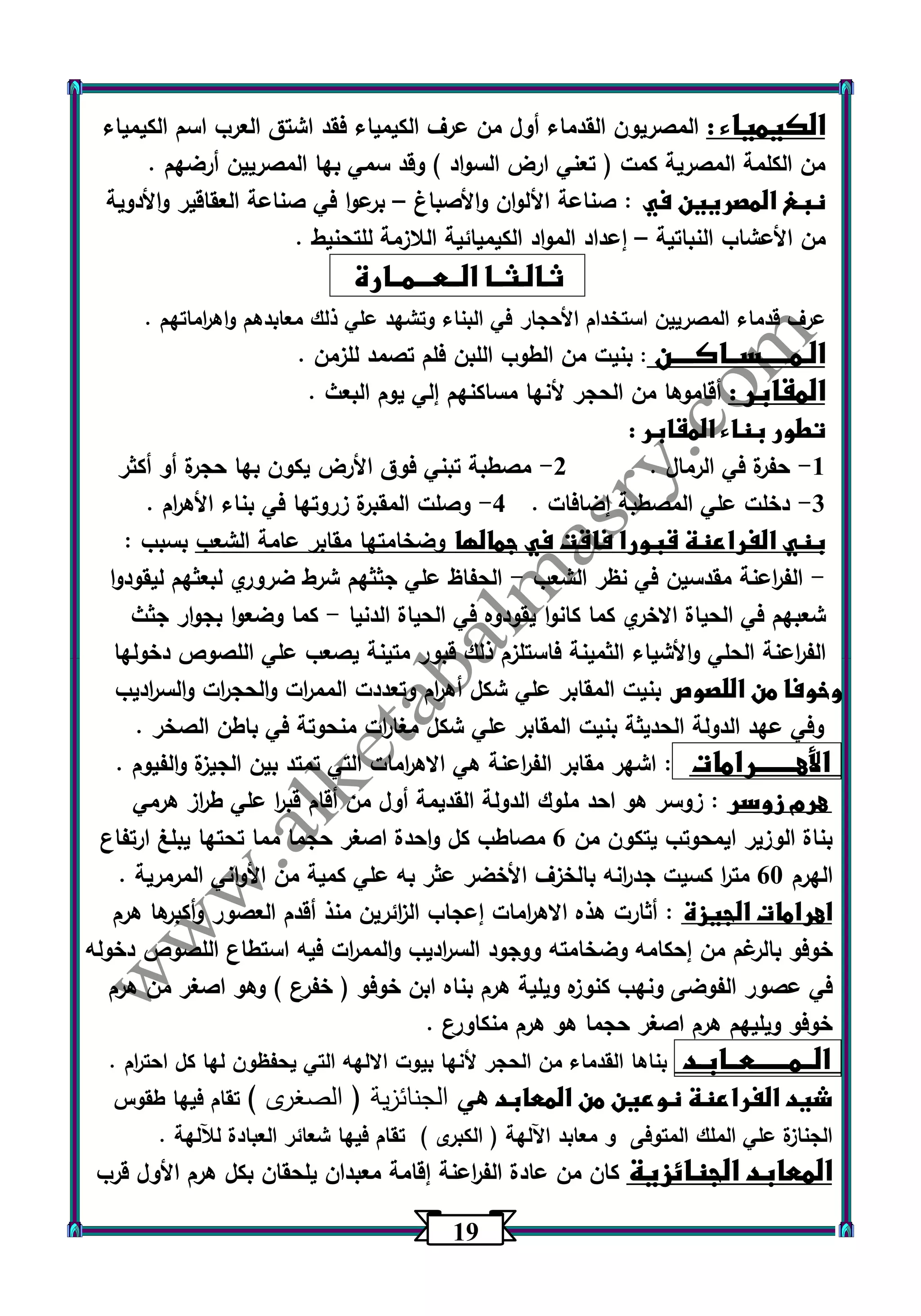 10 
الكيمياء : المصريون القدماء أول من عرف الكيمياء فقد اشتق الع رب اسم الكيمياء 
من الكلمة المصرية كمت ) تعني ارض السواد ( وقد سمي بها المصريين أرضهم . 
نبغ المصريين في : صناعة الألوان والأصباغ برعوا في صناعة العقاقير والأدوية – 
من الأعشاب النباتية إعداد المواد الكيميائية اللازمة للتحنيط . – 
ثـالـثــا الــعـــمــارة 
عرف قدماء المصريين استخدام الأحجار في البناء وتشهد علي ذلك معابدهم واه ا رماتهم . 
الـمـــــســاكــــن : بنيت من الطوب اللبن فلم تصمد للزمن . 
المقابر : أقاموها من الحجر لأنها مساكنهم إلي يوم البعث . 
تطور بناء المقابر : 
1 حفرة في الرمال . 2 مصطبة تبني فوق الأرض يكون بها حجرة أو أكثر - - 
3 دخلت علي المصطبة إضافات . 4 وصلت المقبرة زروتها في بناء الأه ا رم . - - 
بني الفراعنة قبورا فاقت في جمالها وضخامتها مقابر عامة الشعب بسبب : 
الف ا رعنة مقدسين في نظر الشعب الحفاظ علي جثثهم شرط ضروري لبعثهم ليقودوا - - 
شعبهم في الحياة الاخري كما كانوا يقودوه في الحياة الدنيا كما وضعوا بجوار جثث - 
الف ا رعنة الحلي والأشياء الثمينة فاستلزم ذلك قبور متينة يصعب علي اللص وص دخولها 
وخوفا من اللصوص بنيت المقابر علي شكل أه ا رم وتعددت المم ا رت والحج ا رت والس ا رديب 
وفي عهد الدولة الحديثة بنيت المقابر علي شكل مغا ا رت منحوتة في باطن الصخر . 
الأهـــــــرامات : اشهر مقابر الف ا رعنة هي الاه ا رمات التي تمتد بين الجيزة والفيوم . 
هرم زوسر : زوسر هو احد ملوك الدولة القديمة أول من أقام قب ا ر علي ط ا رز هرمي 
بناة الوزير ايمحوتب يتكون من 6 مصاطب كل واحدة اصغر حجما مما تحتها يبلغ ارتفاع 
الهرم 63 مت ا ر كسيت جد ا رنه بالخزف الأخضر عثر به علي كمية من الأواني المرمرية . 
اهرامات الجيزة : أثارت هذه الاه ا رمات إعجاب ال ا زئرين منذ أقدم العصور وأكبرها هرم 
خوفو بالرغم من إحكامه وضخامته ووجود الس ا رديب والمم ا رت فيه استطاع اللصوص دخوله 
في عصور الفوضى ونهب كنوزه ويلية هرم بناه ابن خوفو ) خفرع ( وهو اصغر من هرم 
خوفو ويليهم هرم اصغر حجما هو هرم منكاورع . 
الــمــــــعــابـد بناها القدماء من الحجر لأنها بيوت الالهه التي يحفظون لها كل احت ا رم . 
شيد الفراعنة نوعين من المعابد هي الجنائزية ) الصغرى ( تقام فيها طقوس 
الجنازة علي الملك المتوفى و معابد اآللهة ) الكبرى ( تقام فيها شعائر العبادة للآلهة . 
المعابد الجنائزية كان من عادة الف ا رعنة إقامة معبدان يلحقان بكل هرم الأول قرب 
 