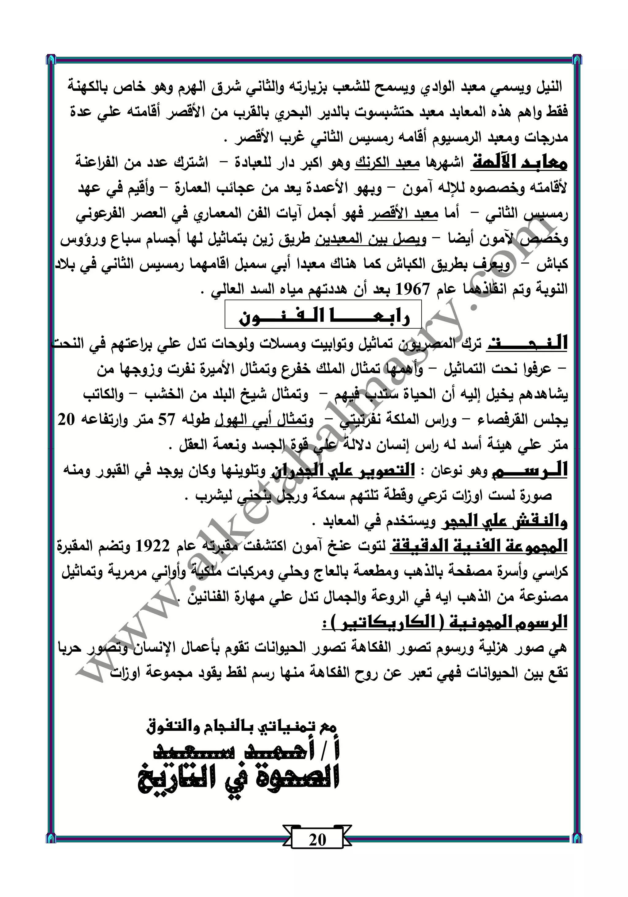 23 
النيل ويسمي معبد الوادي ويسمح للشعب بزيارته والثاني شرق الهرم وهو خاص بالكهنة 
فقط واهم هذه المعابد معبد حتشبسوت بالدير البحري بالقرب من الأقصر أقامته علي عدة 
مدرجات ومعبد الرمسيوم أقامه رمسيس الثاني غرب الأقصر . 
معابد الآلهة اشهرها معبد الكرنك وهو اكبر دار للعبادة اشترك عدد من الف ا رعنة - 
لأقامته وخصصوه للإله آمون وبهو الأعمدة يعد من عجائب العمارة وأقيم في عهد - - 
رمسيس الثاني أما معبد الأقصر فهو أجمل آيات الفن المعماري في العصر الفرعوني - 
وخصص آلمون أيضا ويصل بين المعبدين طريق زين بتماثيل لها أجسام سباع ورؤوس - 
كباش ويعرف بطريق الكباش كما هناك معبدا أبي سمبل اقامهما رمسيس الثاني في بلاد - 
النوبة وتم انقاذهما عام 1067 بعد أن هددتهم مياه السد العالي . 
رابعــــــــــا الــفــنــــون 
الـنـحـــــــت ترك المصريون تماثيل وتوابيت ومسلات ولوحات تدل علي ب ا رعتهم في النحت 
عرفوا نحت التماثيل وأهمها تمثال الملك خفرع وتمثال الأميرة نفرت وزوجها من - - 
يشاهدهم يخيل إليه أن الحياة ستدب فيهم وتمثال شيخ البلد من الخشب والكاتب - - 
- - يجلس القرفصاء و ا رس الملكة نفرتيتي وتمثال أبي الهول طوله 57 متر وارتفاعه 23 
متر علي هيئة أسد له ا رس إنسان دلالة علي قوة الجسد ونعمة العقل . 
الــرســـــم وهو نوعان : التصوير علي الجدران وتلوينها وكان يوجد في القبور ومنه 
صورة لست او ا زت ترعي وقطة تلتهم سمكة ورجل ينحني ليشرب . 
والنقش علي الحجر ويستخدم في المعابد . 
المجموعة الفنية الدقيقة لتوت عنخ آمون اكتشفت مقب تره عام 1022 وتضم المقبرة 
ك ا رسي وأسرة مصفحة بالذهب ومطعمة بالعاج وحلي ومركبات ملكية وأواني مرمرية وتماثيل 
مصنوعة من الذهب ايه في الروعة والجمال تدل علي مهارة الفنانين . 
الرسوم المجونية ) الكاريكاتير ( : 
هي صور هزلية ورسوم تصور الفكاهة تصور الحي وانات تقوم بأعمال الإنسان وتصور حربا 
تقع بين الحيوانات فهي تعبر عن روح الفكاهة منها رسم لقط يقود مجموعة او ا زت 
مع تمنياتي بالنجاح والتفوق 
أا ل/ أ صحـ حموــ ة د في سـاـلـتعاـرييدخ 
 