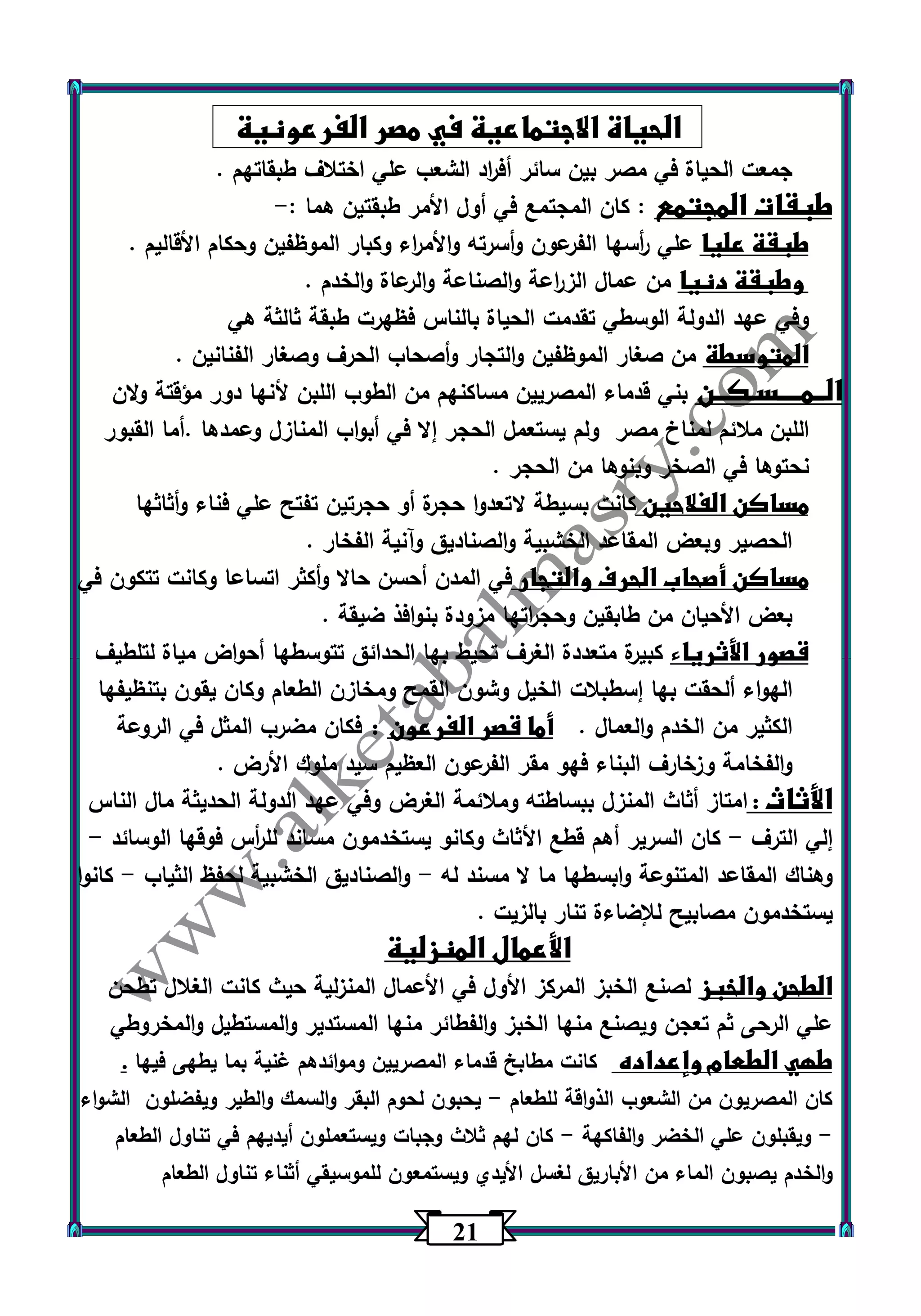 21 
الحياة الاجتماعية في مصر الفرعونية 
جمعت الحياة في مصر بين سائر أف ا رد الشعب علي اختلاف طبقاتهم . 
طبقات المجتمع : كان المجتمع في أول الأمر طبقتين هما :- 
طبقة عليا علي أ رسها الفرعون وأسرته والأم ا رء وكبار الموظفين وحكام الأقاليم . 
وطبقة دنيا من عمال الز ا رعة والصناعة والرعاة والخدم . 
وفي عهد الدولة الوسطي تقدمت الحياة بالناس فظهرت طبقة ثالثة هي 
المتوسطة من صغار الموظفين والتجار وأصحاب الحرف وصغار الفنانين . 
الــمــــسـكــن بني قدماء المصريين مساكنهم من الطوب اللبن لأنها دور مؤقتة ولان 
اللبن ملائم لمناخ مصر ولم يستعمل الحجر إلا في أبواب المنازل وعمدها .أما القبور 
نحتوها في الصخر وبنوها من الحجر . 
مساكن الفلاحين كانت بسيطة لاتعدوا حجرة أو حجرتين تفتح علي فناء وأثاثها 
الحصير وبعض المقاعد الخشبية والصناديق وآنية الفخار . 
مساكن أصحاب الحرف والتجار في المدن أحسن حالا وأكثر اتساعا وكانت تتكون في 
بعض الأحيان من طابقين وحج ا رتها مزودة بنوافذ ضيقة . 
قصور الأثرياء كبيرة متعددة الغرف تحيط بها الحدائق تتوسطها أحواض مياة لتلطيف 
الهواء ألحقت بها إسطبلات الخيل وشون القمح ومخازن الطعام وكان يقون بتنظيفها 
الكثير من الخدم والعمال . أما قصر الفرعون : فكان مضرب المثل في الروعة 
والفخامة وزخارف البناء فهو مقر الفرعون العظيم سيد ملوك الأرض . 
الأثاث : امتاز أثاث المنزل ببساطته وملائمة الغرض وفي عهد الدولة الحديثة مال الناس 
إلي الترف كان السرير أهم قطع الأثاث وكانو يستخدمون مساند لل أ رس فوقها الوسائد - - 
وهناك المقاعد المتنوعة وابسطها ما لا مسند له والصناديق الخشبية لحفظ الثياب كانوا - - 
يستخدمون مصابيح للإضاءة تنار بالزيت . 
الأعمال المنزلية 
الطحن والخبز لصنع الخبز المركز الأول في الأعمال المنزلية حيث كانت الغلال تطحن 
علي الرحى ثم تعجن ويصنع منها الخبز والفطائر منها المستدير والمستطيل والمخروطي 
طهي الطعام وإعداده كانت مطابخ قدماء المصريين وموائدهم غنية بما يطهى فيها . 
كان المصريون من الشعوب الذواقة للطعام يحبون لحوم البقر والسمك والطير ويفضلون الشواء - 
ويقبلون علي الخضر والفاكهة كان لهم ثلاث وجبات ويستعملون أيديهم في تناول الطعام - - 
والخدم يصبون الماء من الأباريق لغسل الأيدي ويستمعون للموسيقي أثناء تناول الطعام 
 