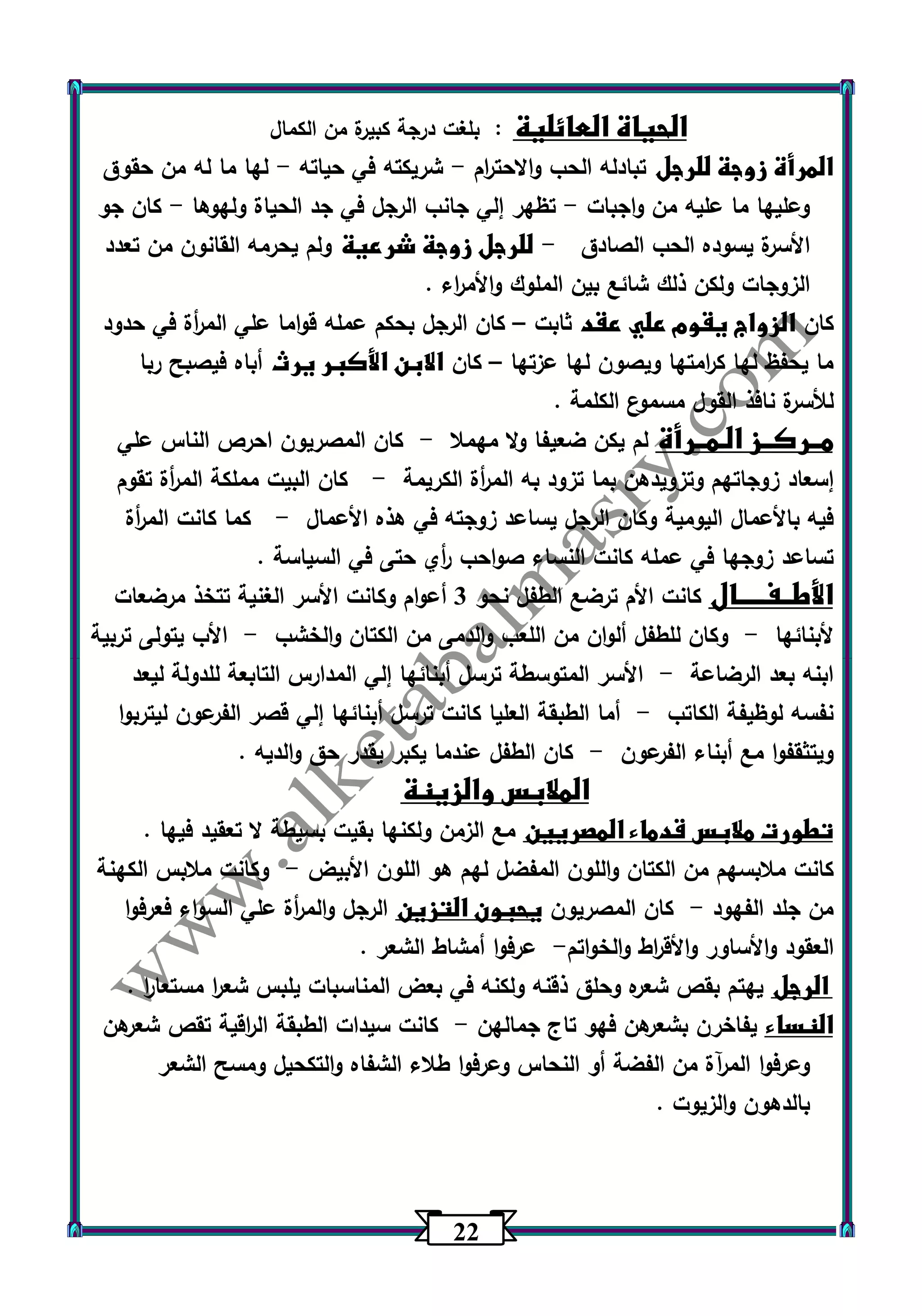 22 
الحياة العائلية : بلغت درجة كبيرة من الكمال 
المرأة زوجة للرجل تبادله الحب والاحت ا رم شريكته في حياته لها ما له من حقوق - - 
وعليها ما عليه من واجبات تظهر إلي جانب الرجل في جد الحياة ولهوها كان جو - - 
الأسرة يسوده الحب الصادق للرجل زوجة شرعية ولم يحرمه القانون من تعدد - 
الزوجات ولكن ذلك شائع بين الملوك والأم ا رء . 
كان الزواج يقوم علي عقد ثابت كان الرجل بحكم عمله قواما علي الم أ رة في حدود – 
ما يحفظ لها ك ا رمتها ويصون لها عزتها كان الابن الأكبر يرث أباه فيصبح ربا – 
للأسرة نافذ القول مسموع الكلمة . 
مــركــز الـمــرأة لم يكن ضعيفا ولا مهملا كان المصريون احرص الناس علي - 
إسعاد زوجاتهم وتزويدهن بما تزود به الم أ رة الكريمة كان البيت مملكة الم أ رة تقوم - 
فيه بالأعمال اليومية وكان الرجل يساعد زوجته في هذه الأعمال كما كانت الم أ رة - 
تساعد زوجها في عمله كانت النساء صواحب أ ري حتى في السياسة . 
الأطــفـــــال كانت الأم ترضع الطفل نحو 3 أعوام وكانت الأسر الغنية تتخذ مرضعات 
لأبنائها وكان للطفل ألوان من اللعب والدمى من الكتان والخشب الأب يتولى تربية - - 
ابنه بعد الرضاعة الأسر المتوسطة ترسل أبنائها إلي المدارس التابعة للدولة ليعد - 
نفسه لوظيفة الكاتب أما الطبقة العليا كانت ترسل أبنائها إلي قصر الفرعون ليتربوا - 
ويتثقفوا مع أبناء الفرعون كان الطفل عندما يكبر يقدر حق والديه . - 
الملابس والزينة 
تطورت ملابس قدماء المصريين مع الزمن ولكنها بقيت بسيطة لا تعقيد فيها . 
كانت ملابسهم من الكتان واللون المفضل لهم هو اللون الأبيض وكانت ملابس الكهنة - 
من جلد الفهود كان المصريون يحبون التزين الرجل والم أ رة علي السواء فعرفوا - 
العقود والأساور والأق ا رط والخ واتم عرفوا أمشاط الشعر . - 
الرجل يهتم بقص شعره وحلق ذقنه ولكنه في بعض المناسبات يلبس شع ا ر مستعا ا ر . 
النساء يفاخرن بشعرهن فهو تاج جمالهن كانت سيدات الطبقة ال ا رقية تقص شع رهن - 
وعرفوا المرآة من الفضة أو النحاس وعرفوا طلاء الشفاه والتكحيل ومسح الشعر 
بالدهون والزيوت . 
 