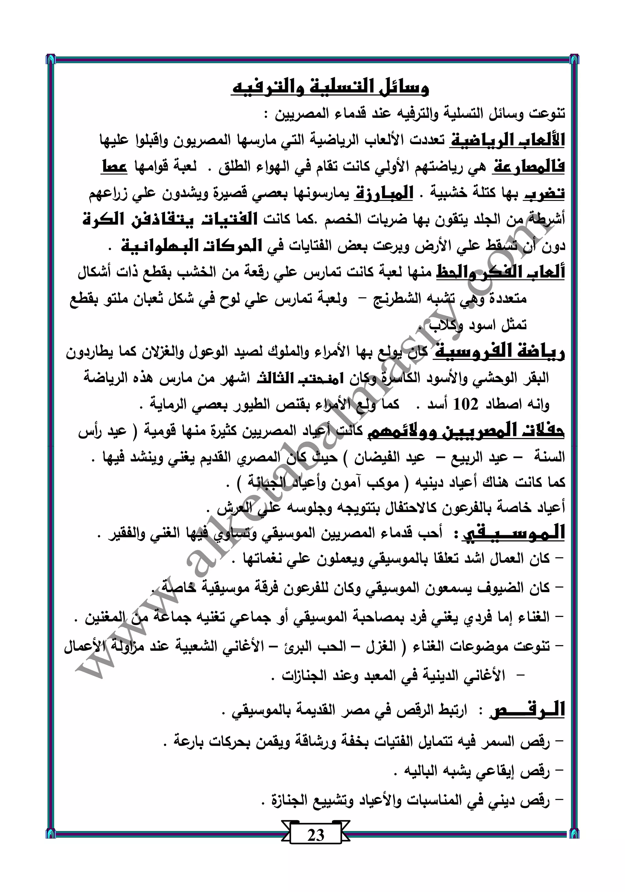 23 
وسائل التسلية والترفيه 
تنوعت وسائل التسلية والترفيه عند قدماء المصريين : 
الألعاب الرياضية تعددت الألعاب الرياضية التي مارسها المصريون واقبلوا عليها 
فالمصارعة هي رياضتهم الأولي كانت تقام في الهواء الطلق . لعبة قوامها عصا 
تضرب بها كتلة خشبية . المبارزة يمارسونها بعصي قصيرة ويشدون علي ز ا رعهم 
أشرطة من الجلد يتقون بها ضربات الخصم .كما كانت الفتيات يتقاذفن الكرة 
دون أن تسقط علي الأرض وبرعت بعض الفتايات في الحركات البهلوانية . 
ألعاب الفكر والحظ منها لعبة كانت تمارس علي رقعة من الخشب بقطع ذات أشكال 
متعددة وهي تشبه الشطرنج ولعبة تمارس علي لوح في شكل ثعبان ملتو بقطع - 
تمثل اسود وكلاب . 
رياضة الفروسية كان يولع بها الأم ا رء والملوك لصيد الوعول والغزلان كما يطاردون 
البقر الوحشي والأسود الكاسرة وكان امنحتب الثالث اشهر من مارس هذه الرياضة 
وانه اصطاد 132 أسد . كما ولع الأم ا رء بقنص الطيور بعصي الرماية . 
حفلات المصريين وولائمهم كانت أعياد المصريين كثيرة منها قومية ) عيد أ رس 
السنة عيد الربيع عيد الفيضان ( حيث كان المصري القديم يغني وينشد فيها . – – 
كما كانت هناك أعياد دينيه ) موكب آمون وأعياد الجبانة ( . 
أعياد خاصة بالفرعون كالاحتفال بتتويجه وجلوسه علي العرش . 
الـمـوســـيـقي : أحب قدماء المصريين الموسيقي وتساوي فيها الغني والفقير . 
كان العمال اشد تعلقا بالموسيقي ويعملون علي نغماتها . - 
كان الضيوف يسمعون الموسيقي وكان للفرعون فرقة موسيقية خاصة . - 
الغناء إما فردي يغني فرد بمصاحبة الموسيقي أو جماعي تغنيه جماعة من المغنين . - 
تنوعت موضوعات الغناء ) الغزل الحب البرئ الأغاني الشعبية عند م ا زولة الأعمال - – – 
الأغاني الدينية في المعبد وعند الجنا ا زت . - 
الــرقـــــص : ارتبط الرقص في مصر القديمة بالموسيقي . 
رقص السمر فيه تتمايل الفتيات بخفة ورشاقة ويقمن بحركات بارعة . - 
رقص إيقاعي يشبه الباليه . - 
رقص ديني في المناسبات والأعياد وتشييع الجنازة . - 
 