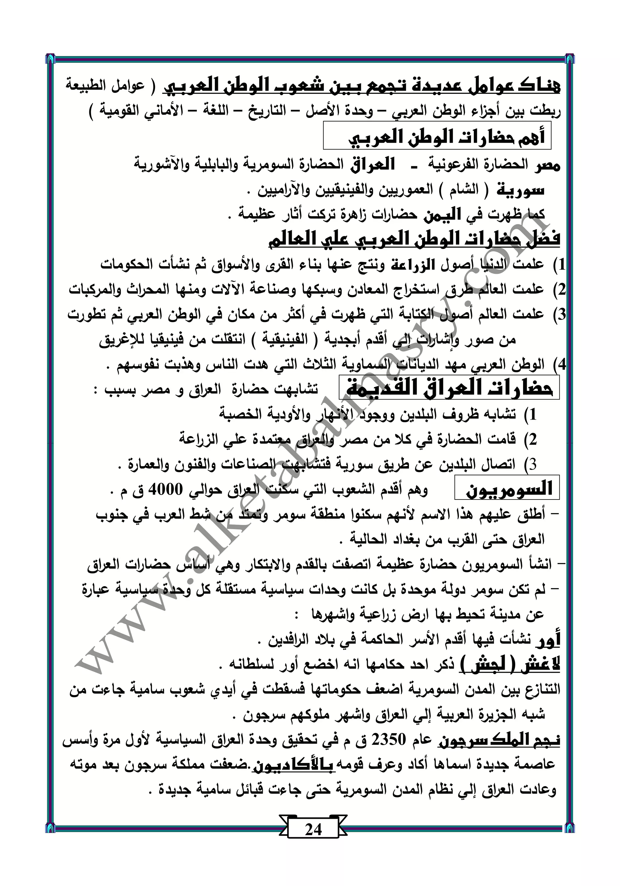 24 
هناك عوامل عديدة تجمع بين شعوب الوطن العربي ) عوامل الطبيعة 
ربطت بين أج ا زء الوطن العربي وحدة الأصل التاريخ اللغة الأماني القومية ( – – – – 
أهم حضارات الوطن العربي 
مصر الحضارة الفرعونية ـــ العراق الحضارة السومرية والبابلية واآلشورية 
سورية ) الشام ( العم وريين والفينيقيين واآل ا رميين . 
كما ظهرت في اليمن حضا ا رت ا زهرة تركت أثار عظيمة . 
فضل حضارات الوطن العربي علي العالم 
)1 علمت الدنيا أصول الزراعة ونتج عنها بناء القرى والأسواق ثم نشأت الحكومات 
)2 علمت العالم طرق استخ ا رج المعادن وسبكها وصناعة اآللات ومنها المح ا رث والمركبات 
)3 علمت العالم أصول الكتابة التي ظهرت في أكثر من مكان في الوطن العربي ثم تطورت 
من صور واشا ا رت إلي أقدم أبجدية ) الفينيقية ( انتقلت من فينيقيا للإغريق 
)4 الوطن العربي مهد الديانات السماوية الثلاث التي هدت الناس وهذبت نفوسهم . 
حضارات العراق القديمة تشابهت حضارة الع ا رق و مصر بسبب : 
)1 تشابه ظروف البلدين ووجود الأنهار والأودية الخصبة 
)2 قامت الحضارة في كلا من مصر والع ا رق معتمدة علي الز ا رعة 
)3 اتصال البلدين عن طريق سورية فتشابهت الصناعات والفنون والعمارة . 
السومريون وهم أقدم الشعوب التي سكنت الع ا رق حوالي 4333 ق م . 
أطلق عليهم هذا الاسم لأنهم سكنوا منطقة سومر وتمتد من شط العرب في جنوب - 
الع ا رق حتى القرب من بغداد الحالية . 
انشأ السومريون حضارة عظيمة اتصفت بالقدم والابتكار وهي أساس حضا ا رت الع ا رق - 
لم تكن سومر دولة موحدة بل كانت وحدات سياسية مستقلة كل وحدة سياسية عبارة - 
عن مدينة تحيط بها ارض ز ا رعية واشه رها : 
أور نشأت فيها أقدم الأسر الحاكمة في بلاد ال ا رفدين . 
لاغش ) لجش ( ذكر احد حكامها انه اخضع أور لسلطانه . 
التنازع بين المدن السومرية اضعف حكوماتها فسقطت في أيدي شعوب سامية جاءت من 
شبه الجزيرة العربية إلي الع ا رق واشهر ملوكهم سرجون . 
نجح الملك سرجون عام 2353 ق م في تحقيق وحدة الع ا رق السياسية لأول مرة وأسس 
عاصمة جديدة اسماها أكاد وعرف قومه بالأكاديون.ضعفت مملكة سرجون بعد موته 
وعادت الع ا رق إلي نظام المدن السومرية حتى جاءت قبائل سامية جديدة . 
 