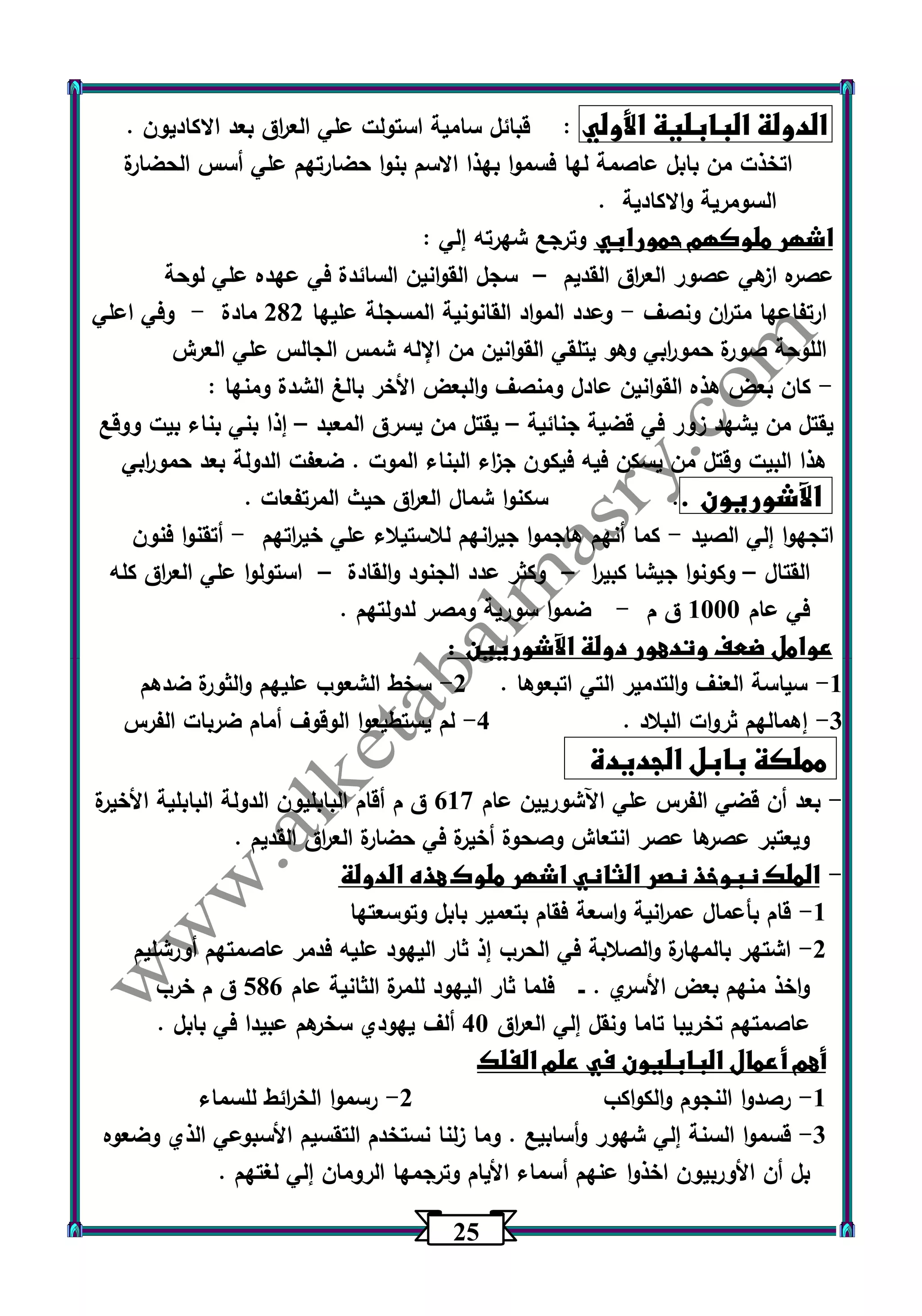 25 
الدولة البابلية الأولي : قبائل سامية استولت علي الع ا رق بعد الاكاديون . 
اتخذت من بابل عاصمة لها فسموا بهذا الاسم بنوا حضارتهم علي أسس الحضارة 
السومرية والاكادية . 
اشهر ملوكهم حمورابي وترجع شه ت ره إلي : 
عصره ازهي عصور الع ا رق القديم سجل القوانين السائدة في عهده علي لوحة – 
ارتفاعها مت ا رن ونصف وعدد المواد القانونية المسجلة عليها 202 مادة وفي اعلي - - 
اللوحة صورة حمو ا ربي وهو يتلقي القوانين من الإله شمس الجالس علي العرش 
كان بعض هذه القوانين عادل ومنصف والبعض الأخر بالغ الشدة ومنها : - 
يقتل من يشهد زور في قضية جنائية يقتل من يسرق المعبد إذا بني بناء بيت ووقع – – 
هذا البيت وقتل من يسكن فيه فيكون ج ا زء البناء الموت . ضعفت الدولة بعد حمو ا ربي 
الآشوريون .. سكن وا شمال الع ا رق حيث المرتفعات . 
اتجه وا إلي الصيد كما أنهم هاجموا جي ا رنهم للاستيلاء علي خي ا رتهم أتقنوا فنون - - 
القتال وكونوا جيشا كبي ا ر وكثر عدد الجنود والقادة استولوا علي الع ا رق كله – – – 
في عام 1333 ق م ضموا سورية ومصر لدولتهم . - 
عوامل ضعف وتدهور دولة الآشوريين : 
1 سياسة العنف والتدمير التي اتبعوها . 2 سخط الشعوب عليهم والثورة ضدهم - - 
3 إهمالهم ثروات البلاد . 4 لم يستطيعوا الوقوف أمام ضربات الفرس - - 
مملكة بابل الجديدة 
بعد أن قضي الفرس علي اآلشوريين عام 617 ق م أقام البابليون الدولة البابلية الأخيرة - 
ويعتبر عصرها عصر انتعاش وصحوة أخيرة في حضارة الع ا رق القديم . 
الملك نبوخذ نصر الثاني اشهر ملوك هذه الدولة - 
1 قام بأعمال عم ا رنية واسعة فقام بتعمير بابل وتوسعتها - 
2 اشتهر بالمهارة والصلابة في الحرب إذ ثار اليهود عليه فدمر عاصمتهم أورشليم - 
واخذ منهم بعض الأسري . ــ فلما ثار اليه ود للمرة الثانية عام 506 ق م خرب 
عاصمتهم تخريبا تاما ونقل إلي الع ا رق 43 ألف يهودي سخرهم عبيدا في بابل . 
أهم أعمال البابليون في علم الفلك 
1 رصدوا النجوم والكواكب 2 رسموا الخ ا رئط للسماء - - 
3 قسموا السنة إلي شهور وأسابيع . وما زلنا نستخدم التقسيم الأسبوعي الذي وضع وه - 
بل أن الأوربيون اخذوا عنهم أسماء الأيام وترجمها الرومان إلي لغتهم . 
 
