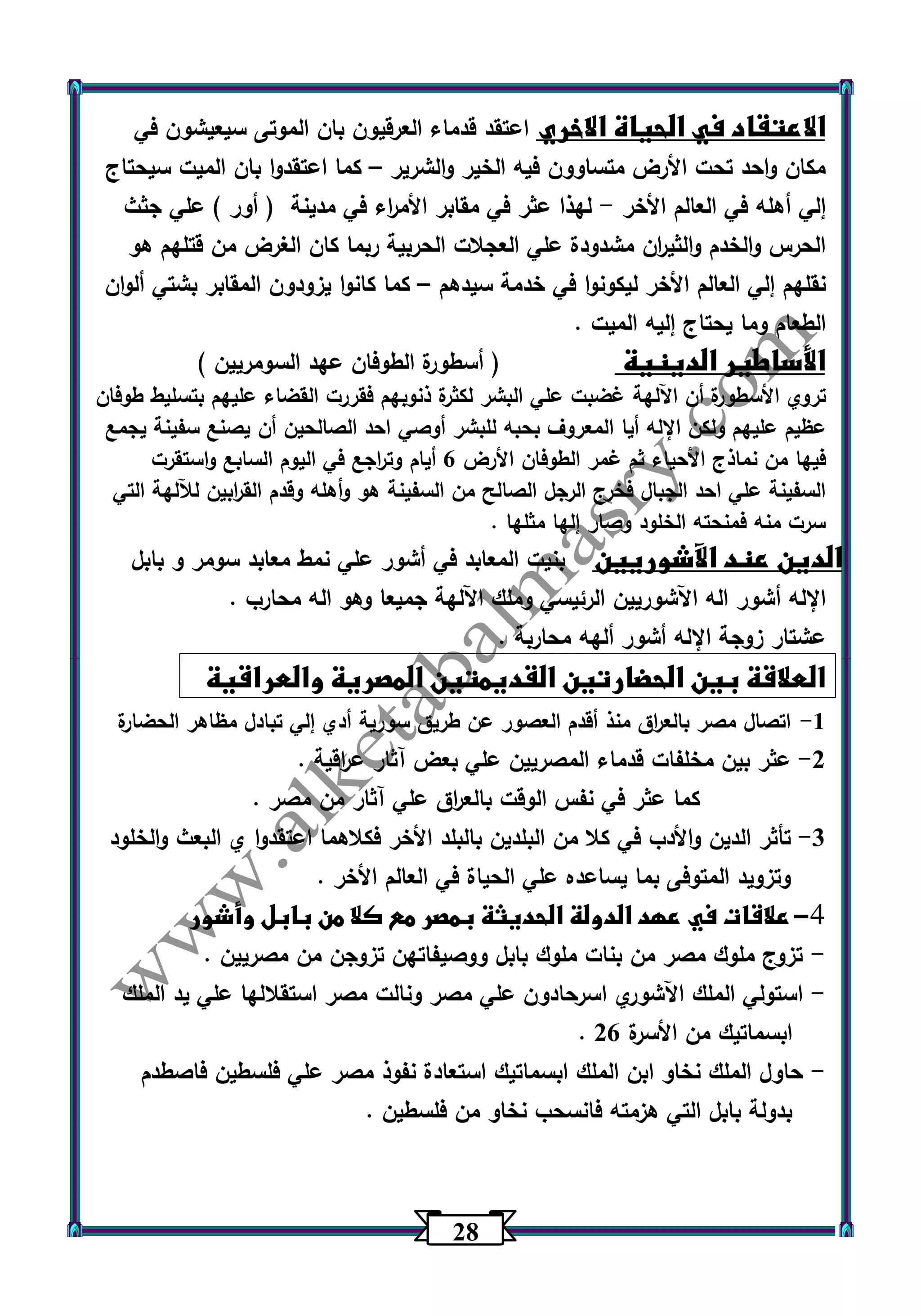 20 
الاعتقاد في الحياة الاخري اعتقد قدماء العرقيون بان الموتى سيعيشون في 
مكان واحد تحت الأرض متساوون فيه الخير والشرير كما اعتقدوا بان الميت سيحتاج – 
إلي أهله في العالم الأخر لهذا عثر في مقابر الأم ا رء في مدينة ) أور ( علي جثث - 
الحرس والخدم والثي ا رن مشدودة علي العجلات الحربية ربما كان الغرض من قتلهم هو 
نقلهم إلي العالم الأخر ليكونوا في خدمة سيدهم كما كان وا يزودون المقابر بشتي ألوان – 
الطعام وما يحتاج إليه الميت . 
الأساطير الدينية ) أسطورة الطوفان عهد السومريين ( 
تروي الأسطورة أن اآللهة غضبت علي البشر لكثرة ذنوبهم فقررت القضاء عليهم بتسليط طوفان 
عظيم عليهم ولكن الإله أيا المعروف بحبه للبشر أوصي احد الصالحين أن يصنع سفينة يجمع 
فيها من نماذج الأحياء ثم غمر الطوفان الأرض 6 أيام وت ا رجع في اليوم السابع واستقرت 
السفينة علي احد الجبال فخرج الرجل الصالح من السفينة هو وأهله وقدم الق ا ربين للآلهة التي 
سرت منه فمنحته الخلود وصار إلها مثلها . 
الدين عند الآشوريين بنيت المعابد في أشور علي نمط معابد سومر و بابل 
الإله أشور اله اآلشوريين الرئيسي وملك اآللهة جميعا وهو اله محارب . 
عشتار زوجة الإله أشور ألهه محاربة . 
العلاقة بين الحضارتين القديمتين المصرية والعراقية 
-1 اتصال مصر بالع ا رق منذ أقدم العصور عن طريق سورية أدي إلي تبادل مظاهر الحضارة 
-2 عثر بين مخلفات قدماء المصريين علي بعض آثار ع ا رقية . 
كما عثر في نفس الوقت بالع ا رق علي آثار من مصر . 
-3 تأثر الدين والأدب في كلا من البلدين بالبلد الأخر فكلاهما اعتقدوا ي البعث والخلود 
وتزويد المتوفى بما يساعده علي الحياة في العالم الأخر . 
-4 علاقات في عهد الدولة الحديثة بمصر مع كلا من بابل وأشور 
تزوج ملوك مصر من بنات ملوك بابل ووصيفاتهن تزوجن من مصريين . - 
استولي الملك اآلشوري اسرحادون علي مصر ونالت مصر استقلالها علي يد الملك - 
. ابسماتيك من الأسرة 26 
حاول الملك نخاو ابن الملك ابسماتيك استعادة نفوذ مصر علي فلسطين فاصطدم - 
بدولة بابل التي هزمته فانسحب نخاو من فلسطين . 
 