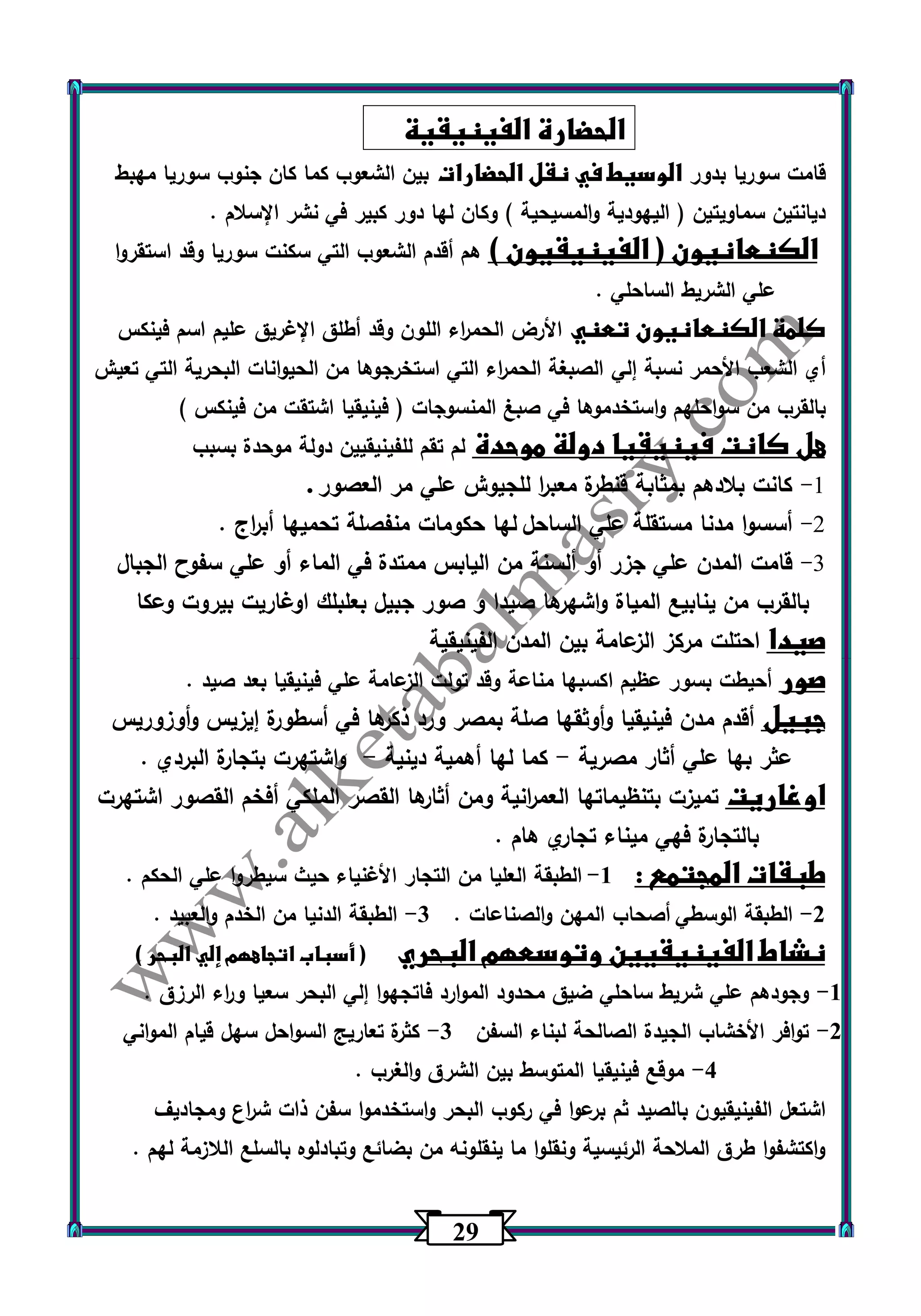 20 
الحضارة الفينيقية 
قامت سوريا بدور الوسيط في نقل الحضارات بين الشعوب كما كان جنوب سوريا مهبط 
ديانتين سماويتين ) اليهودية والمسيحية ( وكان لها دور كبير في نشر الإسلام . 
الكنعانيون ) الفينيقيون ( هم أقدم الشعوب التي سكنت سوريا وقد استقروا 
علي الشريط الساحلي . 
كلمة الكنعانيون تعني الأرض الحم ا رء اللون وقد أطلق الإغريق عليم اسم فينكس 
أي الشعب الأحمر نسبة إلي الصبغة الحم ا رء التي استخرجوها من الحيوانات البحرية التي تعيش 
بالقرب من سواحلهم واستخدموها في صبغ المنسوجات ) فينيقيا اشتقت من فينكس ( 
هل كانت فينيقيا دولة موحدة لم تقم للفينيقيين دولة موحدة بسبب 
-9 كانت بلادهم بمثابة قنطرة معب ا ر للجيوش علي مر العصور . 
-2 أسسوا مدنا مستقلة علي الساحل لها حكومات منفصلة تحميها أب ا رج . 
-3 قامت المدن علي جزر أو ألسنة من اليابس ممتدة في الماء أو علي سفوح الجبال 
بالقرب من ينابيع المياة واشه رها صيدا و صور جبيل بعلبلك اوغاريت بيروت وعكا 
صيدا احتلت مركز الزعامة بين المدن الفينيقية 
صور أحيطت بسور عظيم اكسبها مناعة وقد تولت الزعامة علي فينيقيا بعد صيد . 
جبيل أقدم مدن فينيقيا وأوثقها صلة بمصر ورد ذكرها في أسطورة إيزيس وأوزوريس 
عثر بها علي أثار مصرية كما لها أهمية دينية واشتهرت بتجارة البردي . - - 
اوغاريت تميزت بتنظيماتها العم ا رنية ومن أثارها القصر الملكي أفخم القصور اشتهرت 
بالتجارة فهي ميناء تجاري هام . 
طبقات المجتمع : 1 الطبقة العليا من التجار الأغنياء حيث سيط روا علي الحكم . - 
2 الطبقة الوسطي أصحاب المهن والصناعات . 3 الطبقة الدنيا من الخدم والعبيد . - - 
نشاط الفينيقيين وتوسعهم البحري ) أسباب اتجاههم إلي البحر ( 
1 وجودهم علي شريط ساحلي ضيق محدود الموارد فاتجهوا إلي البحر سعيا و ا رء الرزق . - 
2 توافر الأخشاب الجيدة الصالحة لبناء السفن 3 كثرة تعاريج السواحل سهل قيام المواني - - 
4 موقع فينيقيا المتوسط بين الشرق والغرب . - 
اشتعل الفينيقيون بالصيد ثم برعوا في ركوب البحر واستخدموا سفن ذات ش ا رع ومجاديف 
واكتشفوا طرق الملاحة الرئيسية ونقلوا ما ينقلونه من بضائع وتبادل وه بالسلع اللازمة لهم . 
 