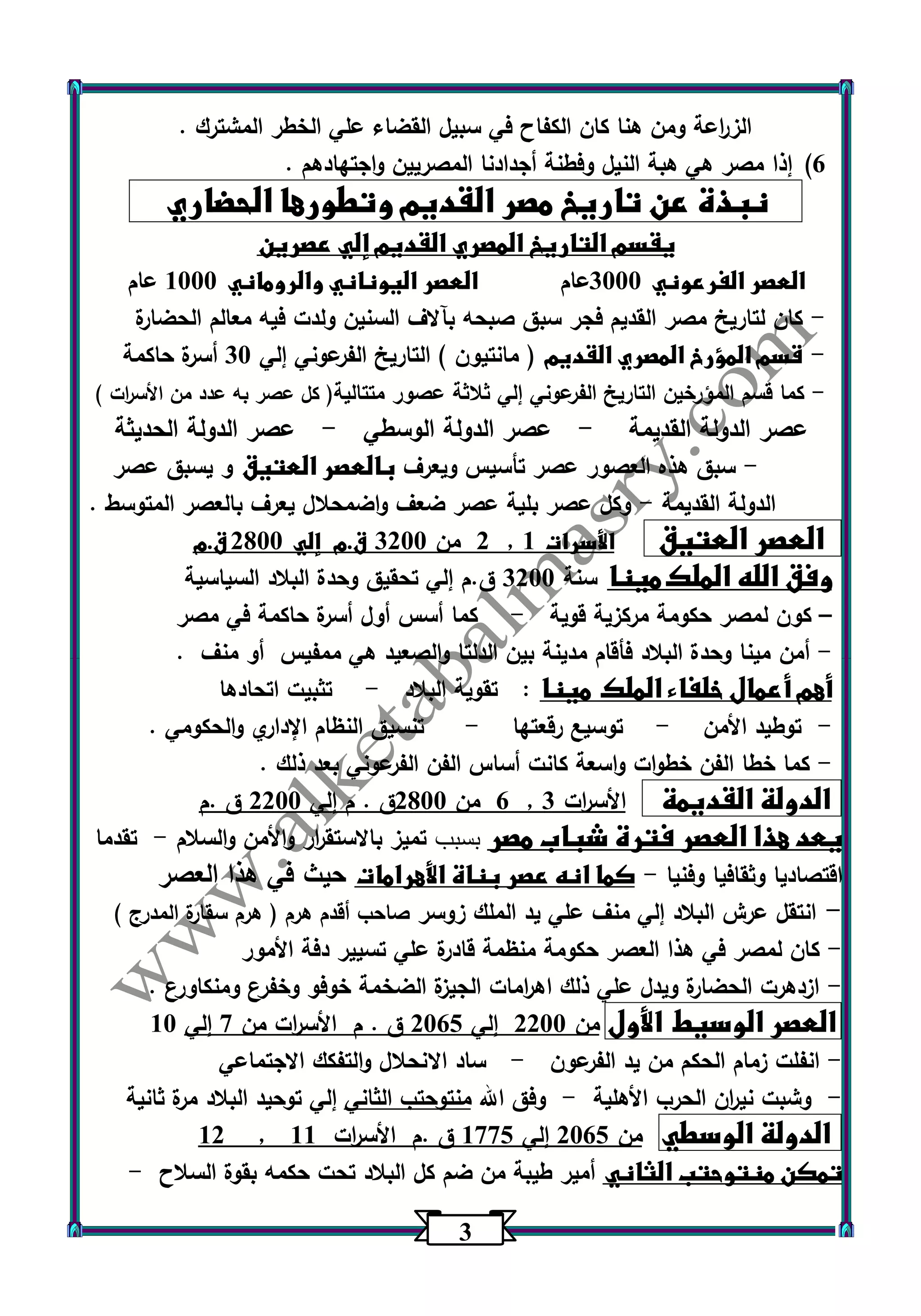 3 
الز ا رعة ومن هنا كان الكفاح في سبيل القضاء علي الخطر المشترك . 
)6 إذا مصر هي هبة النيل وفطنة أجدادنا المصريين واجتهادهم . 
نبذة عن تاريخ مصر القديم وتطورها الحضاري 
يقسم التاريخ المصري القديم إلي عصرين 
العصر الفرعوني 3333 عام العصر اليوناني والروماني 1333 عام 
كان لتاريخ مصر القديم فجر سبق صبحه بآلاف السنين ولدت فيه معالم الحضارة - 
قسم المؤرخ المصري القديم ) مانتيون ( التاريخ الفرعوني إلي 33 أسرة حاكمة - 
كما قسم المؤرخين التاريخ الفرعوني إلي ثلاثة عصور متتالية) كل عصر به عدد من الأس ا رت ( - 
عصر الدولة القديمة عصر الدولة الوسطي عصر الدولة الحديثة - - 
سبق هذه العصور عصر تأسيس ويعرف بالعصر العتيق و يسبق عصر - 
الدولة القديمة وكل عصر بلية عصر ضعف واضمحلال يعرف بالعصر المتوسط . - 
2 من 3233 ق.م إلي 2033 ق.م , العصر العتيق الأسرات 1 
وفق الله الملك مينا سنة 3233 ق.م إلي تحقيق وحدة البلاد السياسية 
كون لمصر حكومة مركزية قوية كما أسس أول أسرة حاكمة في مصر - – 
أمن مينا وحدة البلاد فأقام مدينة بين الدلتا والصعيد هي ممفيس أو منف . - 
أهم أعمال خلفاء الملك مينا : تقوية البلاد تثبيت اتحادها - 
توطيد الأمن توسيع رقعتها تنسيق النظام الإداري والحكومي . - - - 
كما خطا الفن خطوات واسعة كانت أساس الفن الفرعوني بعد ذلك . - 
6 من 2033 ق . م إلي 2233 ق .م , الدولة القديمة الأس ا رت 3 
يعد هذا العصر فترة شباب مصر بسبب تميز بالاستق ا رر والأمن والسلام تقدما - 
اقتصاديا وثقافيا وفنيا كما انه عصر بناة الأهرامات حيث في هذا العصر - 
انتقل عرش البلاد إلي منف علي يد الملك زوسر صاحب أقدم هرم ) هرم سقارة المدرج ( - 
كان لمصر في هذا العصر حكومة منظمة قادرة علي تسيير دفة الأمور - 
ازدهرت الحضارة ويدل علي ذلك اه ا رمات الجيزة الضخمة خوفو وخفرع ومنكاورع . - 
العصر الوسيط الأول من 2233 إلي 2365 ق . م الأس ا رت من 7 إلي 13 
انفلت زمام الحكم من يد الفرعون ساد الانحلال والتفكك الاجتماعي - - 
وشبت ني ا رن الحرب الأهلية وفق الله منتوحتب الثاني إلي توحيد البلاد مرة ثانية - - 
12 , الدولة الوسطي من 2365 إلي 1775 ق .م الأس ا رت 11 
تمكن منتوحتب الثاني أمير طيبة من ضم كل البلاد تحت حكمه بقوة السلاح - 
 