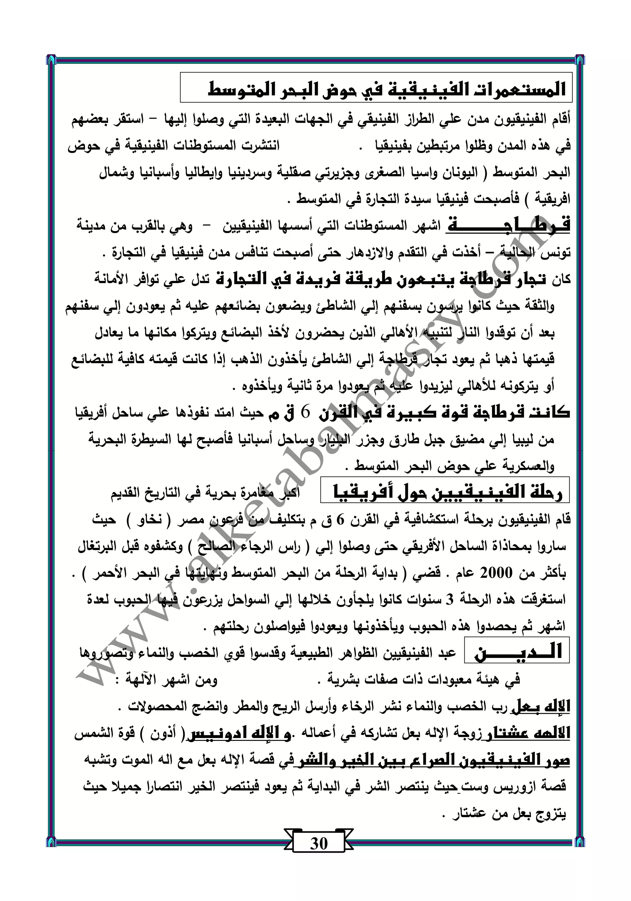 33 
المستعمرات الفينيقية في حوض البحر المتوسط 
أقام الفينيقيون مدن علي الط ا رز الفينيقي في الجهات البعيدة التي وصلوا إليها استقر بعضهم - 
في هذه المدن وظلوا مرتبطين بفينيقيا . انتشرت المستوطنات الفينيقية في حوض 
البحر المتوسط ) اليونان واسيا الصغرى وجزيرتي صقلية وسردينيا وايطاليا وأسبانيا وشمال 
افريقية ( فأصبحت فينيقيا سيدة التجارة في المتوسط . 
قـرطــــاجــــــــــــة اشهر المستوطنات التي أسسها الفينيقيين وهي بالقرب من مدينة - 
تونس الحالية أخذت في التقدم والازدهار حتى أصبحت تنافس مدن فينيقيا في التجارة . – 
كان تجار قرطاجة يتبعون طريقة فريدة في التجارة تدل علي توافر الأمانة 
والثقة حيث كانوا يرسون بسفنهم إلي الشاطئ ويضعون بضائعهم عليه ثم يعودون إلي سفنهم 
بعد أن توقدوا النار لتنبيه الأهالي الذين يحضرون لأخذ البضائع ويتركوا مكانها ما يعادل 
قيمتها ذهبا ثم يعود تجار قرطاجة إلي الشاطئ يأخذون الذهب إذا كانت قيمته كافية للبضائع 
أو يتركونه للأهالي ليزيدوا عليه ثم يعودوا مرة ثانية ويأخذوه . 
كانت قرطاجة قوة كبيرة في القرن 6 ق م حيث امتد نفوذها علي ساحل أفريقيا 
من ليبيا إلي مضيق جبل طارق وجزر البليار وساحل أسبانيا فأصبح لها السيطرة البحرية 
والعسكرية علي حوض البحر المتوسط . 
رحلة الفينيقيين حول أفريقيا اكبر مغامرة بحرية في التاريخ القديم 
قام الفينيقيون ب رحلة استكشافية في القرن 6 ق م بتكليف من فرعون مصر ) نخاو ( حيث 
ساروا بمحاذاة الساحل الأفريقي حتى وصلوا إلي ) ا رس الرجاء الصالح ( وكشفوه قبل البرتغال 
بأكثر من 2333 عام . قضي ) بداية الرحلة من البحر المتوسط ونهايتها في البحر الأحمر ( . 
استغرقت هذه الرحلة 3 سنوات كانوا يلجأون خلالها إلي السواحل يزرعون فيها الحبوب لعدة 
اشهر ثم يحصدوا هذه الحبوب ويأخذونها ويعودوا فيواصلون رحلتهم . 
الـــديـــــــن عبد الفينيقيين الظواهر الطبيعية وقدسوا قوي الخصب والنماء وتصوروها 
في هيئة معبودات ذات صفات بشرية . ومن اشهر اآللهة : 
الإله بعل رب الخصب والنماء نشر الرخاء وأرسل الريح والمطر وانضج المحصولات . 
الالهه عشتار زوجة الإله بعل تشاركه في أعماله .و الإله ادونيس) أذون ( قوة الشمس 
صور الفينيقيون الصراع بين الخير والشر في قصة الإله بعل مع اله الموت وتشبه 
قصة ازوريس وست حيث ينتصر الشر في البداية ثم يعود فينتصر الخير انتصا ا ر جميلا حيث 
يتزوج بعل من عشتار . 
 