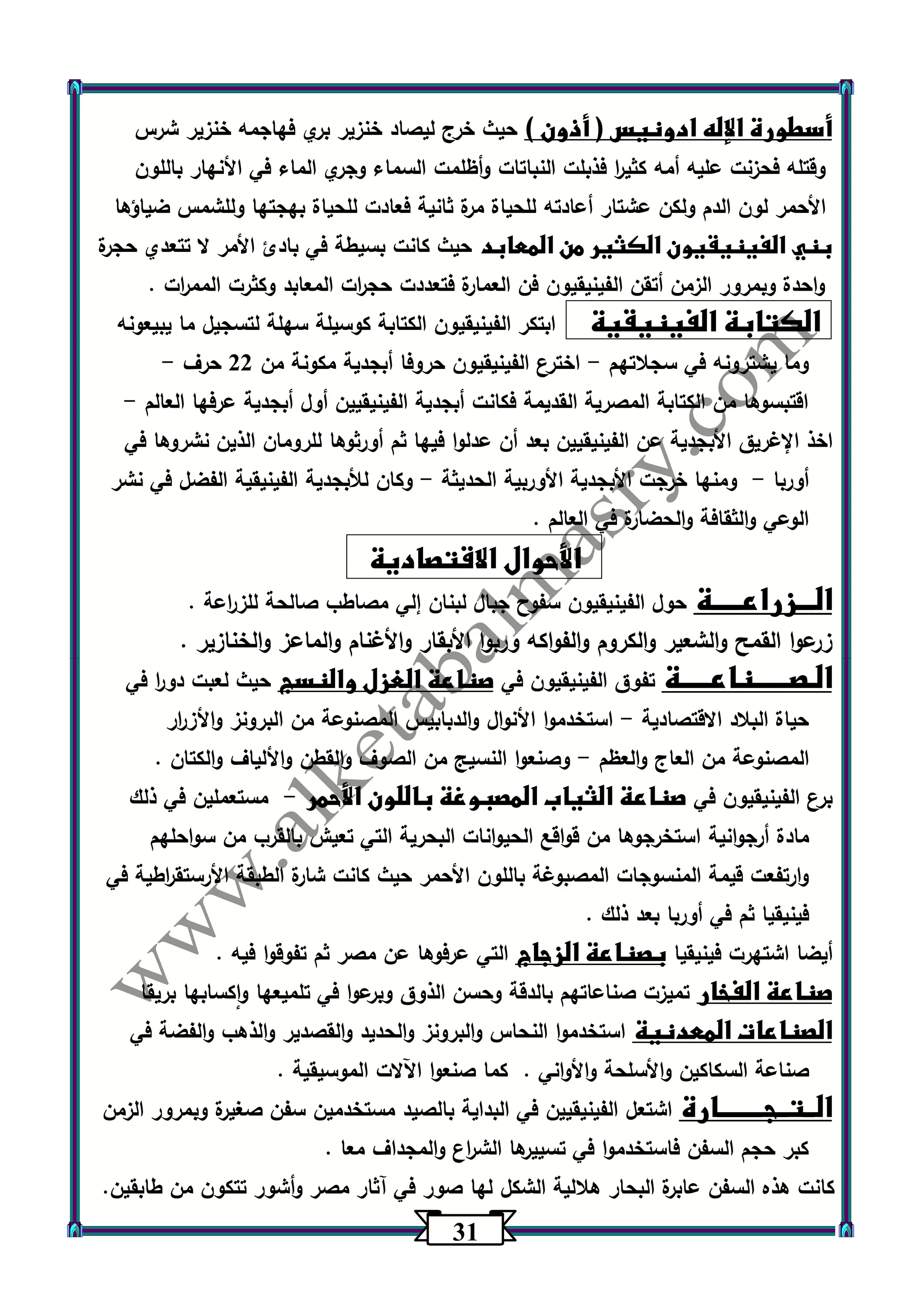 31 
أسطورة الإله ادونيس ) أذون ( حيث خرج ليصاد خنزير بري فهاجمه خنزير شرس 
وقتله فحزنت عليه أمه كثي ا ر فذبلت النباتات وأظلمت السماء وجري الماء في الأنهار باللون 
الأحمر لون الدم ولكن عشتار أعادته للحياة مرة ثانية فعادت للحياة بهجتها وللشمس ضياؤها 
بني الفينيقيون الكثير من المعابد حيث كانت بسيطة في بادئ الأمر لا تتعدي حجرة 
واحدة وبمرور الزمن أتقن الفينيقيون فن العمارة فتعددت حج ا رت المعابد وكثرت المم ا رت . 
الكتابة الفينيقية ابتكر الفينيقيون الكتابة كوسيلة سهلة لتسجيل ما يبيعونه 
وما يشترونه في سجلاتهم اخترع الفينيقيون حروفا أبجدية مكونة من 22 حرف - - 
اقتبسوها من الكتابة المصرية القديمة فكانت أبجدية الفينيقيين أول أبجدية عرفها العالم - 
اخذ الإغريق الأبجدية عن الفينيقيين بعد أن عدلوا فيها ثم أورثوها للرومان الذين نشروها في 
أوربا ومنها خرجت الأبجدية الأوربية الحديثة وكان للأبجدية الفينيقية الفضل في نشر - - 
الوعي والثقافة والحضارة في العالم . 
الأحوال الاقتصادية 
الـــزراعـــــة حول الفينيقيون سفوح جبال لبنان إلي مصاطب صالحة للز ا رعة . 
زرعوا القمح والشعير والكروم والفواكه وربوا الأبقار والأغنام والماعز والخنازير . 
الـصــــــناعـــــة تفوق الفينيقيون في صناعة الغزل والنسج حيث لعبت دو ا ر في 
حياة البلاد الاقتصادية استخدموا الأنوال والدبابيس المصنوعة من البرونز والأز ا رر - 
المصنوعة من العاج والعظم وصنعوا النسيج من الصوف والقطن والألياف والكتان . - 
برع الفينيقيون في صناعة الثياب المصبوغة باللون الأحمر مستعملين في ذلك - 
مادة أرجوانية استخرجوها من قواقع الحيوانات البحرية التي تعيش بالقرب من سواحلهم 
وارتفعت قيمة المنسوجات المصبوغة باللون الأحمر حيث كانت شارة الطبقة الأرستق ا رطية في 
فينيقيا ثم في أوربا بعد ذلك . 
أيضا اشتهرت فينيقيا بصناعة الزجاج التي عرفوها عن مصر ثم تفوقوا فيه . 
صناعة الفخار تميزت صناعاتهم بالدقة وحسن الذوق وبرعوا في تلميعها واكسابها بريقا 
الصناعات المعدنية استخدموا النحاس والبرونز والحديد والقصدير والذهب والفضة في 
صناعة السكاكين والأسلحة والأواني . كما صنعوا اآللات الموسيقية . 
الــتــجــــــــارة اشتعل الفينيقيين في البداية بالصيد مستخدمين سفن صغيرة وبمرور الزمن 
كبر حجم السفن فاستخدموا في تسييرها الش ا رع والمجداف معا . 
كانت هذه السفن عابرة البحار هلالية الشكل لها صور في آثار مصر وأشور تتكون من طابقين. 
 