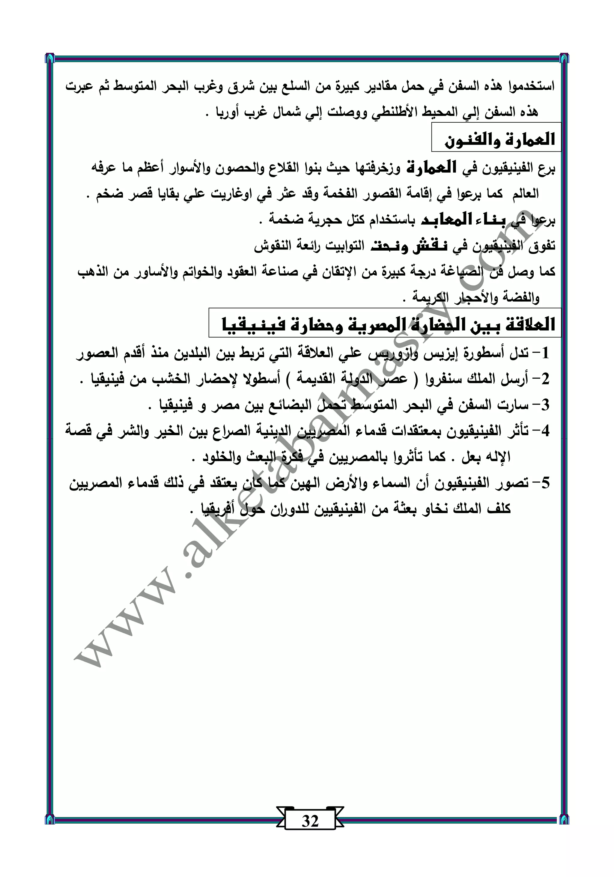 32 
استخدموا هذه السفن في حمل مقادير كبيرة من السلع بين شرق وغرب البحر المتوسط ثم عبرت 
هذه السفن إلي المحيط الأطلنطي ووصلت إلي شمال غرب أوربا . 
العمارة والفنون 
برع الفينيقيون في العمارة وزخرفتها حيث بنوا القلاع والحصون والأسوار أعظم ما عرفه 
العالم كما برعوا في إقامة القصور الفخمة وقد عثر في اوغاريت علي بقايا قصر ضخم . 
برعوا في بناء المعابد باستخدام كتل حجرية ضخمة . 
تفوق الفينيقيون في نقش ونحت التوابيت ا رئعة النقوش 
كما وصل فن الصياغة درجة كبيرة من الإتقان في صناعة العقود والخواتم والأساور من الذهب 
والفضة والأحجار الكريمة . 
العلاقة بين الحضارة المصرية وحضارة فينيقيا 
-1 تدل أسطورة إيزيس وازوريس علي العلاقة التي تربط بين البلدين منذ أقدم العصور 
-2 أرسل الملك سنفروا ) عصر الدولة القديمة ( أسطولا لإحضار الخشب من فينيقيا . 
-3 سارت السفن في البحر المتوسط تحمل البضائع بين مصر و فينيقيا . 
-4 تأثر الفينيقيون بمعتقدات قدماء المصريين الدينية الص ا رع بين الخير والشر في قصة 
الإله بعل . كما تأثروا بالمصريين في فكرة البعث والخلود . 
-5 تصور الفينيقيون أن السماء والأرض الهين كما كان يعتقد في ذلك قدماء المصريين 
كلف الملك نخاو بعثة من الفينيقيين للدو ا رن حول أفريقيا . 
 