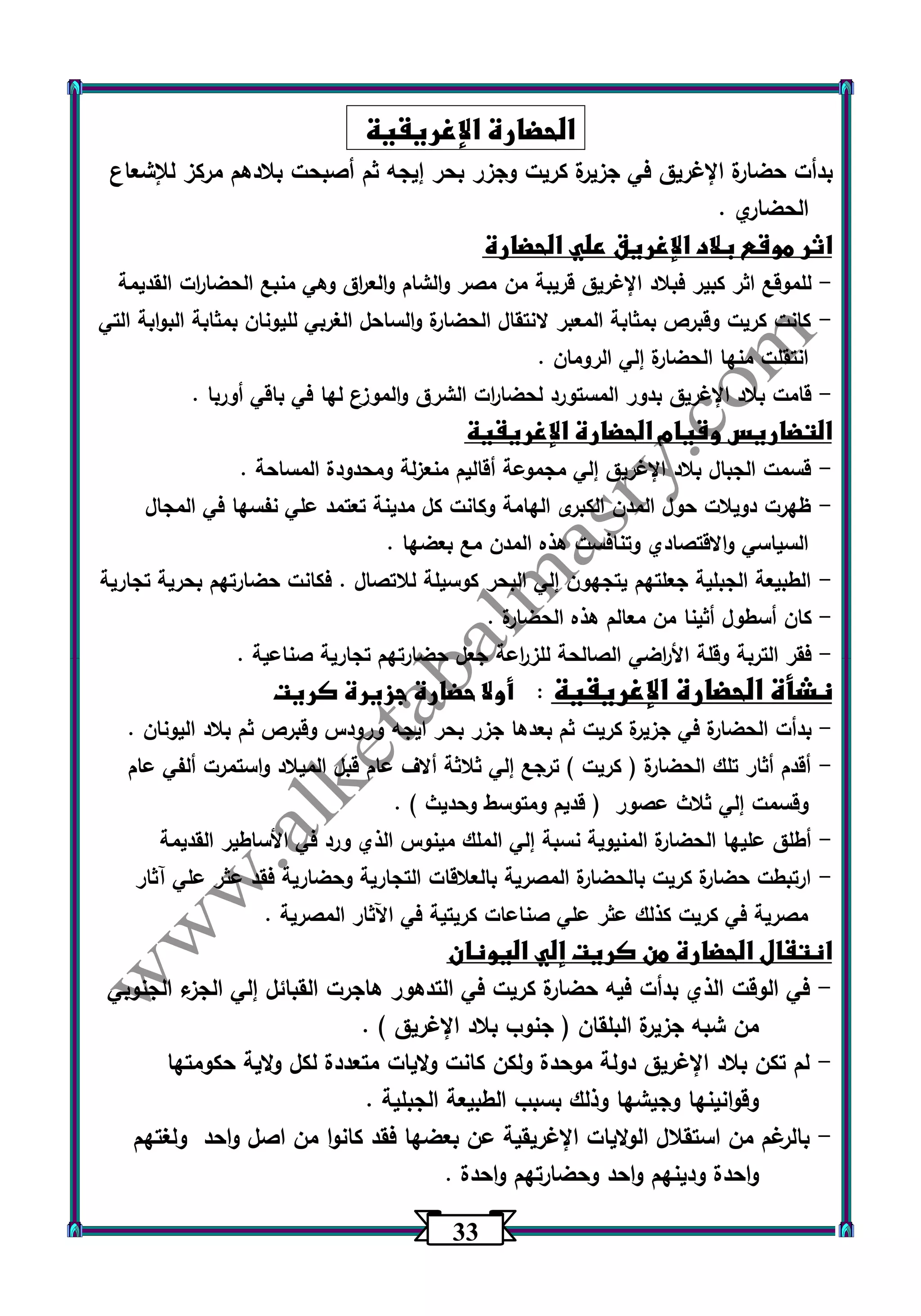 33 
الحضارة الإغريقية 
بدأت حضارة الإغريق في جزيرة كريت وجزر بحر إيجه ثم أصبحت بلادهم مركز للإشعاع 
الحضاري . 
اثر موقع بلاد الإغريق علي الحضارة 
للموقع اثر كبير فبلاد الإغريق قريبة من مصر والشام والع ا رق وهي منبع الحضا ا رت القديمة - 
كانت كريت وقبرص بمثابة المعبر لانتقال الحضارة والساحل الغربي لليونان بمثابة البوابة التي - 
انتقلت منها الحضارة إلي الرومان . 
قامت بلاد الإغريق بدور المستورد لحضا ا رت الشرق والموزع لها في باقي أوربا . - 
التضاريس وقيام الحضارة الإغريقية 
قسمت الجبال بلاد الإغريق إلي مجموعة أقاليم منعزلة ومحدودة المساحة . - 
ظهرت دويلات حول المدن الكبرى الهامة وكانت كل مدينة تعتمد علي نفسها في المجال - 
السياسي والاقتصادي وتنافست هذه المدن مع بعضها . 
الطبيعة الجبلية جعلتهم يتجهون إلي البحر كوسيلة للاتصال . فكانت حضارتهم بحرية تجارية - 
كان أسطول أثينا من معالم هذه الحضارة . - 
فقر التربة وقلة الأ ا رضي الصالحة للز ا رعة جعل حضارتهم تجارية صناعية . - 
نشأة الحضارة الإغريقية : أولا حضارة جزيرة كريت 
بدأت الحضارة في جزيرة كريت ثم بعدها جزر بحر ايجه ورودس وقبرص ثم بلاد اليونان . - 
أقدم أثار تلك الحضارة ) كريت ( ترجع إلي ثلاثة ألاف عام قبل الميلاد واستمرت ألفي عام - 
وقسمت إلي ثلاث عصور ) قديم ومتوسط وحديث ( . 
أطلق عليها الحضارة المنيوية نسبة إلي الملك مينوس الذي ورد في الأساطير القديمة - 
ارتبطت حضارة كريت بالحضارة المصرية بالعلاقات التجارية وحضارية فقد عثر علي آثار - 
مصرية في كريت كذلك عثر علي صناعات كريتية في اآلثار المصرية . 
انتقال الحضارة من كريت إلي اليونان 
في الوقت الذي بدأت فيه حضارة كريت في التدهور هاجرت القبائل إلي الجزء الجنوبي - 
من شبه جزيرة البلقان ) جنوب بلاد الإغريق ( . 
لم تكن بلاد الإغريق دولة موحدة ولكن كانت ولايات متعددة لكل ولاية حكومتها - 
وقوانينها وجيشها وذلك بسبب الطبيعة الجبلية . 
بالرغم من استقلال الولايات الإغريقية عن بعضها فقد كانوا من اصل واحد ولغتهم - 
واحدة ودينهم واحد وحضارتهم واحدة . 
 