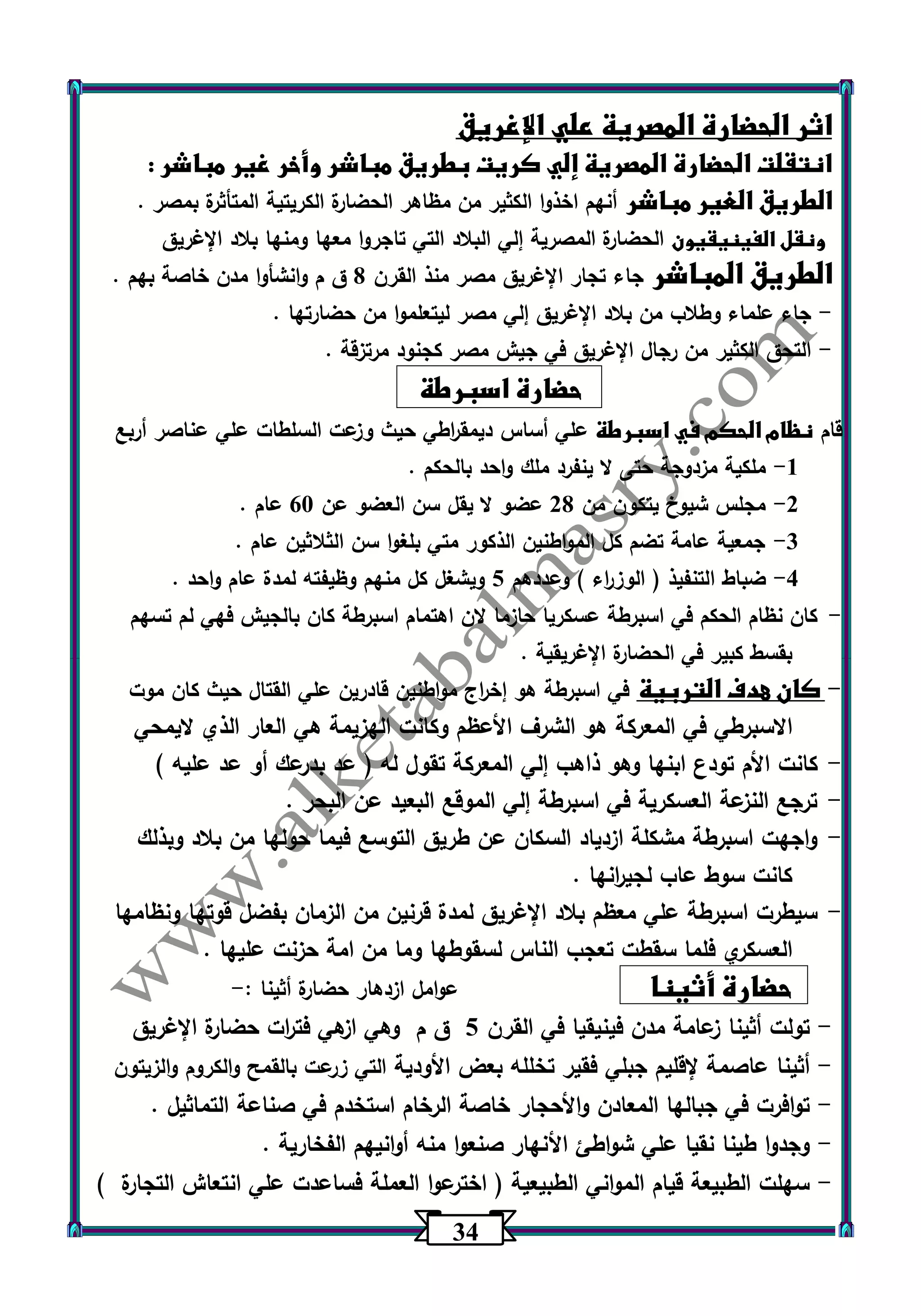34 
اثر الحضارة المصرية علي الإغريق 
انتقلت الحضارة المصرية إلي كريت بطريق مباشر وأخر غير مباشر : 
الطريق الغير مباشر أنهم اخذوا الكثير من مظاهر الحضارة الكريتية المتأثرة بمصر . 
ونقل الفينيقيون الحضارة المصرية إلي البلاد التي تاجروا معها ومنها بلاد الإغريق 
الطريق المباشر جاء تجار الإغريق مصر منذ القرن 0 ق م وانشأوا مدن خاصة بهم . 
جاء علماء وطلاب من بلاد الإغريق إلي مصر ليتعلموا من حضارتها . - 
التحق الكثير من رجال الإغريق في جيش مصر كجنود مرتزقة . - 
حضارة اسبرطة 
قام نظام الحكم في اسبرطة علي أساس ديمق ا رطي حيث وزعت السلطات علي عناصر أربع 
-1 ملكية مزدوجة حتى لا ينفرد ملك واحد بالحكم . 
-2 مجلس شيوخ يتكون من 20 عضو لا يقل سن العضو عن 63 عام . 
-3 جمعية عامة تضم كل المواطنين الذكور متي بلغوا سن الثلاثين عام . 
-4 ضباط التنفيذ ) الوز ا رء ( وعددهم 5 ويشغل كل منهم وظيفته لمدة عام واحد . 
- كان نظام الحكم في اسبرطة عسكريا حازما لان اهتمام اسبرطة كان بالجيش فهي لم تسهم 
بقسط كبير في الحضارة الإغريقية . 
- كان هدف التربية في اسبرطة هو إخ ا رج مواطنين قادرين علي القتال حيث كان موت 
الاسبرطي في المعركة هو الشرف الأعظم وكانت الهزيمة هي العار الذي لايمحي 
- كانت الأم تودع ابنها وهو ذاهب إلي المعركة تقول له ) عد بدرعك أو عد عليه ( 
- ترجع النزعة العسكرية في اسبرطة إلي الموقع البعيد عن البحر . 
- واجهت اسبرطة مشكلة ازدياد السكان عن طريق التوسع فيما حولها من بلاد وبذلك 
كانت سوط عاب لجي ا رنها . 
- سيطرت اسبرطة علي معظم بلاد الإغريق لمدة قرنين من الزمان بفضل قوتها ونظامها 
العسكري فلما سقطت تعجب الناس لسقوطها وما من امة حزنت عليها . 
حضارة أثينا عوامل ازدهار حضارة أثينا :- 
تولت أثينا زعامة مدن فينيقيا في القرن 5 ق م وهي ازهي فت ا رت حضارة الإغريق - 
أثينا عاصمة لإقليم جبلي فقير تخلله بعض الأودية التي زرعت بالقمح والكروم والزيتون - 
توافرت في جبالها المعادن والأحجار خاصة الرخام استخدم في صناعة التماثيل . - 
وجدوا طينا نقيا علي شواطئ الأنهار صنعوا منه أوانيهم الفخارية . - 
سهلت الطبيعة قيام المواني الطبيعية ) اخترعوا العملة فساعدت علي انتعاش التجارة ( - 
 