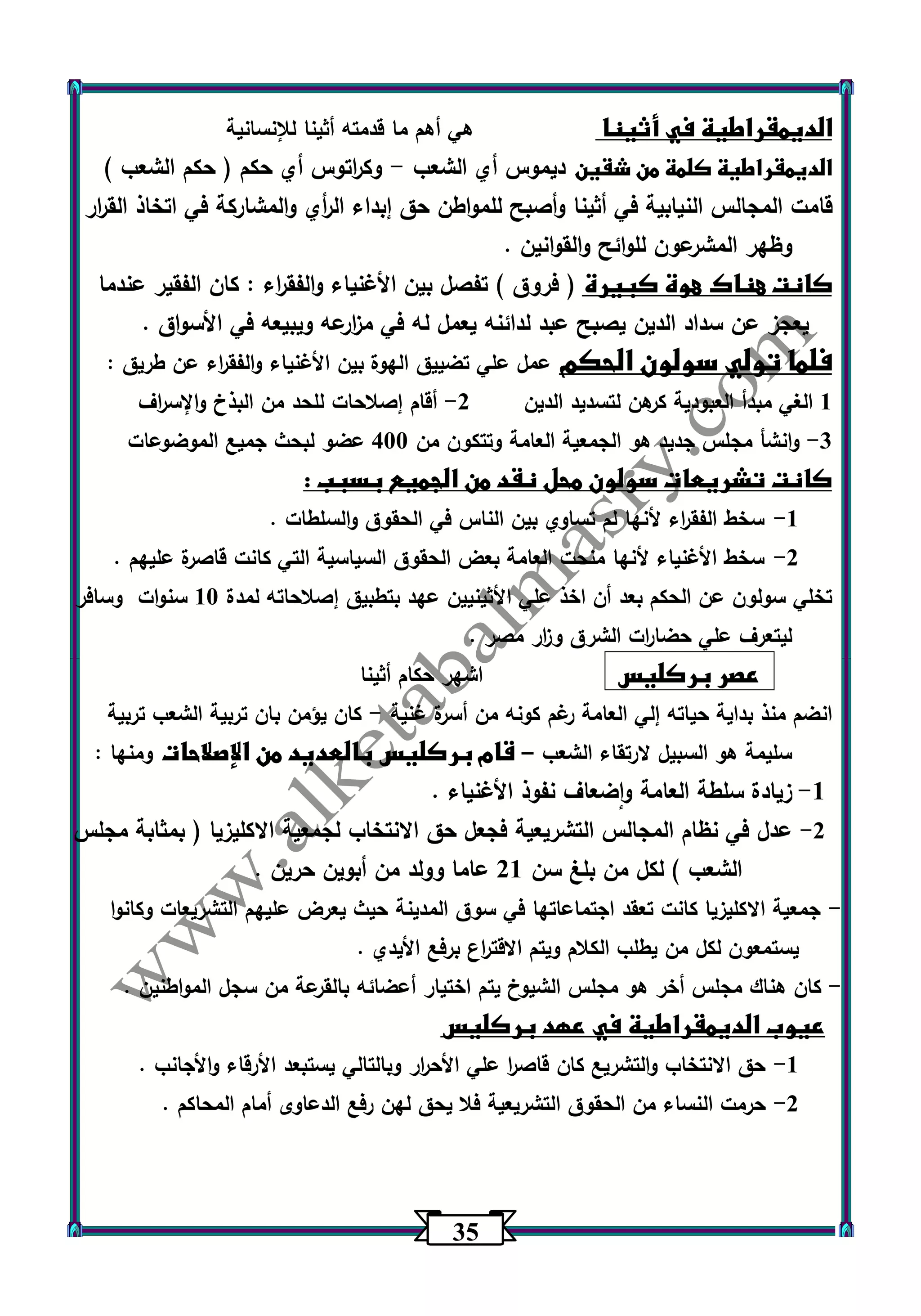 35 
الديمقراطية في أثينا هي أهم ما قدمته أثينا للإنسانية 
الديمقراطية كلمة من شقين ديموس أي الشعب وك ا رتوس أي حكم ) حكم الشعب ( - 
قامت المجالس النيابية في أثينا وأصبح للمواطن حق إبداء ال أ ري والمشاركة في اتخاذ الق ا رر 
وظهر المشرعون للوائح والقوانين . 
كانت هناك هوة كبيرة ) فروق ( تفصل بين الأغنياء والفق ا رء : كان الفقير عندما 
يعجز عن سداد الدين يصبح عبد لدائنه يعمل له في م ا زرعه ويبيعه في الأسواق . 
فلما تولي سولون الحكم عمل علي تضييق الهوة بين الأغنياء والفق ا رء عن طريق : 
1 الغي مبدأ العبودية كرهن لتسديد الدين 2 أقام إصلاحات للحد من البذخ والإس ا رف - 
3 وانشأ مجلس جديد هو الجمعية العامة وتتكون من 433 عضو لبحث جميع الموضوعات - 
كانت تشريعات سولون محل نقد من الجميع بسبب : 
-1 سخط الفق ا رء لأنها لم تساوي بين الناس في الحقوق والسلطات . 
-2 سخط الأغنياء لأنها منحت العامة بعض الحقوق السياسية التي كانت قاصرة عليهم . 
تخلي سولون عن الحكم بعد أن اخذ علي الأثينيين عهد بتطبيق إصلاحاته لمدة 13 سنوات وسافر 
ليتعرف علي حضا ا رت الشرق و ا زر مصر . 
عصر بركليس اشهر حكام أثينا 
انضم منذ بداية حياته إلي العامة رغم كونه من أسرة غنية كان يؤمن بان تربية الشعب تربية - 
سليمة هو السبيل لارتقاء الشعب قام بركليس بالعديد من الإصلاحات ومنها : – 
-1 زيادة سلطة العامة واضعاف نفوذ الأغنياء . 
-2 عدل في نظام المجالس التشريعية فجعل حق الانتخاب لجمعية الاكليزيا ) بمثابة مجلس 
الشعب ( لكل من بلغ سن 21 عاما وولد من أبوين حرين . 
جمعية الاكليزيا كانت تعقد اجتماعاتها في سوق المدينة حيث يعرض عليهم التشريعات وكانوا - 
يستمعون لكل من يطلب الكلام ويتم الاقت ا رع برفع الأيدي . 
كان هناك مجلس أخر هو مجلس الشيوخ يتم اختيار أعضائه بالقرعة من سجل المواطنين . - 
عيوب الديمقراطية في عهد بركليس 
-1 حق الانتخاب والتشريع كان قاص ا ر علي الأح ا رر وبالتالي يستبعد الأرقاء والأجانب . 
-2 حرمت النساء من الحقوق التشريعية فلا يحق لهن رفع الدعاوى أمام المحاكم . 
 