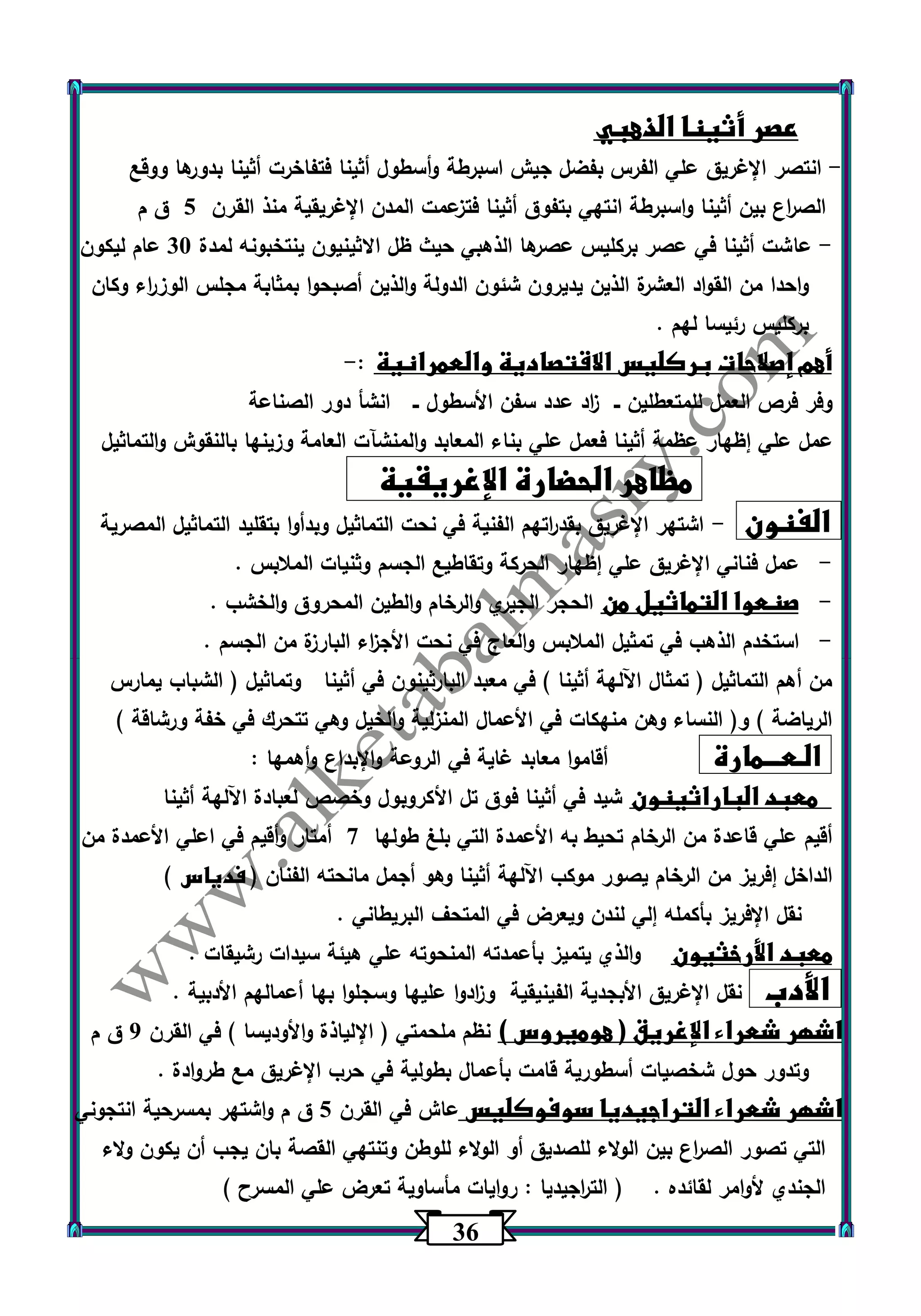 36 
عصر أثينا الذهبي 
انتصر الإغريق علي الفرس بفضل جيش اسبرطة وأسطول أثينا فتفاخرت أثينا بدورها ووقع - 
الص ا رع بين أثينا واسبرطة انتهي بتفوق أثينا فتزعمت المدن الإغريقية منذ القرن 5 ق م 
عاشت أثينا في عصر بركليس عصرها الذهبي حيث ظل الاثينيون ينتخبونه لمدة 33 عام ليكون - 
واحدا من القواد العشرة الذين يديرون شئون الدولة والذين أصبحوا بمثابة مجلس الوز ا رء وكان 
بركليس رئيسا لهم . 
أهم إصلاحات بركليس الاقتصادية والعمرانية : - 
وفر فرص العمل للمتعطلين ــ ا زد عدد سفن الأسطول ــ انشأ دور الصناعة 
عمل علي إظهار عظمة أثينا فعمل علي بناء المعابد والمنشآت العامة وزينها بالنقوش والتماثيل 
مظاهر الحضارة الإغريقية 
الفنون اشتهر الإغريق بقد ا رتهم الفنية في نحت التماثيل وبدأوا بتقليد التماثيل المصرية - 
- عمل فناني الإغريق علي إظهار الحركة وتقاطيع الجسم وثنيات الملابس . 
- صنعوا التماثيل من الحجر الجيري والرخام والطين المحروق والخشب . 
- استخدم الذهب في تمثيل الملابس والعاج في نحت الأج ا زء البارزة من الجسم . 
من أهم التماثيل ) تمثال اآللهة أثينا ( في معبد البارثينون في أثينا وتماثيل ) الشباب يمارس 
الرياضة ( و) النساء وهن منهكات في الأعمال المنزلية والخيل وهي تتحرك في خفة ورشاقة ( 
الـعـــمارة أقاموا معابد غاية في الروعة والإبداع وأهمها : 
معبد الباراثينون شيد في أثينا فوق تل الأكروبول وخصص لعبادة اآللهة أثينا 
أقيم علي قاعدة من الرخام تحيط به الأعمدة التي بلغ طولها 7 أمتار وأقيم في اعلي الأعمدة من 
الداخل إفريز من الرخام يصور موكب اآللهة أثينا وهو أجمل مانحته الفنان ) فدياس ( 
نقل الإفريز بأكمله إلي لندن ويعرض في المتحف البريطاني . 
معبد الأرخثيون والذي يتميز بأعمدته المنحوته علي هيئة سيدات رشيقات . 
الأدب نقل الإغريق الأبجدية الفينيقية و ا زدوا عليها وسجلوا بها أعمالهم الأدبية . 
اشهر شعراء الإغريق ) هوميروس ( نظم ملحمتي ) الإلياذة والأوديسا ( في القرن 0 ق م 
وتدور حول شخصيات أسطو رية قامت بأعمال بطولية في حرب الإغريق مع طروادة . 
اشهر شعراء التراجيديا سوفوكليس عاش في القرن 5 ق م واشتهر بمسرحية انتجوني 
التي تصور الص ا رع بين الولاء للصديق أو الولاء للوطن وتنتهي القصة بان يجب أن يكون ولاء 
الجندي لأوامر لقائده . ) الت ا رجيديا : روايات مأساوية تعرض علي المسرح ( 
 