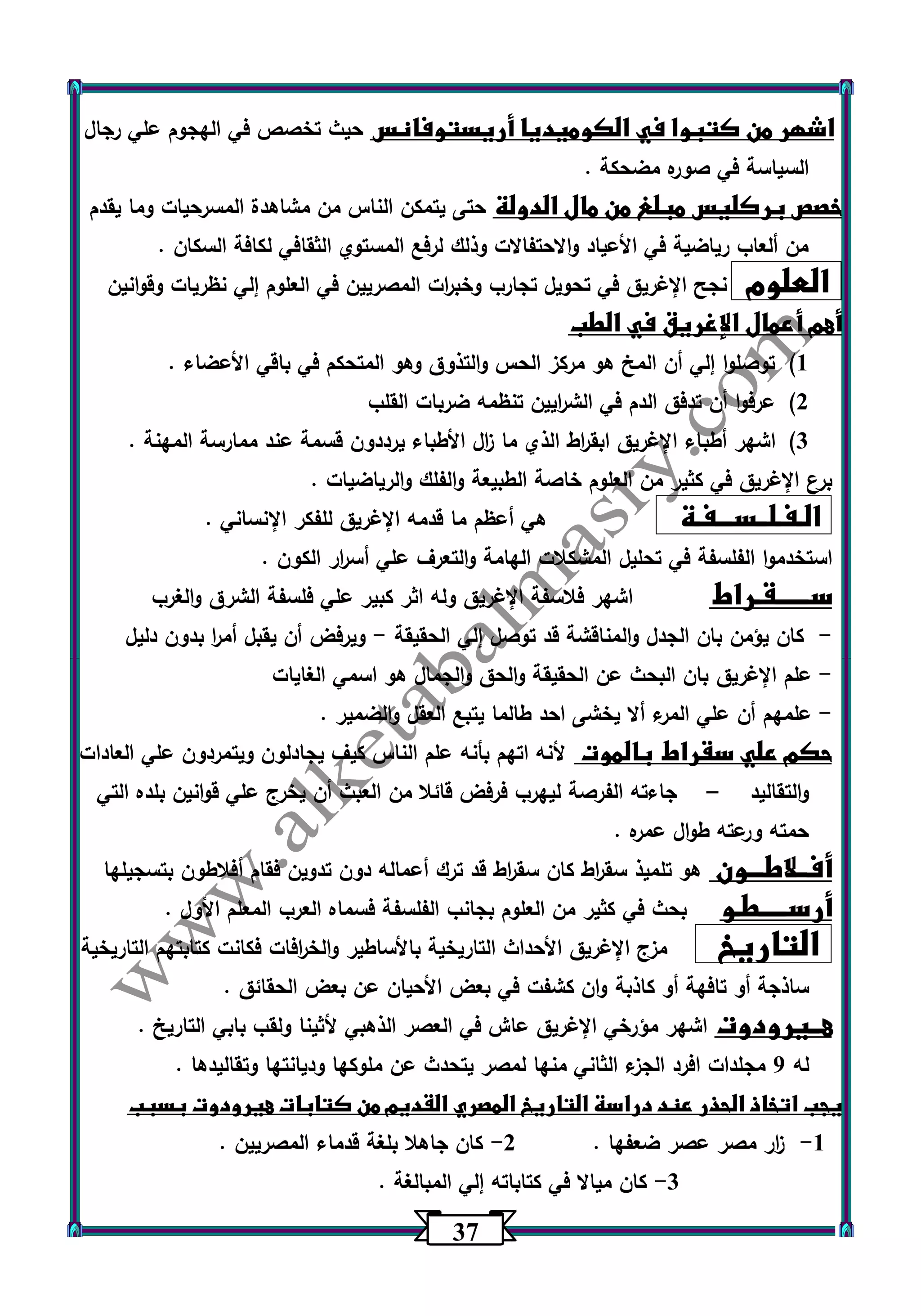 37 
اشهر من كتبوا في الكوميديا أريستوفانس حيث تخصص في الهجوم علي رجال 
السياسة في صوره مضحكة . 
خصص بركليس مبلغ من مال الدولة حتى يتمكن الناس من مشاهدة المسرحيات وما يقدم 
من ألعاب رياضية في الأعياد والاحتفالات وذلك لرفع المستوي الثقافي لكافة السكان . 
العلوم نجح الإغريق في تحويل تجارب وخب ا رت المصريين في العلوم إلي نظريات وقوانين 
أهم أعمال الإغريق في الطب 
)1 توصلوا إلي أن المخ هو مركز الحس والتذوق وهو المتحكم في باقي الأعضاء . 
)2 عرفوا أن تدفق الدم في الش ا ريين تنظمه ضربات القلب 
)3 اشهر أطباء الإغريق ابق ا رط الذي ما ا زل الأطباء يرددون قسمة عند ممارسة المهنة . 
برع الإغريق في كثير من العلوم خاصة الطبيعة والفلك والرياضيات . 
الـفـلــســـفـة هي أعظم ما قدمه الإغريق للفكر الإنساني . 
استخدموا الفلسفة في تحليل المشكلات الهامة والتع رف علي أس ا رر الكون . 
ســــــقـراط اشهر فلاسفة الإغريق وله اثر كبير علي فلسفة الشرق والغرب 
كان يؤمن بان الجدل والمناقشة قد توصل إلي الحقيقة ويرفض أن يقبل أم ا ر بدون دليل - - 
علم الإغريق بان البحث عن الحقيقة والحق والجمال هو اسمي الغايات - 
علمهم أن علي المرء ألا يخشى احد طالما يتبع العقل والضمير . - 
حكم علي سقراط بالموت لأنه اتهم بأنه علم الناس كيف يجادلون ويتمردون علي العادات 
والتقاليد جاءته الفرصة ليهرب فرفض قائلا من العبث أن يخرج علي قوانين بلده التي – 
حمته ورعته طوال عمره . 
أفــلاطـــون هو تلميذ سق ا رط كان سق ا رط قد ترك أعماله دون تدوين فقام أفلاطون بتسجيلها 
أرســـــطـو بحث في كثير من العلوم بجانب الفلسفة فسماه العرب المعلم الأول . 
التاريخ مزج الإغريق الأحداث التاريخية بالأساطير والخ ا رفات فكانت كتابتهم التاريخية 
ساذجة أو تافهة أو كاذبة وان كشفت في بعض الأحيان عن بعض الحقائق . 
هــيرودوت اشهر مؤرخي الإغريق عاش في العصر الذهبي لأثينا ولقب بابي التاريخ . 
له 0 مجلدات افرد الجزء الثاني منها لمصر يتحدث عن ملوكها وديانتها وتقاليدها . 
يجب اتخاذ الحذر عند دراسة التاريخ المصري القديم من كتابات هيرودوت بسبب 
1 ا زر مصر عصر ضعفها . 2 كان جاهلا بلغة قدماء المصريين . - - 
3 كان ميالا في كتاباته إلي المبالغة . - 
 