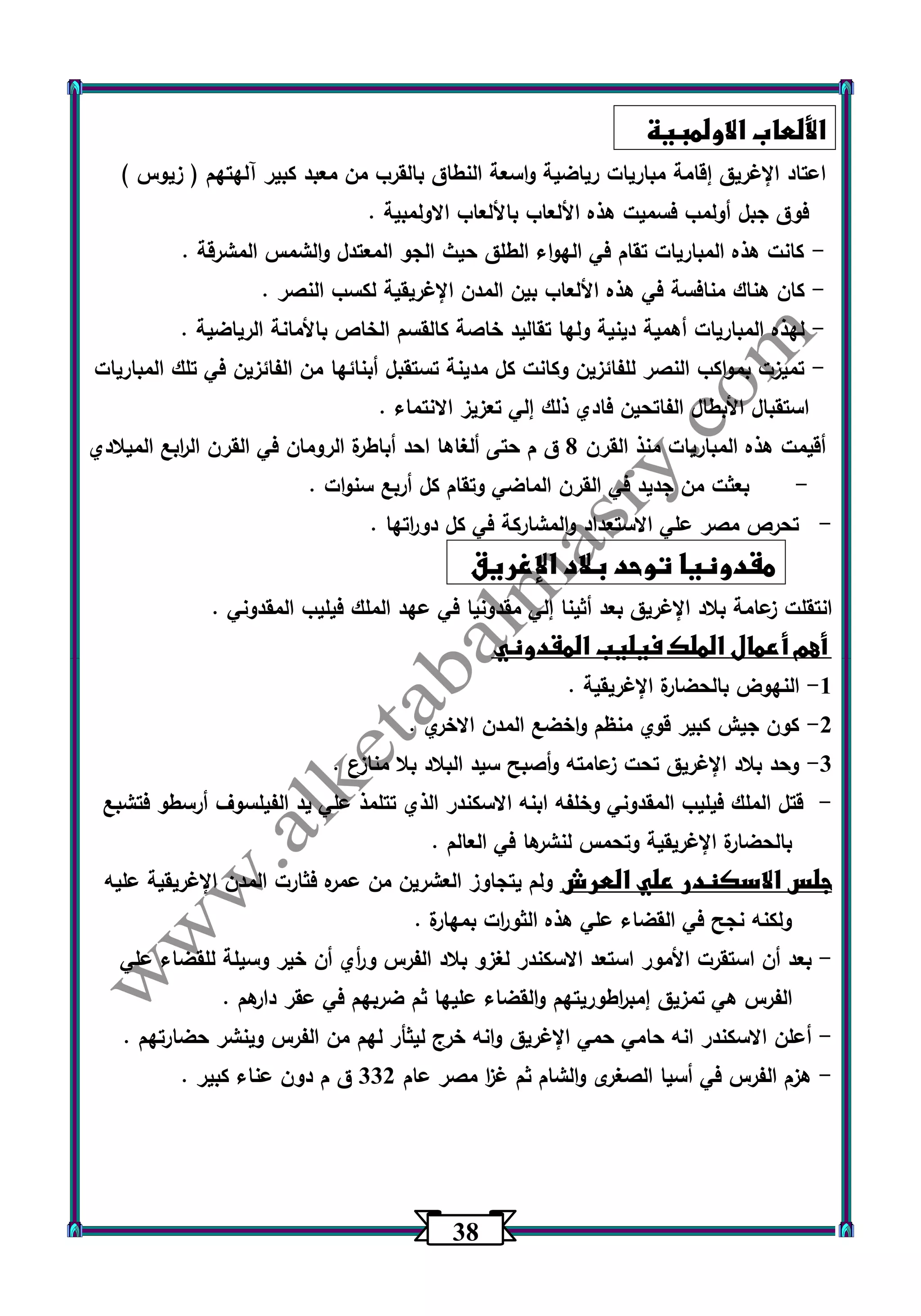 30 
الألعاب الاولمبية 
اعتاد الإغريق إقامة مباريات رياضية واسعة النطاق بالقرب من معبد كبير آلهتهم ) زيوس ( 
فوق جبل أولمب فسميت هذه الألعاب بالألعاب الاولمبية . 
كانت هذه المباريات تقام في الهواء الطلق حيث الجو المعتدل والشمس المشرقة . - 
كان هناك منافسة في هذه الألعاب بين المدن الإغريقية لكسب النصر . - 
لهذه المباريات أهمية دينية ولها تقاليد خاصة كالقسم الخاص بالأمانة الرياضية . - 
تميزت بمواكب النصر للفائزين وكانت كل مدينة تستقبل أبنائها من الفائزين في تلك المباريات - 
استقبال الأبطال الفاتحين فادي ذلك إلي تعزيز الانتماء . 
أقيمت هذه المباريات منذ القرن 0 ق م حتى ألغاها احد أباطرة الرومان في القرن ال ا ربع الميلادي 
بعثت من جديد في القرن الماضي وتقام كل أربع سنوات . - 
- تحرص مصر علي الاستعداد والمشاركة في كل دو ا رتها . 
مقدونيا توحد بلاد الإغريق 
انتقلت زعامة بلاد الإغريق بعد أثينا إلي مقدونيا في عهد الملك فيليب المقدوني . 
أهم أعمال الملك فيليب المقدوني 
1 النهوض بالحضارة الإغريقية . - 
2 كون جيش كبير قوي منظم واخضع المدن الاخري . - 
3 وحد بلاد الإغريق تحت زعامته وأصبح سيد البلاد بلا منازع . - 
قتل الملك فيليب المقدوني وخلفه ابنه الاسكندر الذي تتلمذ علي يد الفيلس وف أرسطو فتشبع - 
بالحضارة الإغريقية وتحمس لنشرها في العالم . 
جلس الاسكندر علي العرش ولم يتجاوز العشرين من عمره فثارت المدن الإغريقية عليه 
ولكنه نجح في القضاء علي هذه الثو ا رت بمهارة . 
بعد أن استقرت الأمور استعد الاسكندر لغزو بلاد الفرس و أ ري أن خير وسيلة للقضاء علي - 
الفرس هي تمزيق إمب ا رطوريتهم والقضاء عليها ثم ضربهم في عقر دارهم . 
أعلن الاسكندر انه حامي حمي الإغريق وانه خرج ليثأر لهم من الفرس وينشر حضارتهم . - 
هزم الفرس في أسيا الصغرى والشام ثم غ ا ز مصر عام 332 ق م دون عناء كبير . - 
 