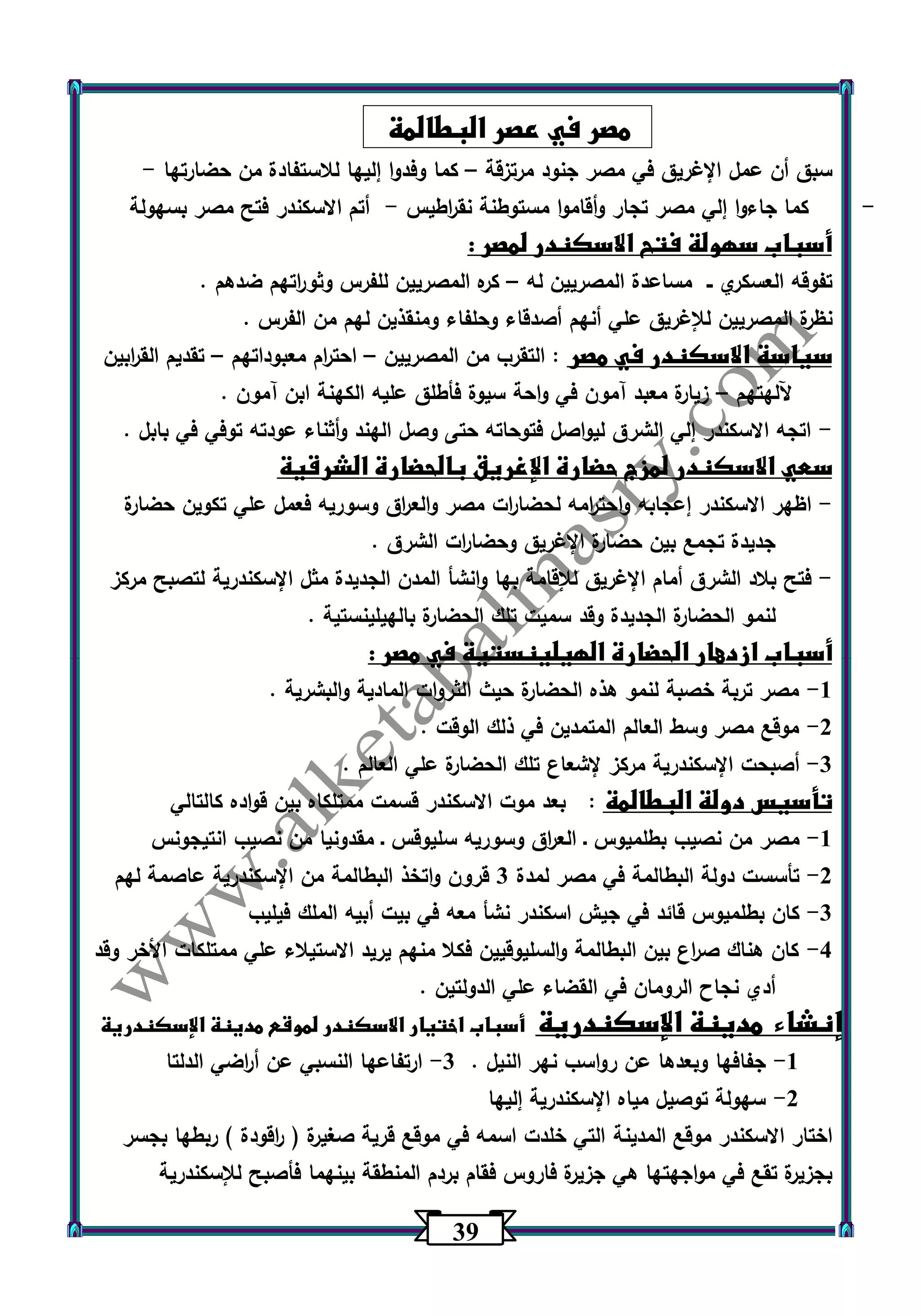 30 
مصر في عصر البطالمة 
سبق أن عمل الإغريق في مصر جنود مرتزقة كما وفدوا إليها للاستفادة من حضارتها - – 
- كما جاءوا إلي مصر تجار وأقاموا مستوطنة نق ا رطيس أتم الاسكندر فتح مصر بسهولة - 
أسباب سهولة فتح الاسكندر لمصر : 
تفوقه العسكري ــ مساعدة المصريين له كره المصريين للفرس وثو ا رتهم ضدهم . – 
نظرة المصريين للإغريق علي أنهم أصدقاء وحلفاء ومنقذين لهم من الفرس . 
سياسة الاسكندر في مصر : التقرب من المصريين احت ا رم معبوداتهم تقديم الق ا ربين – – 
آللهتهم زيارة معبد آمون في واحة سيوة فأطلق عليه الكهنة ابن آمون . – 
اتجه الاسكندر إلي الشرق ليواصل فتوحاته حتى وصل الهند وأثناء عودته توفي في بابل . - 
سعي الاسكندر لمزج حضارة الإغريق بالحضارة الشرقية 
اظهر الاسكندر إعجابه واحت ا رمه لحضا ا رت مصر والع ا رق وسوريه فعمل علي تكوين حضارة - 
جديدة تجمع بين حضارة الإغريق وحضا ا رت الشرق . 
فتح بلاد الشرق أمام الإغريق للإقامة بها وانشأ المدن الجديدة مثل الإسكندرية لتصبح مركز - 
لنمو الحضارة الجديدة وقد سميت تلك الحضارة بالهيلينستية . 
أسباب ازدهار الحضارة الهيلينستية في مصر : 
1 مصر تربة خصبة لنمو هذه الحضارة حيث الثروات المادية والبشرية . - 
2 موقع مصر وسط العالم المتمدين في ذلك الوقت . - 
3 أصبحت الإسكندرية مركز لإشعاع تلك الحضارة علي العالم . - 
تأسيس دولة البطالمة : بعد موت الاسكندر قسمت ممتلكاه بين قواده كالتالي 
1 مصر من نصيب بطلميوس ـ الع ا رق وسوريه سليوقس ـ مقدونيا من نصيب انتيجونس - 
2 تأسست دولة البطالمة في مصر لمدة 3 قرون واتخذ البطالمة من الإسكندرية عاصمة لهم - 
3 كان بطلميوس قائد في جيش اسكندر نشأ معه في بيت أبيه الملك فيليب - 
4 كان هناك ص ا رع بين البطالمة والسليوقيين فكلا منهم يريد الاستيلاء علي ممتلكات الأخر وقد - 
أدي نجاح الرومان في القضاء علي الدولتين . 
إنشاء مدينة الإسكندرية أسباب اختيار الاسكندر لموقع مدينة الإسكندرية 
-1 جفافها وبعدها عن رواسب نهر النيل . 3 ارتفاعها النسبي عن أ ا رضي الدلتا - 
-2 سهولة توصيل مياه الإسكندرية إليها 
اختار الاسكندر موقع المدينة التي خلدت اسمه في موقع قرية صغيرة ) ا رقودة ( ربطها بجسر 
بجزيرة تقع في مواجهتها هي جزيرة فاروس فقام بردم المنطقة بينهما فأصبح للإسكندرية 
 