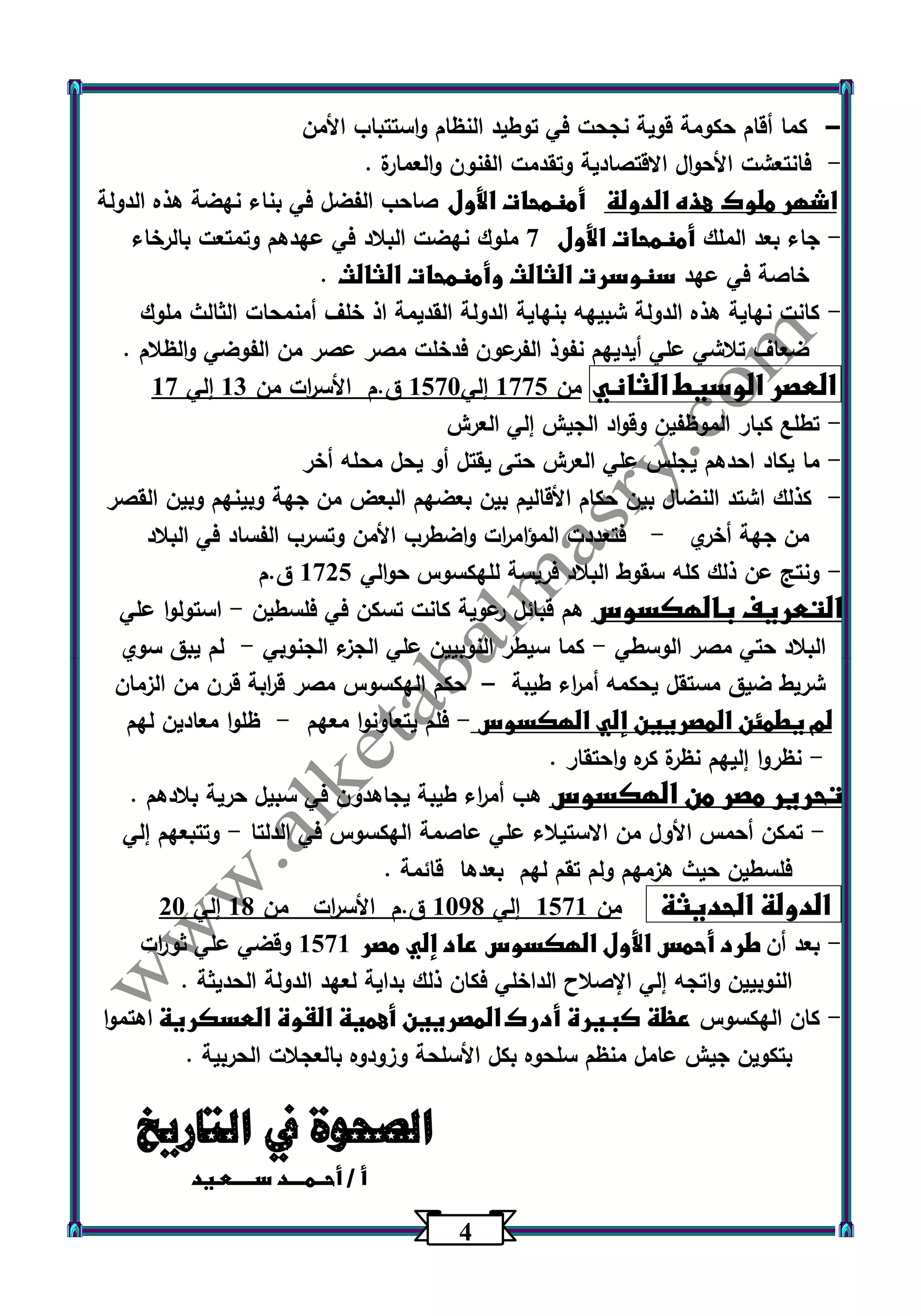 4 
كما أقام حكومة قوية نجحت في توطيد النظام واستتباب الأمن - 
فانتعشت الأحوال الاقتصادية وتقدمت الفنون والعمارة . - 
اشهر ملوك هذه الدولة أمنمحات الأول صاحب الفضل في بناء نهضة هذه الدولة 
جاء بعد الملك أمنمحات الأول 7 ملوك نهضت البلاد في عهدهم وتمتعت بالرخاء - 
خاصة في عهد سنوسرت الثالث وأمنمحات الثالث . 
كانت نهاية هذه الدولة شبيهه بنهاية الدولة القديمة اذ خلف أمنمحات الثالث ملوك - 
ضعاف تلاشي علي أيديهم نفوذ الفرعون فدخلت مصر عصر من الفوضي والظلام . 
العصر الوسيط الثاني من 1775 إلي 1573 ق.م الأس ا رت من 13 إلي 17 
تطلع كبار الموظفين وقواد الجيش إلي العرش - 
ما يكاد احدهم يجلس علي العرش حتى يقتل أو يحل محله أخر - 
كذلك اشتد النضال بين حكام الأقاليم بين بعضهم البعض من جهة وبينهم وبين القصر - 
من جهة أخري فتعددت المؤام ا رت واضطرب الأمن وتسرب الفساد في البلاد - 
ونتج عن ذلك كله سقوط البلاد فريسة للهكسوس حوالي 1725 ق.م - 
التعريف بالهكسوس هم قبائل رعوية كانت تسكن في فلسطين استولوا علي - 
البلاد حتي مصر الوسطي كما سيطر النوبيين علي الجزء الجنوبي لم يبق سوي - - 
شريط ضيق مستقل يحكمه أم ا رء طيبة حكم الهكسوس مصر ق ا ربة قرن من الزمان – 
لم يطمئن المصريين إلي الهكسوس فلم يتعاونوا معهم ظلوا معادين لهم - - 
نظر وا إليهم نظرة كره واحتقار . - 
تحرير مصر من الهكسوس هب أم ا رء طيبة يجاهدون في سبيل حرية بلادهم . 
تمكن أحمس الأول من الاستيلاء علي عاصمة الهكسوس في الدلتا وتتبعهم إلي - - 
فلسطين حيث هزمهم ولم تقم لهم بعدها قائمة . 
الدولة الحديثة من 1571 إلي 1300 ق.م الأس ا رت من 10 إلي 23 
بعد أن طرد أحمس الأول الهكسوس عاد إلي مصر 1571 وقضي علي ثو ا رت - 
النوبيين واتجه إلي الإصلاح الداخلي فكان ذلك بداية لعهد الدولة الحديثة . 
كان الهكسوس عظة كبيرة أدرك المصريين أهمية القوة العسكرية اهتموا - 
بتكوين جيش عامل منظم سلحوه بكل الأسلحة وزودوه بالعجلات الحربية . 
الصحوة في التاريخ 
أ / أحــمــــد ســـــعـيد 
 