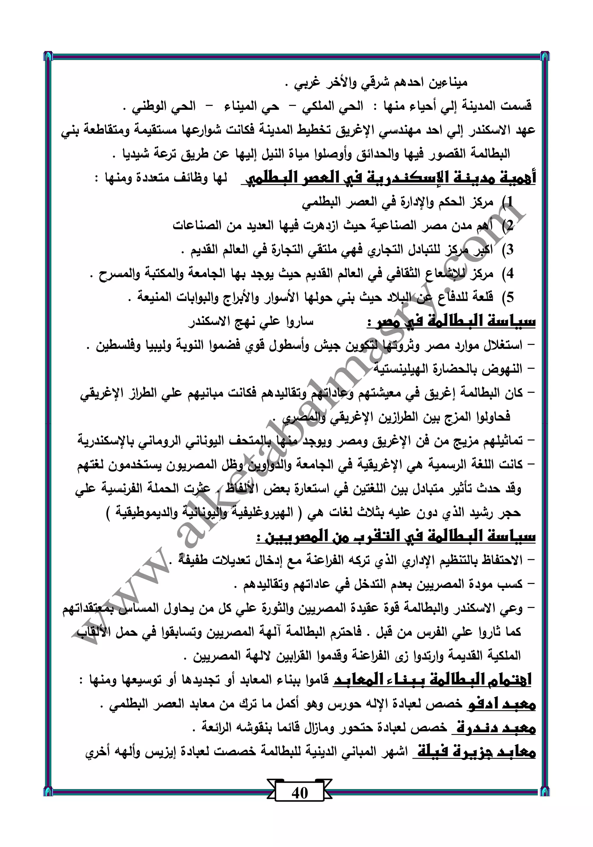 43 
ميناءين احدهم شرقي والأخر غربي . 
قسمت المدينة إلي أحياء منها : الحي الملكي حي الميناء الحي الوطني . - - 
عهد الاسكندر إلي احد مهندسي الإغريق تخطيط المدينة فكانت شوارعها مستقيمة ومتقاطعة بني 
البطالمة القصور فيها والحدائق وأوصلوا مياة النيل إليها عن طريق ترعة شيديا . 
أهمية مدينة الإسكندرية في العصر البطلمي لها وظائف متعددة ومنها : 
)1 مركز الحكم والإدارة في العصر البطلمي 
)2 أهم مدن مصر الصناعية حيث ازدهرت فيها العديد من الصناعات 
)3 اكبر مركز للتبادل التجاري فهي ملتقي التجارة في العالم القديم . 
)4 مركز للإشعاع الثقافي في العالم القديم حيث يوجد بها الجامعة والمكتبة والمسرح . 
)5 قلعة للدفاع عن البلاد حيث بني حولها الأسوار والأب ا رج والبوابات المنيعة . 
سياسة البطالمة في مصر : ساروا علي نهج الاسكندر 
استغلال موارد مصر وثروتها لتكوين جيش وأسطول قوي فضموا النوبة وليبيا وفلسطين . - 
النهوض بالحضارة الهيلينستية - 
كان البطالمة إغريق في معيشتهم وعاداتهم وتقاليدهم فكانت مبانيهم علي الط ا رز الإغريقي - 
فحاولوا المزج بين الط ا رزين الإغريقي والمصري . 
تماثيلهم مزيج من فن الإغريق ومصر ويوجد منها بالمتحف اليوناني الروماني بالإسكندرية - 
كانت اللغة الرسمية هي الإغريقية في الجامعة والدواوين وظل المصريون يستخدمون لغتهم - 
وقد حدث تأثير متبادل بين اللغتين في استعارة بعض الألفاظ . عثرت الحملة الفرنسية علي 
حجر رشيد الذي دون عليه بثلاث لغات هي ) الهيروغليفية واليونانية والديموطيقية ( 
سياسة البطالمة في التقرب من المصريين : 
الاحتفاظ بالتنظيم الإداري الذي تركه الف ا رعنة مع إدخال تعديلات طفيفة . - 
كسب مودة المصريين بعدم التدخل في عاداتهم وتقاليدهم . - 
وعي الاسكندر والبطالمة قوة عقيدة المصريين والثورة علي كل من يحاول المساس بمعتقداتهم - 
كما ثاروا علي الفرس من قبل . فاحترم البطالمة آلهة المصريين وتسابقوا في حمل الألقاب 
الملكية القديمة وارتدوا زى الف ا رعنة وقدموا الق ا ربين لالهة المصريين . 
اهتمام البطالمة ببناء المعابد قاموا ببناء المعابد أو تجديدها أو توسيعها ومنها : 
معبد ادفو خصص لعبادة الإله حورس وهو أكمل ما ت رك من معابد العصر البطلمي . 
معبد دندرة خصص لعبادة حتحور وما ا زل قائما بنقوشه ال ا رئعة . 
معابد جزيرة فيلة اشهر المباني الدينية للبطالمة خصصت لعبادة إيزيس وألهه أخري 
 
