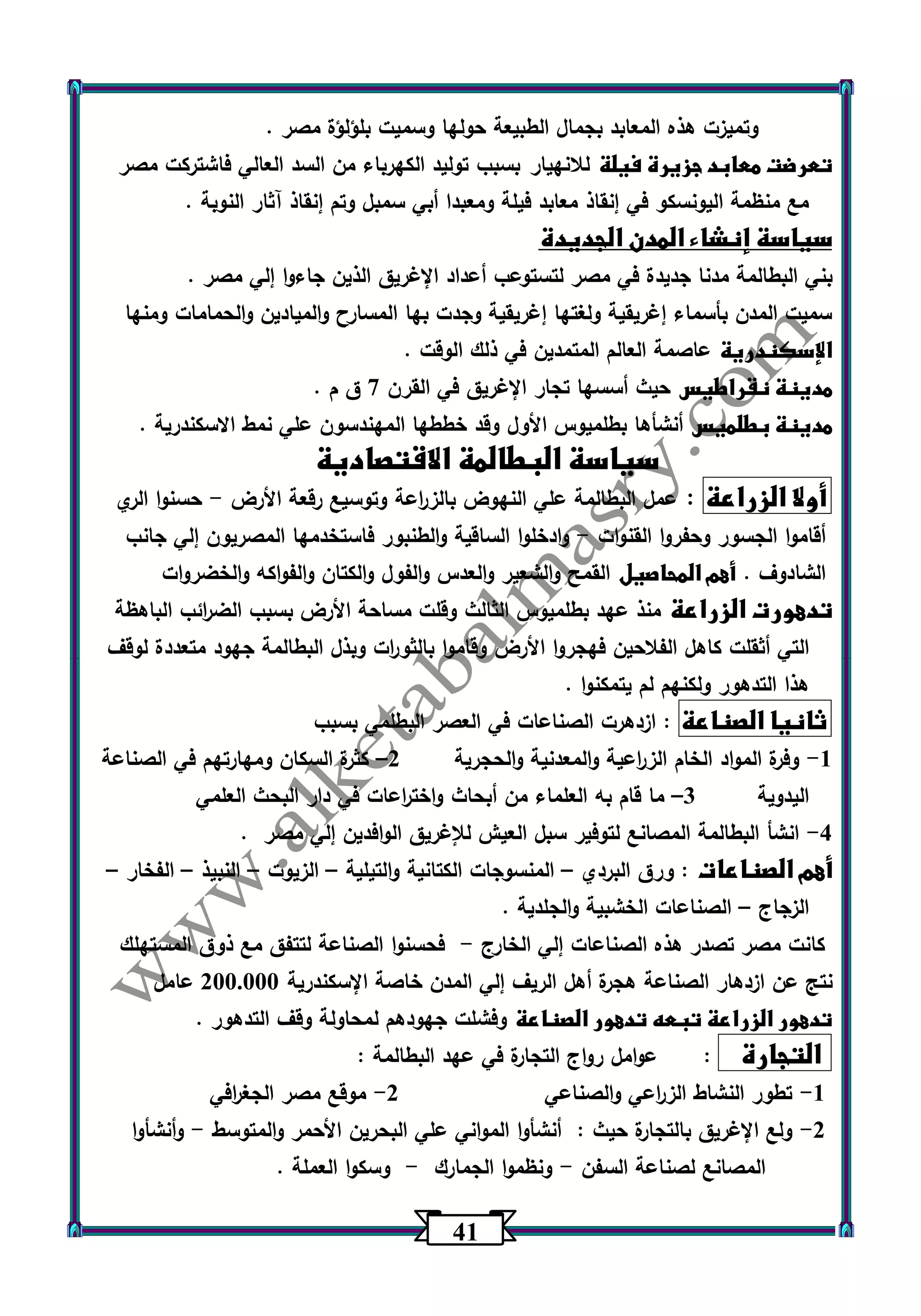 41 
وتميزت هذه المعابد بجمال الطبيعة حولها وسميت بلؤلؤة مصر . 
تعرضت معابد جزيرة فيلة للانهيار بسبب توليد الكهرباء من السد العالي فاشتركت مصر 
مع منظمة اليونسكو في إنقاذ معابد فيلة ومعبدا أبي سمبل وتم إنقاذ آثار النوبة . 
سياسة إنشاء المدن الجديدة 
بني البطالمة مدنا جديدة في مصر لتستوعب أعداد الإغريق الذين جاءوا إلي مصر . 
سميت المدن بأسماء إغريقية ولغتها إغريقية وجدت بها المسارح والميادين والحمامات ومنها 
الإسكندرية عاصمة العالم المتمدين في ذلك الوقت . 
مدينة نقراطيس حيث أسسها تجار الإغريق في القرن 7 ق م . 
مدينة بطلميس أنشأها بطلميوس الأول وقد خططها المهندسون علي نمط الاسكندرية . 
سياسة البطالمة الاقتصادية 
أولا الزراعة : عمل البطالمة علي النهوض بالز ا رعة وتوسيع رقعة الأرض حسنوا الري - 
أقاموا الجسور وحفروا القنوات وادخلوا الساقية والطنبور فاستخدمها المصريون إلي جانب - 
الشادوف . أهم المحاصيل القمح والشعير والعدس والفول والكتان والفواكه والخضروات 
تدهورت الزراعة منذ عهد بطلميوس الثالث وقلت مساحة الأرض بسبب الض ا رئب الباهظة 
التي أثقلت كاهل الفلاحين فهجروا الأرض وقاموا بالثو ا رت وبذل البطالمة جهود متعددة لوقف 
هذا التدهور ولكنهم لم يتمكنوا . 
ثانيا الصناعة : ازدهرت الصناعات في العصر البطلمي بسبب 
1 وفرة المواد الخام الز ا رعية والمعدنية والحجرية 2 كثرة السكان ومهارتهم في الصناعة - – 
اليدوية 3 ما قام به العلماء من أبحاث واخت ا رعات في دار البحث العلمي – 
4 انشأ البطالمة المصانع لتوفير سبل العيش للإغريق الوافدين إلي مصر . - 
أهم الصناعات : ورق البردي المنسوجات الكتانية والتيلية الزيوت النبيذ الفخار – – – – – 
الزجاج الصناعات الخشبية والجلدية . – 
كانت مصر تصدر هذه الصناعات إلي الخارج فحسنوا الصناعة لتتفق مع ذوق المستهلك - 
نتج عن ازدهار الصناعة هجرة أهل الريف إلي المدن خاصة الإسكندرية 233.333 عامل 
تدهور الزراعة تبعه تدهور الصناعة وفشلت جهودهم لمحاولة وقف التدهور . 
التجارة : عوامل رواج التجارة في عهد البطالمة : 
-1 تطور النشاط الز ا رعي والصناعي 2 موقع مصر الجغ ا رفي - 
-2 ولع الإغ ريق بالتجارة حيث : أنشأوا المواني علي البحرين الأحمر والمتوسط وأنشأوا - 
المصانع لصناعة السفن ونظموا الجمارك وسكوا العملة . - - 
 