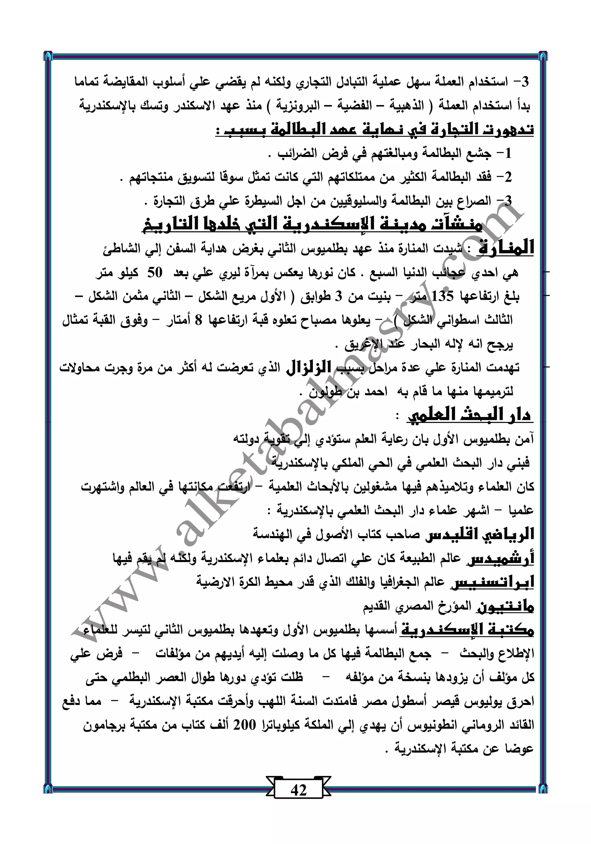 42 
-3 استخدام العملة سهل عملية التبادل التجاري ولكنه لم يقضي علي أسلوب المقايضة تماما 
بدأ استخدام العملة ) الذهبية الفضية البرونزية ( منذ عهد الاسكندر وتسك بالإسكندرية – – 
تدهورت التجارة في نهاية عهد البطالمة بسبب : 
-1 جشع البطالمة ومبالغتهم في فرض الض ا رئب . 
-2 فقد البطالمة الكثير من ممتلكاتهم التي كانت تمثل سوقا لتسويق منتجاتهم . 
-3 الص ا رع بين البطالمة والسليوقيين من اجل السيطرة علي طرق التجارة . 
منشآت مدينة الإسكندرية التي خلدها التاريخ 
المنارة : شيدت المنارة منذ عهد بطلميوس الثاني بغرض هداية السفن إلي الشاطئ 
- هي احدي عجائب الدنيا السبع . كان نو رها يعكس بمرآة ليري علي بعد 53 كيلو متر 
- بلغ ارتفاعها 135 متر بنيت من 3 طوابق ) الأول مريع الشكل الثاني مثمن الشكل - – – 
الثالث اسطواني الشكل ( يعلوها مصباح تعلوه قبة ارتفاعها 0 أمتار وفوق القبة تمثال - - 
يرجح انه لإله البحار عند الإغريق . 
- تهدمت المنارة علي عدة م ا رحل بسبب الزلزال الذي تعرضت له أكثر من مرة وجرت محاولات 
لترميمها منها ما قام به احمد بن طولون . 
دار البحث العلمي : 
آمن بطلميوس الأول بان رعاية العلم ستؤدي إلي تقوية دولته 
فبني دار البحث العلمي في الحي الملكي بالإسكندرية 
كان العلماء وتلاميذهم فيها مشغولين بالأبحاث العلمية ارتفعت مكانتها في العالم واشتهرت - 
علميا اشهر علماء دار البحث العلمي بالإسكندرية : - 
الرياضي اقليدس صاحب كتاب الأصول في الهندسة 
أرشميدس عالم الطبيعة كان علي اتصال دائم بعلماء الإسكندرية ولكنه لم يقم فيها 
ابراتسنيس عالم الجغ ا رفيا والفلك الذي قدر محيط الكرة الارضية 
مانتيون المؤرخ المصري القديم 
مكتبة الإسكندرية أسسها بطلميوس الأول وتعهدها بطلميوس الثاني لتيسر للعلماء 
الإطلاع والبحث جمع البطالمة فيها كل ما وصلت إليه أيديهم من مؤلفات فرض علي - - 
كل مؤلف أن يزودها بنسخة من مؤلفه ظلت تؤدي دورها طوال العصر البطلمي حتى - 
احرق يوليوس قيصر أسطول مصر فامتدت السنة اللهب وأحرقت مكتبة الإسكندرية مما دفع - 
القائد الروماني انطونيوس أن يهدي إلي الملكة كيلوبات ا ر 233 ألف كتاب من مكتبة برجامون 
عوضا عن مكتبة الإسكندرية . 
 