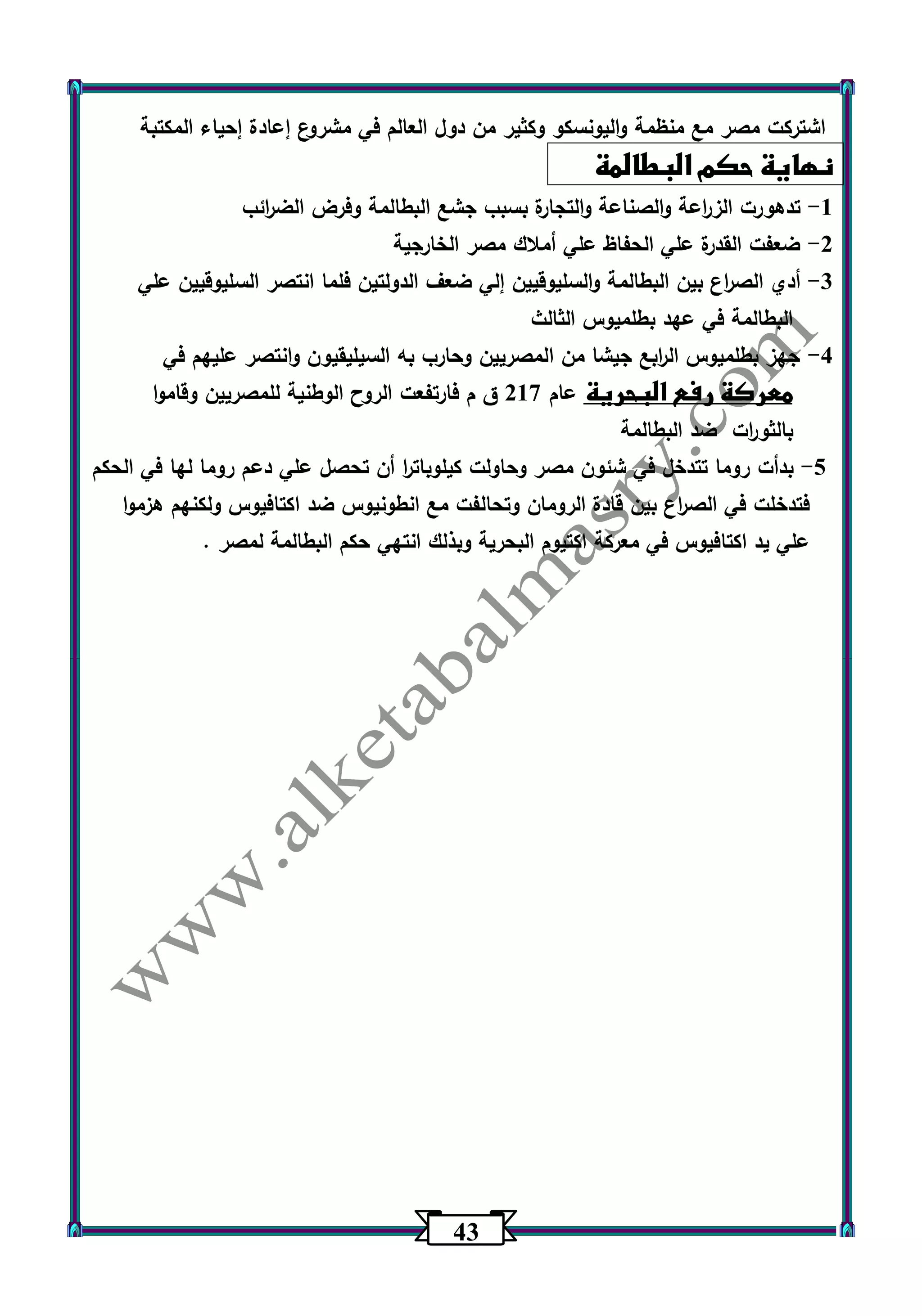 43 
اشتركت مصر مع منظمة واليونسكو وكثير من دول العالم في مشروع إعادة إحياء المكتبة 
نهاية حكم البطالمة 
1 تده ورت الز ا رعة والصناعة والتجارة بسبب جشع البطالمة وفرض الض ا رئب - 
2 ضعفت القدرة علي الحفاظ علي أملاك مصر الخارجية - 
3 أدي الص ا رع بين البطالمة والسليوقيين إلي ضعف الدولتين فلما انتصر السليوقيين علي - 
البطالمة في عهد بطلميوس الثالث 
4 جهز بطلميوس ال ا ربع جيشا من المصريين وحارب به السيليقيون وانتصر عليهم في - 
معركة رفع البحرية عام 217 ق م فارتفعت الروح الوطنية للمصريين وقاموا 
بالثو ا رت ضد البطالمة 
5 بدأت روما تتدخل في شئون مصر وحاولت كيلوبات ا ر أن تحصل علي دعم روما لها في الحكم - 
فتدخلت في الص ا رع بين قادة الرومان وتحالفت مع انطونيوس ضد اكتافيوس ولكنهم هزموا 
علي يد اكتافيوس في معركة اكتيوم البحرية وبذلك انتهي حكم البطالمة لمصر . 
 