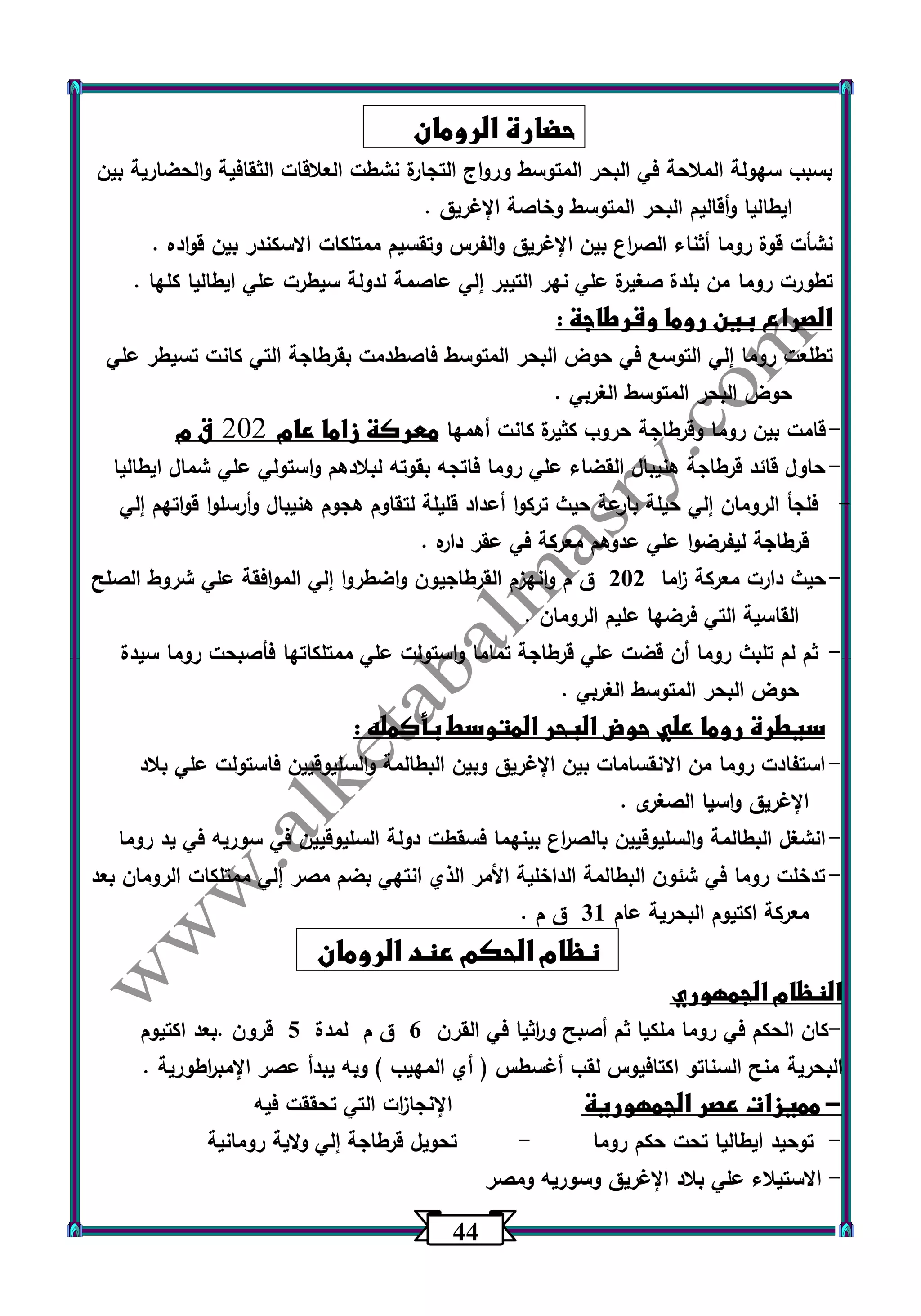 44 
حضارة الرومان 
بسبب سهولة الملاحة في البحر المتوسط ورواج التجارة نشطت العلاقات الثقافية والحضارية بين 
ايطاليا وأقاليم البحر المتوسط وخاصة الإغريق . 
نشأت قوة روما أثناء الص ا رع بين الإغريق والفرس وتقسيم ممتلكات الاسكندر بين قواده . 
تطورت روما من بلدة صغيرة علي نهر التيبر إلي عاصمة لدولة سيطرت علي ايطاليا كلها . 
الصراع بين روما وقرطاجة : 
تطلعت روما إلي التوسع في حوض البحر المتوسط فاصطدمت بقرطاجة التي كانت تسيطر علي 
حوض البحر المتوسط الغربي . 
- قامت بين روما وقرطاجة حروب كثيرة كانت أهمها معركة زاما عام 202 ق م 
- حاول قائد قرطاجة هنيبال القضاء علي روما فاتجه بقوته لبلادهم واستولي علي شمال ايطاليا 
- فلجأ الرومان إلي حيلة بارعة حيث تركوا أعداد قليلة لتقاوم هجوم هنيبال وأرسلوا قواتهم إلي 
قرطاجة ليفرضوا علي عدوهم معركة في عقر داره . 
- حيث دارت معركة ا زما 232 ق م وانهزم القرطاجيون واضطروا إلي الموافقة علي شروط الصلح 
القاسية التي فرضها عليم الرومان . 
- ثم لم تلبث روما أن قضت علي قرطاجة تماما واستولت علي ممتلكاتها فأصبحت روما سيدة 
حوض البحر المتوسط الغربي . 
سيطرة روما علي حوض البحر المتوسط بأكمله : 
- استفادت روما من الانقسامات بين الإغريق وبين البطالمة والسليوقيين فاستولت علي بلاد 
الإغريق واسيا الصغرى . 
- انشغل البطالمة والسليوقيين بالص ا رع بينهما فسقطت دولة السليوقيين في سوريه في يد روما 
- تدخلت روما في شئون البطالمة الداخلية الأمر الذي انتهي بضم مصر إلي ممتلكات الرومان بعد 
معركة اكتيوم البحرية عام 31 ق م . 
نظام الحكم عند الرومان 
النظام الجمهوري 
كان الحكم في روما ملكيا ثم أصبح و ا رثيا في القرن 6 ق م لمدة 5 قرون .بعد اكتيوم - 
البحرية منح السناتو اكتافيوس لقب أغسطس ) أي المهيب ( وبه يبدأ عصر الإمب ا رطورية . 
مميزات عصر الجمهورية الإنجا ا زت التي تحققت فيه - 
توحيد ايطاليا تحت حكم روما تحويل قرطاجة إلي ولاية رومانية - - 
الاستيلاء علي بلاد الإغريق وسوريه ومصر - 
 