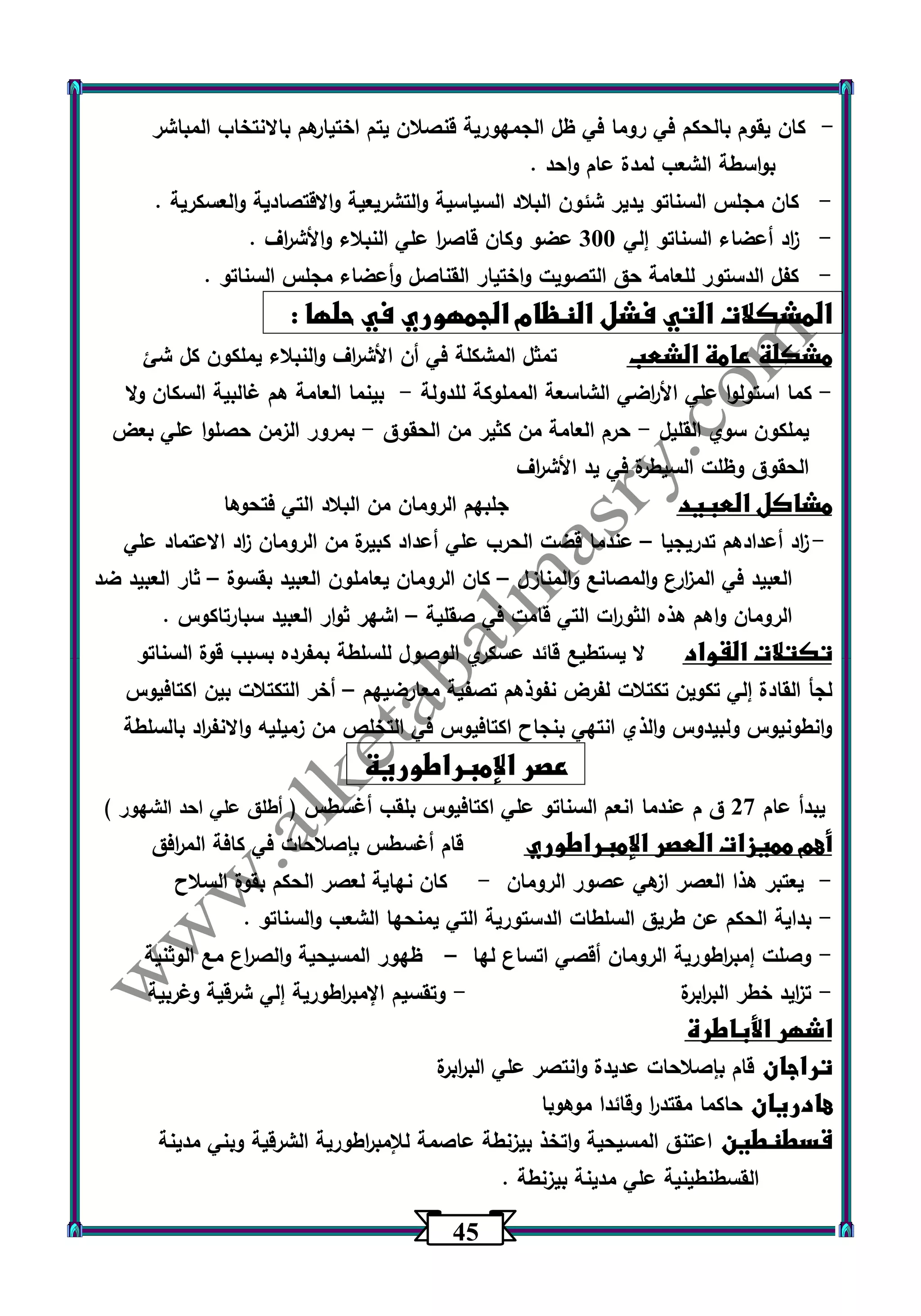 45 
كان يقوم بالحكم في روما في ظل الجمهورية قنصلان يتم اختيارهم بالانتخاب المباشر - 
بواسطة الشعب لمدة عام واحد . 
- كان مجلس السناتو يدير شئون البلاد السياسية والتشريعية والاقتصادية والعسكرية . 
- ا زد أعضاء السناتو إلي 333 عضو وكان قاص ا ر علي النبلاء والأش ا رف . 
- كفل الدستور للعامة حق التصويت واختيار القناصل وأعضاء مجلس السناتو . 
المشكلات التي فشل النظام الجمهوري في حلها : 
مشكلة عامة الشعب تمثل المشكلة في أن الأش ا رف والنبلاء يملكون كل شئ 
كما استولوا علي الأ ا رضي الشاسعة المملوكة للدولة بينما العامة هم غالبية السكان ولا - - 
يملكون سوي القليل حرم العامة من كثير من الحقوق بمرور الزمن حصلوا علي بعض - - 
الحقوق وظلت السيطرة في يد الأش ا رف 
مشاكل العبيد جلبهم الرومان من البلاد التي فتحوها 
- ا زد أعدادهم تدريجيا عندما قضت الحرب علي أعداد كبيرة من الرومان ا زد الاعتماد علي – 
العبيد في الم ا زرع والمصانع والمنازل كان الرومان يعاملون العبيد بقسوة ثار العبيد ضد – – 
الرومان واهم هذه الثو ا رت التي قامت في صقلية اشهر ثوار العبيد سبارتاكوس . – 
تكتلات القواد لا يستطيع قائد عسكري الوصول للسلطة بمفرده بسبب قوة السناتو 
لجأ القادة إلي تكوين تكتلات لفرض نفوذهم تصفية معارضيهم أخر التكتلات بين اكتافيوس – 
وانطونيوس ولبيدوس والذي انتهي بنجاح اكتافيوس في التخلص من زميليه والانف ا رد بالسلطة 
عصر الإمبراطورية 
يبدأ عام 27 ق م عندما انعم السناتو علي اكتافيوس بلقب أغسطس ) أطلق علي احد الشهور ( 
أهم مميزات العصر الإمبراطوري قام أغسطس بإصلاحات في كافة الم ا رفق 
يعتبر هذا العصر ازهي عصور الرومان كان نهاية لعصر الحكم بقوة السلاح - - 
بداية الحكم عن طريق السلطات الدستو رية التي يمنحها الشعب والسناتو . - 
وصلت إمب ا رطورية الرومان أقصي اتساع لها ظهور المسيحية والص ا رع مع الوثنية - – 
ت ا زيد خطر الب ا ربرة وتقسيم الإمب ا رطورية إلي شرقية وغربية - - 
اشهر الأباطرة 
تراجان قام بإصلاحات عديدة وانتصر علي الب ا ربرة 
هادريان حاكما مقتد ا ر وقائدا موهوبا 
قسطنطين اعتنق المسيحية واتخذ بيزنطة عاصمة للإمب ا رطورية الشرقية وبني مدينة 
القسطنطينية علي مدينة بيزنطة . 
 