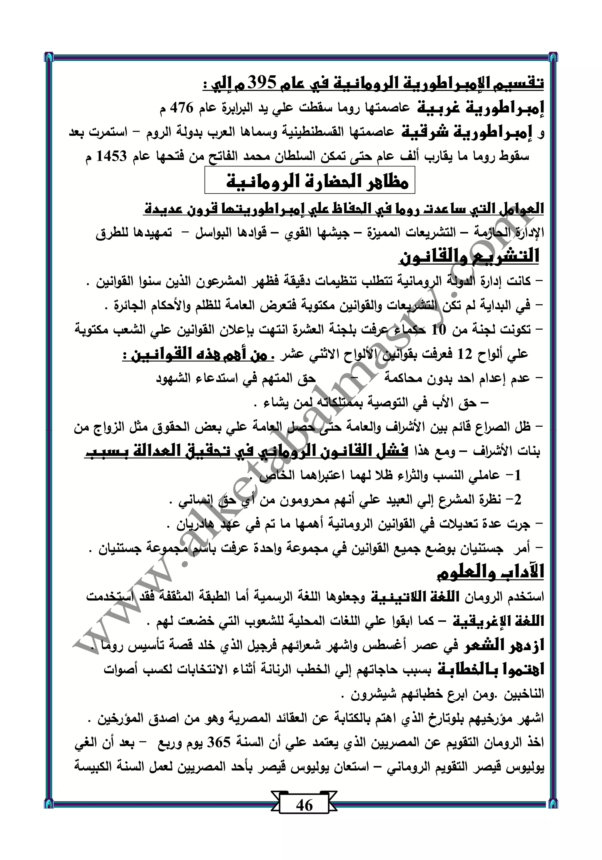 46 
تقسيم الإمبراطورية الرومانية في عام 305 م إلي : 
إمبراطورية غربية عاصمتها روما سقطت علي يد الب ا ربرة عام 476 م 
و إمبراطورية شرقية عاصمتها القسطنطينية وسماها العرب بدولة الروم استمرت بعد - 
سقوط روما ما يقارب ألف عام حتى تمكن السلطان محمد الفاتح من فتحها عام 1453 م 
مظاهر الحضارة الرومانية 
العوامل التي ساعدت روما في الحفاظ علي إمبراطوريتها قرون عديدة 
الإدارة الحازمة التشريعات المميزة جيشها القوي قوادها البواسل تمهيدها للطرق - – – – 
التشريع والقانون 
كانت إدارة الدولة الرومانية تتطلب تنظيمات دقيقة فظهر المشرعون الذين سنوا القوانين . - 
في البداية لم تكن التشريعات والقوانين مكتوبة فتعرض العامة للظلم والأحكام الجائرة . - 
تكونت لجنة من 13 حكماء عرفت بلجنة العشرة انتهت بإعلان القوانين علي الشعب مكتوبة - 
علي ألواح 12 فعرفت بقوانين الألواح الاثني عشر . من أهم هذه القوانين : 
عدم إعدام احد بدون محاكمة حق المتهم في استدعاء الشهود - - 
حق الأب في التوصية بممتلكاته لمن يشاء . – 
ظل الص ا رع قائم بين الأش ا رف والعامة حتى حصل العامة علي بعض الحقوق مثل الزواج من - 
بنات الأش ا رف ومع هذا فشل القانون الروماني في تحقيق العدالة بسبب – 
-1 عاملي النسب والث ا رء ظلا لهما اعتب ا رهما الخاص . 
-2 نظ رة المشرع إلي العبيد علي أنهم محرومون من أي حق إنساني . 
جرت عدة تعديلات في القوانين الرومانية أهمها ما تم في عهد هادريان . - 
أمر جستنيان بوضع جميع القوانين في مجموعة واحدة عرفت باسم مجموعة جستنيان . - 
الآداب والعلوم 
استخدم الرومان اللغة اللاتينية وجعلوها اللغة الرسمية أما الطبقة المثقفة فقد استخدمت 
اللغة الإغريقية كما ابقوا علي اللغات المحلية للشعوب التي خضعت لهم . – 
ازدهر الشعر في عصر أغسطس واشهر شع ا رئهم فرجيل الذي خلد قصة تأسيس روما . 
اهتموا بالخطابة بسبب حاجاتهم إلي الخطب الرنانة أثناء الانتخابات لكسب أصوات 
الناخبين .ومن ابرع خطبائهم شيشرون . 
اشهر مؤرخيهم بلوتارخ الذي اهتم بالكتابة عن العقائد المصرية وهو من اصدق المؤرخين . 
اخذ الرومان التقويم عن المصريين الذي يعتمد علي أن السنة 365 يوم وربع بعد أن الغي - 
يوليوس قيصر التقويم الروماني استعان يوليوس قيصر بأحد المصريين لعمل السنة الكبيسة – 
 