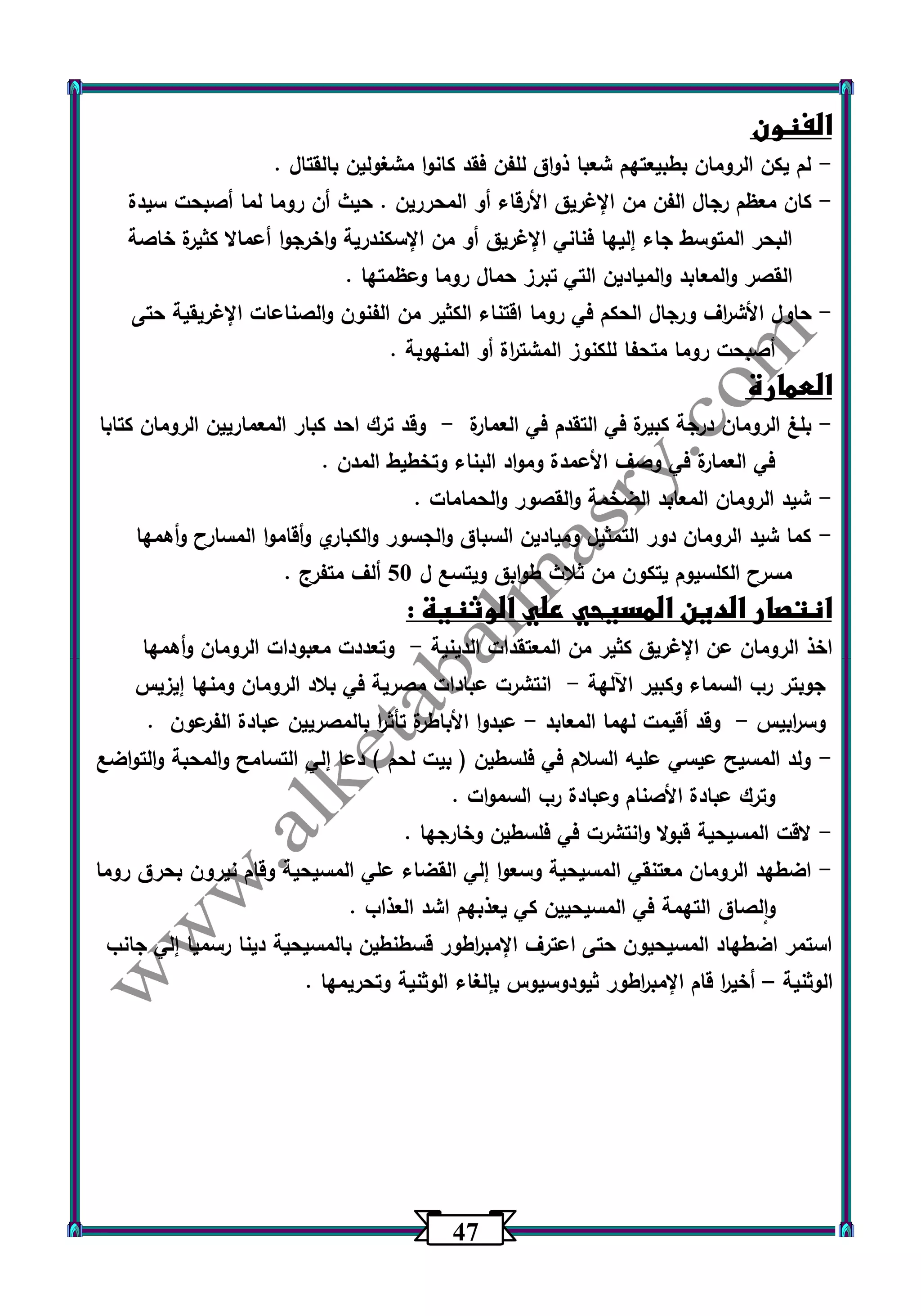 47 
الفنون 
لم يكن الرومان بطبيعتهم شعبا ذواق للفن فقد كانوا مشغولين بالقتال . - 
كان معظم رجال الفن من الإغريق الأرقاء أو المحررين . حيث أن روما لما أصبحت سيدة - 
البحر المتوسط جاء إليها فناني الإغريق أو من الإسكندرية واخرجوا أعمالا كثيرة خاصة 
القصر والمعابد والميادين التي تبرز حمال روما وعظمتها . 
حاول الأش ا رف ورجال الحكم في روما اقتناء الكثير من الفنون والصناعات الإغريقية حتى - 
أصبحت روما متحفا للكنوز المشت ا رة أو المنهوبة . 
العمارة 
بلغ الرومان درجة كبيرة في التقدم في العمارة وقد ترك احد كبار المعماريين الرومان كتابا - - 
في العمارة في وصف الأعمدة ومواد البناء وتخطيط المدن . 
شيد الرومان المعابد الضخمة والقصور والحمامات . - 
كما شيد الرومان دور التمثيل وميادين السباق والجسور والكباري وأقاموا المسارح وأهمها - 
مسرح الكلسيوم يتكون من ثلاث طوابق ويتسع ل 53 ألف متفرج . 
انتصار الدين المسيحي علي الوثنية : 
اخذ الرومان عن الإغريق كثير من المعتقدات الدينية وتعددت معبودات الرومان وأهمها - 
جوبتر رب السماء وكبير اآللهة انتشرت عبادات مصرية في بلاد الرومان ومنها إيزيس - 
وس ا ربيس وقد أقيمت لهما المعابد عبدوا الأباطرة تأث ا ر بالمصريين عبادة الفرعون . - - 
ولد المسيح عيسي عليه السلام في فلسطين ) بيت لحم ( دعا إلي التسامح والمحبة والتواضع - 
وترك عبادة الأصنام وعبادة رب السموات . 
لاقت المسيحية قبولا وانتشرت في فلسطين وخارجها . - 
اضطهد الرومان معتنقي المسيحية وسعوا إلي القضاء علي المسيحية وقام نيرون بحرق روما - 
والصاق التهمة في المسيحيين كي يعذبهم اشد العذاب . 
استمر اضطهاد المسيحيون حتى اعترف الإمب ا رطور قسطنطين بالمسيحية دينا رسميا إلي جانب 
الوثنية أخي ا ر قام الإمب ا رطور ثيودوسيوس بإلغاء الوثنية وتحريمها . – 
 