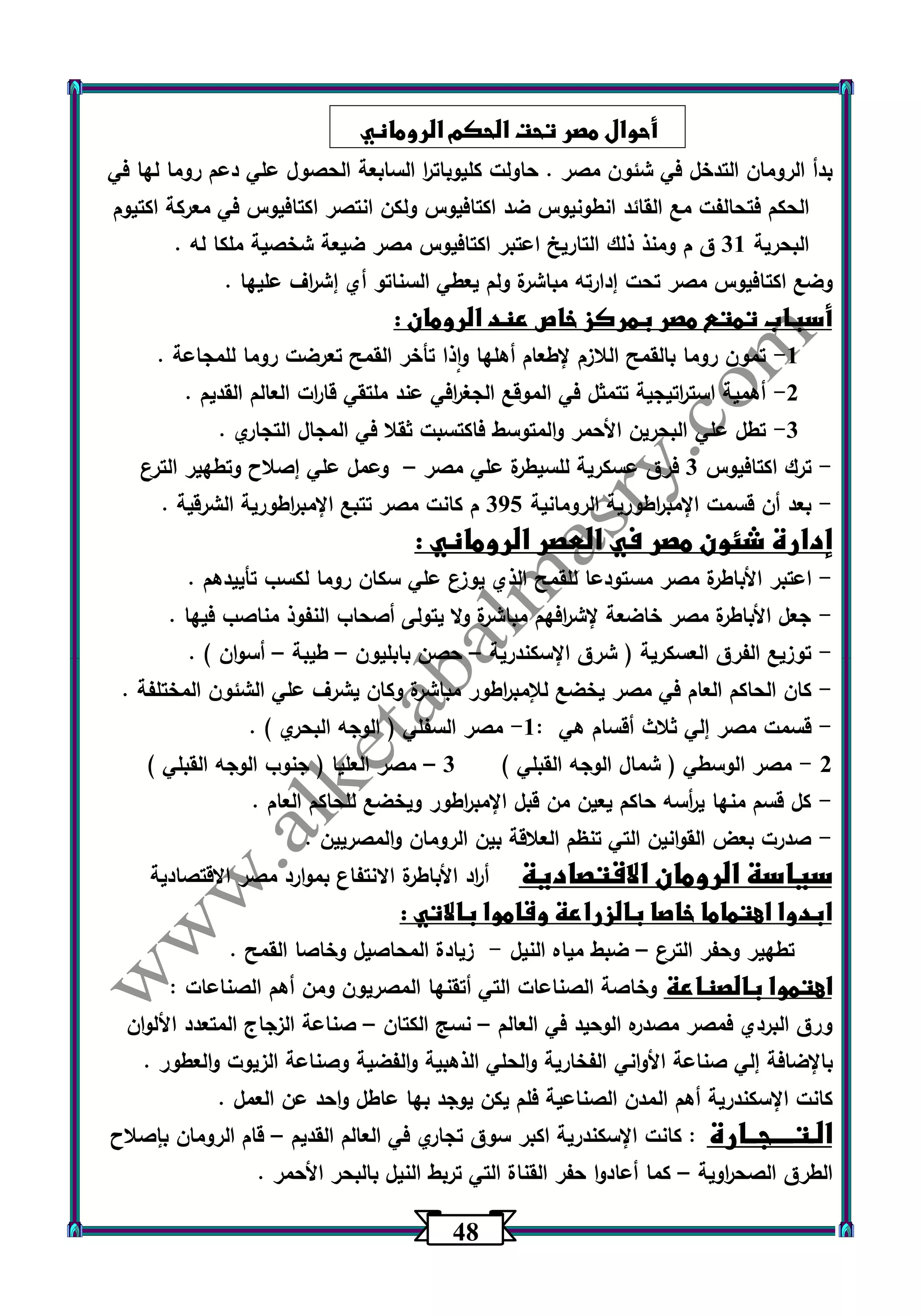 40 
أحوال مصر تحت الحكم الروماني 
بدأ الرومان التدخل في شئون مصر . حاولت كليوبات ا ر السابعة الحصول علي دعم روما لها في 
الحكم فتحالفت مع القائد انطونيوس ضد اكتافيوس ولكن انتصر اكتافيوس في معركة اكتيوم 
البحرية 31 ق م ومنذ ذلك التاريخ اعتبر اكتافيوس مصر ضيعة شخصية ملكا له . 
وضع اكتافيوس مصر تحت إدارته مباشرة ولم يعطي السناتو أي إش ا رف عليها . 
أسباب تمتع مصر بمركز خاص عند الرومان : 
-1 تمون روما بالقمح اللازم لإطعام أهلها واذا تأخر القمح تعرضت روما للمجاعة . 
-2 أهمية است ا رتيجية تتمثل في الموقع الجغ ا رفي عند ملتقي قا ا رت العالم القديم . 
-3 تطل علي البحرين الأحمر والمتوسط فاكتسبت ثقلا في المجال التجاري . 
ترك اكتافيوس 3 فرق عسكرية للسيطرة علي مصر وعمل علي إصلاح وتطهير الترع - – 
بعد أن قسمت الإمب ا رطورية الرومانية 305 م كانت مصر تتبع الإمب ا رطورية الشرقية . - 
إدارة شئون مصر في العصر الروماني : 
اعتبر الأباطرة مصر مستودعا للقمح الذي يوزع علي سكان روما لكسب تأييدهم . - 
جعل الأباطرة مصر خاضعة لإش ا رفهم مباشرة ولا يتولى أصحاب النفوذ مناصب فيها . - 
توزيع الفرق العسكرية ) شرق الإسكندرية حصن بابليون طيبة أسوان ( . - – – – 
كان الحاكم العام في مصر يخضع للإمب ا رطور مباشرة وكان يشرف علي الشئون المختلفة . - 
قسمت مصر إلي ثلاث أقسام هي : 1 مصر السفلي ) الوجه البحري ( . - - 
2 مصر الوسطي ) شمال الوجه القبلي ( 3 مصر العليا ) جنوب الوجه القبلي ( - – 
كل قسم منها ي أ رسه حاكم يعين من قبل الإمب ا رطور ويخضع للحاكم العام . - 
صدرت بعض القوانين التي تنظم العلاقة بين الرومان والمصريين . - 
سياسة الرومان الاقتصادية أ ا رد الأباطرة الانتفاع بموارد مصر الاقتصادية 
ابدوا اهتماما خاصا بالزراعة وقاموا بالاتي : 
تطهير وحفر الترع ضبط مياه النيل زيادة المحاصيل وخاصا القمح . - – 
اهتموا بالصناعة وخاصة الصناعات التي أتقنها المصريون ومن أهم الصناعات : 
ورق البردي فمصر مصدره الوحيد في العالم نسج الكتان صناعة الزجاج المتعدد الألوان – – 
بالإضافة إلي صناعة الأواني الفخارية والحلي الذهبية والفضية وصناعة الزيوت والعطور . 
كانت الإسكندرية أهم المدن الصناعية فلم يكن يوجد بها عاطل واحد عن العمل . 
الـتــــجــارة : كانت الإسكندرية اكبر سوق تجاري في العالم القديم قام الرومان بإصلاح – 
الطرق الصح ا روية كما أعادوا حفر القناة التي تربط النيل بالبحر الأحمر . – 
 