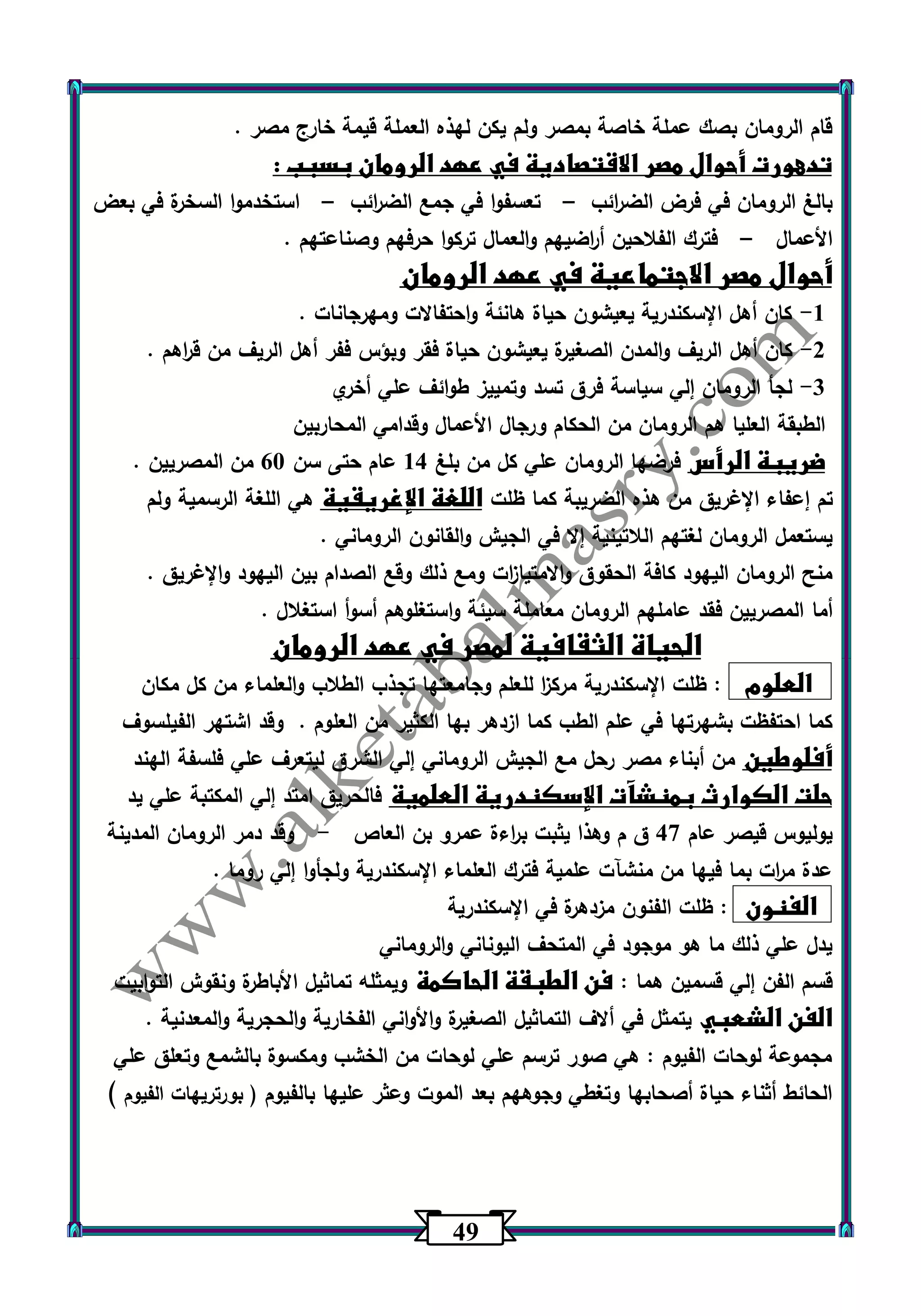 40 
قام الرومان بصك عملة خاصة بمصر ولم يكن لهذه العملة قيمة خارج مصر . 
تدهورت أحوال مصر الاقتصادية في عهد الرومان بسبب : 
بالغ الرومان في فرض الض ا رئب تعسفوا في جمع الض ا رئب استخدموا السخرة في بعض – – 
الأعمال فترك الفلاحين أ ا رضيهم والعمال تركوا حرفهم وصناعتهم . – 
أحوال مصر الاجتماعية في عهد الرومان 
-1 كان أهل الإسكندرية يعيشون حياة هانئة واحتفالات ومهرجانات . 
-2 كان أهل الريف والمدن الصغيرة يعيشون حياة فقر وبؤس ففر أهل الريف من ق ا رهم . 
3 لجأ الرومان إلي سياسة فرق تسد وتمييز طوائف علي أخري - 
الطبقة العليا هم الرومان من الحكام ورجال الأعمال وقدامي المحاربين 
ضريبة الرأس فرضها الرومان علي كل من بلغ 14 عام حتى سن 63 من المصريين . 
تم إعفاء الإغريق من هذه الضريبة كما ظلت اللغة الإغريقية هي اللغة الرسمية ولم 
يستعمل الرومان لغتهم اللاتينية إلا في الجيش والقانون الروماني . 
منح الرومان اليهود كافة الحقوق والامتيا ا زت ومع ذلك وقع الصدام بين اليهود والإغريق . 
أما المصريين فقد عاملهم الرومان معاملة سيئة واستغلوهم أسوأ استغلال . 
الحياة الثقافية لمصر في عهد الرومان 
العلوم : ظلت الإسكندرية مرك ا ز للعلم وجامعتها تجذب الطلاب والعلماء من كل مكان 
كما احتفظت بشهرتها في علم الطب كما ازدهر بها الكثير من العلوم . وقد اشتهر الفيلسوف 
أفلوطين من أبناء مصر رحل مع الجيش الروماني إلي الشرق ليتعرف علي فلسفة الهند 
حلت الكوارث بمنشآت الإسكندرية العلمية فالحريق امتد إلي المكتبة علي يد 
يوليوس قيصر عام 47 ق م وهذا يثبت ب ا رءة عمرو بن العاص وقد دمر الرومان المدينة - 
عدة م ا رت بما فيها من منشآت علمية فترك العلماء الإسكندرية ولجأوا إلي روما . 
الفنون : ظلت الفنون مزدهرة في الإسكندرية 
يدل علي ذلك ما هو موجود في المتحف اليوناني والروماني 
قسم الفن إلي قسمين هما : فن الطبقة الحاكمة ويمثله تماثيل الأباطرة ونقوش التوابيت 
الفن الشعبي يتمثل في ألاف التماثيل الصغيرة والأواني الفخارية والحجرية والمعدنية . 
مجموعة لوحات الفيوم : هي صور ترسم علي لوحات من الخشب ومكسوة بالشمع وتعلق علي 
الحائط أثناء حياة أصحابها وتغطي وجوههم بعد الموت وعثر عليها بالفيوم ) بورتريهات الفيوم ( 
 